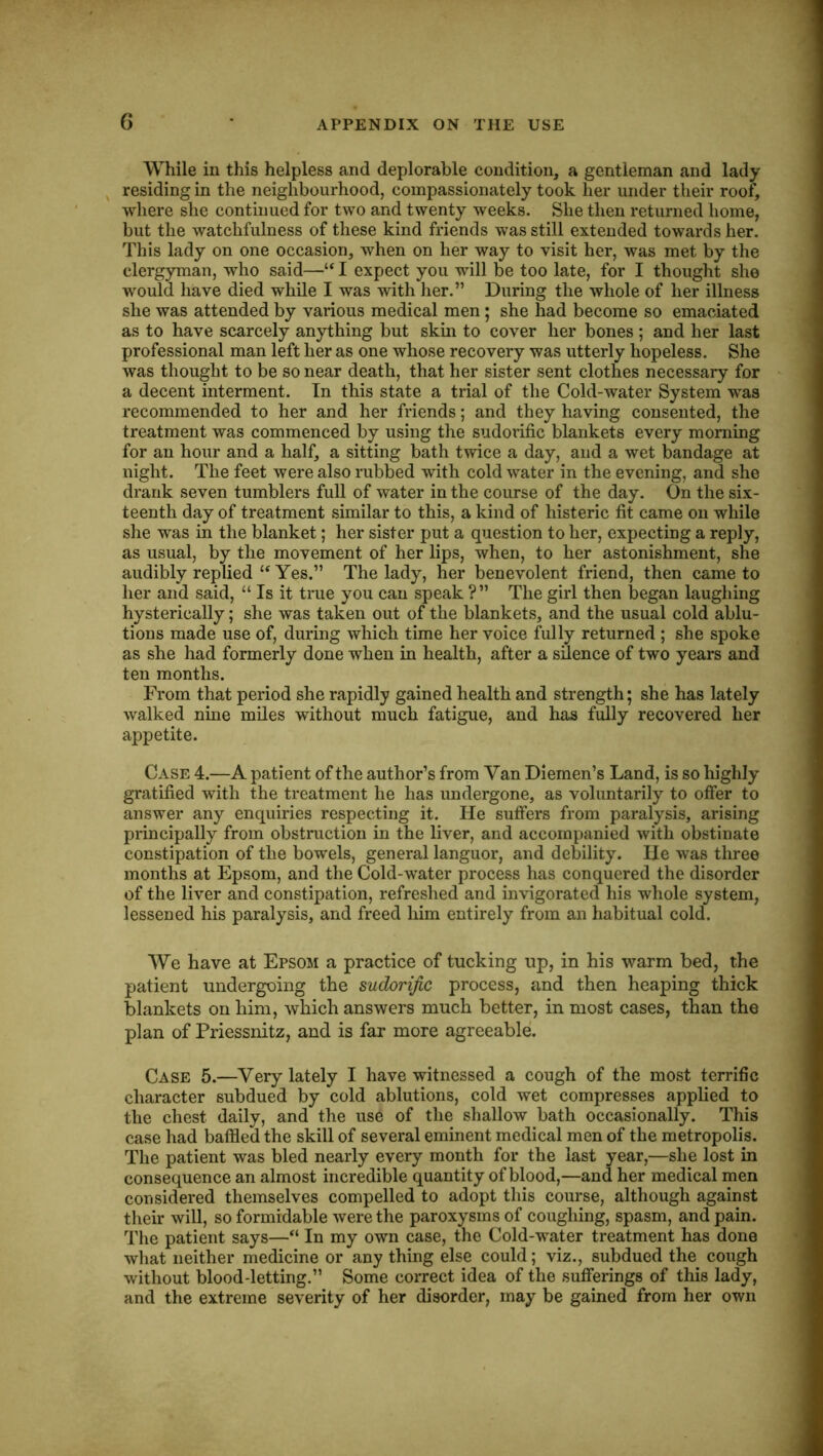 While in this helpless and deplorable condition, a gentleman and lady ^ residing in the neighbourhood, compassionately took her under their roof, where she continued for two and twenty weeks. She then returned home, but the watchfulness of these kind friends was still extended towards her. This lady on one occasion, when on her way to visit her, was met by the clergyman, who said—“ I expect you will be too late, for I thought she would have died while I was with her.” During the whole of her illness she was attended by various medical men ; she had become so emaciated as to have scarcely anything but skin to cover her bones; and her last professional man left her as one whose recovery was utterly hopeless. She was thought to be so near death, that her sister sent clothes necessary for a decent interment. In this state a trial of the Cold-water System was recommended to her and her friends; and they having consented, the treatment was commenced by using the sudorific blankets every morning for an hour and a half, a sitting bath twice a day, and a wet bandage at night. The feet were also rubbed with cold water in the evening, and she drank seven tumblers full of water in the course of the day. On the six- teenth day of treatment similar to this, a kind of historic fit came on while she was in the blanket; her sister put a question to her, expecting a reply, as usual, by the movement of her lips, when, to her astonishment, she audibly replied ‘‘ Yes.” The lady, her benevolent friend, then came to her and said, “ Is it true you can speak ?” The girl then began laughing hysterically; she was taken out of the blankets, and the usual cold ablu- tions made use of, during which time her voice fully returned ; she spoke as she had formerly done when in health, after a silence of two years and ten months. From that period she rapidly gained health and strength; she has lately walked nine miles without much fatigue, and has fully recovered her appetite. Case 4.—A patient of the author’s from Van Diemen’s Land, is so highly gratified with the treatment he has undergone, as voluntarily to offer to answer any enquiries respecting it. He suffers from paralysis, arising principally from obstruction in the liver, and accompanied with obstinate constipation of the bowels, general languor, and debility. He w^as three months at Epsom, and the Cold-water process has conquered the disorder of the liver and constipation, refreshed and invigorated his whole system, lessened his paralysis, and freed him entirely from an habitual cold. We have at Epsom a practice of tucking up, in his warm bed, the patient undergoing the sudorific process, and then heaping thick blankets on him, which answers much better, in most cases, than the plan of Priessnitz, and is far more agreeable. Case 5.—Very lately I have witnessed a cough of the most terrific character subdued by cold ablutions, cold wet compresses applied to the chest daily, and the use of the shallow bath occasionally. This case had baffled the skill of several eminent medical men of the metropolis. The patient was bled nearly every month for the last year,—she lost in consequence an almost incredible quantity of blood,—and her medical men considered themselves compelled to adopt this course, although against their will, so formidable were the paroxysms of coughing, spasm, and pain. The patient says—“ In my own case, the Cold-water treatment has done what neither medicine or any thing else could; viz., subdued the cough without blood-letting.” Some correct idea of the sufferings of this lady, and the extreme severity of her disorder, may be gained from her own