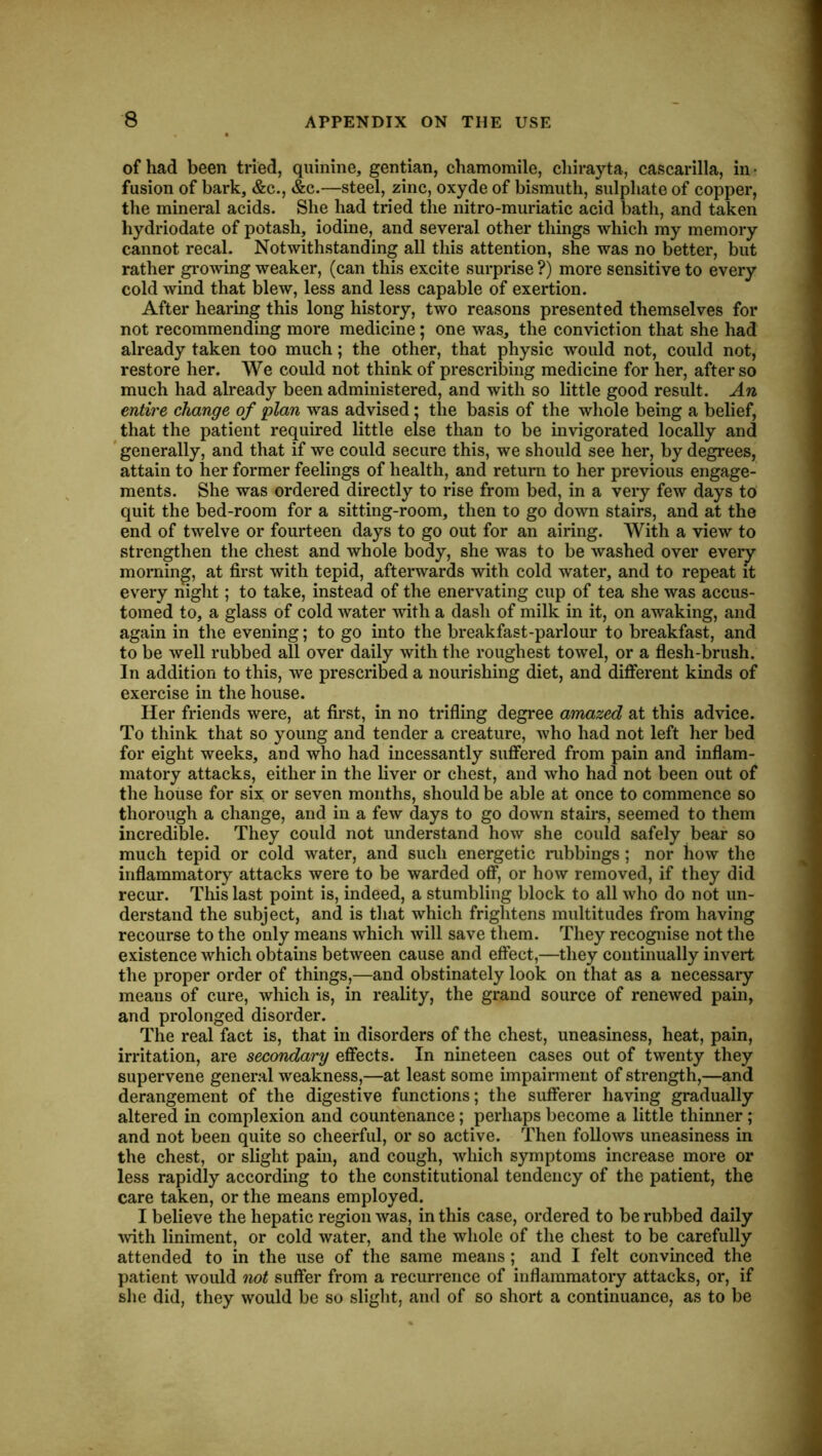 of had been tried, quinine, gentian, chamomile, chirayta, caf5carilla, in ■ fusion of bark, &c., &c.—steel, zinc, oxyde of bismuth, sulphate of copper, the mineral acids. She had tried the nitro-muriatic acid bath, and taken hydriodate of potash, iodine, and several other things which my memory cannot recal. Notwithstanding all this attention, she was no better, but rather growing weaker, (can this excite surprise ?) more sensitive to every cold wind that blew, less and less capable of exertion. After hearing this long history, two reasons presented themselves for not recommending more medicine ; one was, the conviction that she had already taken too much; the other, that physic would not, could not, restore her. We could not think of prescribing medicine for her, after so much had already been administered, and with so little good result. An entire change of plan was advised; the basis of the whole being a belief, that the patient required little else than to be invigorated locally and 'generally, and that if we could secure this, we should see her, by degrees, attain to her former feelings of health, and return to her previous engage- ments. She was ordered directly to rise from bed, in a very few days to quit the bed-room for a sitting-room, then to go down stairs, and at the end of twelve or fourteen days to go out for an airing. With a view to strengthen the chest and whole body, she was to be washed over everj morning, at first with tepid, afterwards with cold water, and to repeat it every night; to take, instead of the enervating cup of tea she was accus- tomed to, a glass of cold water with a dash of milk in it, on awaking, and again in the evening; to go into the breakfast-parlour to breakfast, and to be well rubbed all over daily with the roughest towel, or a flesh-brush. In addition to this, we prescribed a nourishing diet, and different kinds of exercise in the house. Her friends were, at first, in no trifling degree amazed at this advice. To think that so young and tender a creature, who had not left her bed for eight weeks, and who had incessantly suffered from pain and inflam- matory attacks, either in the liver or chest, and who had not been out of the house for six or seven months, should be able at once to commence so thorough a change, and in a few days to go down stairs, seemed to them incredible. They could not understand how she could safely bear so much tepid or cold water, and such energetic rubbings; nor how the inflammatory attacks were to be warded off, or how removed, if they did recur. This last point is, indeed, a stumbling block to all who do not un- derstand the subject, and is tliat which frightens multitudes from having recourse to the only means which will save them. They recognise not the existence which obtains between cause and effect,—they continually invert the proper order of things,—and obstinately look on that as a necessary means of cure, which is, in reality, the grand source of renewed pain, and prolonged disorder. The real fact is, that in disorders of the chest, uneasiness, heat, pain, irritation, are secondary effects. In nineteen cases out of twenty they supervene general weakness,—at least some impairment of strength,—and derangement of the digestive functions; the sufferer having gradually altered in complexion and countenance; perhaps become a little thinner ; and not been quite so cheerful, or so active. Then follows uneasiness in the chest, or slight pam, and cough, which symptoms increase more or less rapidly according to the constitutional tendency of the patient, the care taken, or the means employed. I believe the hepatic region was, in this case, ordered to be rubbed daily ^vith liniment, or cold water, and the whole of the chest to be carefully attended to in the use of the same means ; and I felt convinced the patient would not suffer from a recurrence of inflammatory attacks, or, if she did, they would be so slight, and of so short a continuance, as to be