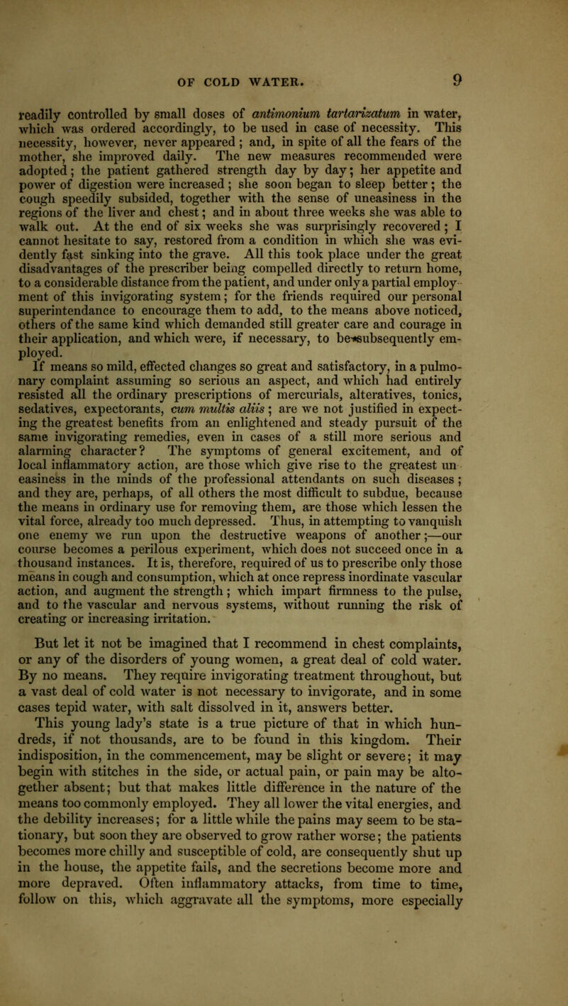 readily controlled by small doses of antimonium tartarizatum in water, which was ordered accordingly, to be used in case of necessity. This necessity, however, never appeared ; and, in spite of all the fears of the mother, she improved daily. The new measures recommended were adopted; the patient gathered strength day by day; her appetite and power of digestion were increased ; she soon began to sleep better; the cough speedily subsided, together with the sense of uneasiness in the regions of the liver and chest; and in about three weeks she was able to walk out. At the end of six weeks she was surprisingly recovered; I cannot hesitate to say, restored from a condition in which she was evi- dently fast sinking into the grave. All this took place under the great disadvantages of the prescriber being compelled directly to return home, to a considerable distance from the patient, and under only a partial employ ment of this invigorating system; for the friends required our personal superintendance to encourage them to add, to the means above noticed, others of the same kind which demanded still greater care and courage in their application, and which were, if necessary, to be-*subsequently em- ployed. If means so mild, effected changes so great and satisfactory, in a pulmo- nary complaint assuming so serious an aspect, and which had entirely resisted all the ordinary prescriptions of mercurials, alteratives, tonics, sedatives, expectorants, cum multis aliis; are we not justified in expect- ing the greatest benefits from an enlightened and steady pursuit of the same invigorating remedies, even in cases of a still more serious and alarming character? The symptoms of general excitement, and of local inflammatory action, are those which give rise to the greatest un easiness in the minds of the professional attendants on such diseases ; and they are, perhaps, of all others the most difiicult to subdue, because the means in ordinary use for removing them, are those which lessen the vital force, already too much depressed. Thus, in attempting to vanquish one enemy we run upon the destructive weapons of another;—our course becomes a perilous experiment, which does not succeed once in a thjousand instances. It is, therefore, required of us to prescribe only those means in cough and consumption, which at once repress inordinate vascular action, and augment the strength; which impart firmness to the pulse, and to the vascular and nervous systems, without running the risk of creating or increasing irritation. But let it not be imagined that I recommend in chest complaints, or any of the disorders of young women, a great deal of cold water. By no means. They require invigorating treatment throughout, but a vast deal of cold water is not necessary to invigorate, and in some cases tepid water, with salt dissolved in it, answers better. This young lady’s state is a true picture of that in which hun- dreds, if not thousands, are to be found in this kingdom. Their indisposition, in the commencement, may be slight or severe; it may begin with stitches in the side, or actual pain, or pain may be alto- gether absent; but that makes little difiference in the nature of the means too commonly employed. They all lower the vital energies, and the debility increases; for a little while the pains may seem to be sta- tionary, but soon they are observed to grow rather worse; the patients becomes more chilly and susceptible of cold, are consequently shut up in the house, the appetite fails, and the secretions become more and more depraved. Often inflammatory attacks, from time to time, follow on this, which aggravate all the symptoms, more especially