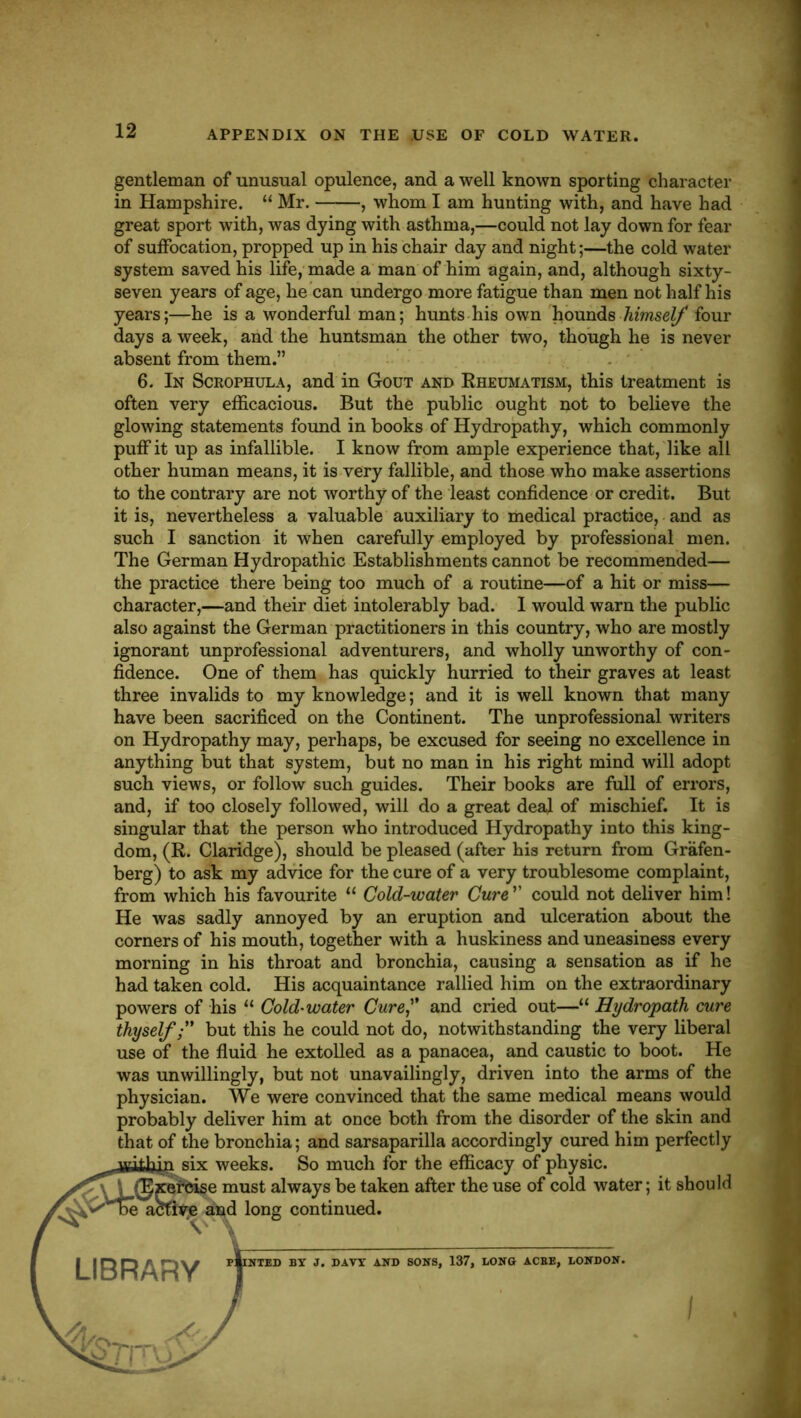 APPENDIX ON THE USE OF COLD WATER. gentleman of unusual opulence, and a well known sporting character in Hampshire. “ Mr. , whom I am hunting with, and have had great sport with, was dying with asthma,—could not lay down for fear of suffocation, propped up in his chair day and night;—the cold water system saved his life,'made a man of him again, and, although sixty- seven years of age, he can undergo more fatigue than men not half his years;—he is a wonderful man; hunts his own 'hounds four days a week, and the huntsman the other two, though he is never absent from them.” 6. In Scrophula, and in Gout and Eheumatism, this treatment is often very efficacious. But the public ought not to believe the glowing statements found in books of Hydropathy, which commonly puff it up as infallible. I know from ample experience that, like all other human means, it is very fallible, and those who make assertions to the contrary are not worthy of the least confidence or credit. But it is, nevertheless a valuable auxiliary to medical practice, and as such I sanction it when carefully employed by professional men. The German Hydropathic Establishments cannot be recommended— the practice there being too much of a routine—of a hit or miss— character,—and their diet intolerably bad. I would warn the public also against the German practitioners in this country, who are mostly ignorant unprofessional adventurers, and wholly unworthy of con- fidence. One of them has quickly hurried to their graves at least three invalids to my knowledge; and it is well known that many have been sacrificed on the Continent. The unprofessional writers on Hydropathy may, perhaps, be excused for seeing no excellence in anything but that system, but no man in his right mind will adopt such views, or follow such guides. Their books are full of errors, and, if too closely followed, will do a great deal of mischief. It is singular that the person who introduced Hydropathy into this king- dom, (R. Claridge), should be pleased (after his return from Grafen- berg) to ask my advice for the cure of a very troublesome complaint, from which his favourite “ Cold-water Cure' could not deliver him! He was sadly annoyed by an eruption and ulceration about the corners of his mouth, together with a huskiness and uneasiness every morning in his throat and bronchia, causing a sensation as if he had taken cold. His acquaintance rallied him on the extraordinary powers of his “ Cold'Water Cure and cried out—“ Hydropath cure thyselfbut this he could not do, notwithstanding the very liberal use of the fluid he extolled as a panacea, and caustic to boot. He was unwillingly, but not unavailingly, driven into the arms of the physician. We were convinced that the same medical means would probably deliver him at once both from the disorder of the skin and that of the bronchia; and sarsaparilla accordingly cured him perfectly weeks. So much for the efficacy of physic, je must always be taken after the use of cold water; it should ^^d long continued. NTED BY J. DAVY AND SONS, 137, LONG ACBE, LONDON. .