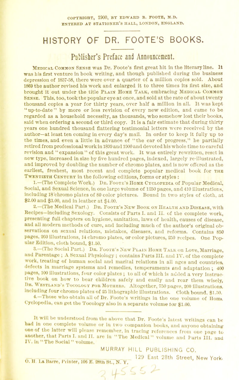 COPYRIGHT, 1900, BY EDWARD B. FOOTE, M.D. ENTERED AT STATIONER’S HALL, LONDON, ENGLAND. HISTORY OF DR. FOOTE’S BOOKS. Publisher’s Preface and Announcement. Medical Common Sense was Dr. Foote's first great hit in the literary line. It was his first venture in book writing, and though published during the business depression of 1857-58, there were over a quarter of a million copies sold. About 1869 the author revised his work and enlarged it to three times its first size, and brought it out under the title Plain Home Talk, embracing Medical Common Sense. This, too, took the popular eye at once, and sold at the rate of about twenty thousand copies a year for thirty years, over half a million in all. It was kept “up-to-date” by more or less revision of every new edition, and came to be regarded as a household necessity, as thousands, who somehow lost their books, said when ordering a second or third copy. It is a fair estimate that during thirty years one hundred thousand flattering testimonial letters were received by the author—at least ten coming in every day’s mail. In order to keep it fully up to the times, and even a little in advance of “the car of progress,” he partially retired from professional work in 1899 and 1900 and devoted his whole time to careful revision and “ expansion ” of this great work. It was entirely rewritten, reset in new type, increased in size by five hundred pages, indexed, largely re-illustrated, and improved by doubling the number of chromo plates, and is now offered as the earliest, freshest, most recent and complete popular medical book for the Twentieth Century in the following editions, forms or styles : 1. —(The Complete Work.) Dr. Foote’s Home Cyclopedia of Popular Medical, Social, and Sexual Science, in one large volume of 1250 pages, and 410 illustrations, including 18 chromo plates of 80 color pictures. Bound in two styles of cloth, at $2.00 and $3.00, and in leather at $4.00. 2. —(The Medical Pari.) Dr. Foote’s New Book on Health and Disease, with Recipes—including Sexology. Consists of Parts I. and II. of the complete work, presenting full chapters on hygiene, sanitation, laws of health, causes of disease, and all modern methods of cure, and including much of the author’s original ob- servations on sexual relations, mistakes, diseases, and reforms. Contains 850 pages, 2G0 illustrations, 14 chromo plates, or color pictures, 250 recipes. One Pop- ular Edition, cloth bound, $1.50. 3. (The Social Part.) Dn. Foote’s New Plain Home Talk on Love, Marriage, and Parentage ; A Sexual Physiology; contains Tarts III. and IV. of the complete work, treating of human social and marital relations in all ages and countries, defects in marriage systems and remedies, temperaments and adaptation ; 400 pages, 100 illustrations, four color plates ; to all of which is added a very instruc- tive book on how to bear children safely and easily and rear them wisely, Dr. Westland’s Tocology for Mothers. Altogether, 750 pages, 200 illustrations, including four chromo plates of 25 lithographic illustrations. Cloth bound, $1.50. 4. —Those who obtain all of Dr. Foote’s writings In the one volume of Home Cyclopedia, can get the Tocology also in a separate volume lor $1.00. It will be understood from the above that Dr. Foote's latest writings can be had in one complete volume or in two companion books, and anyone obtaining one of the latter will please remember, In tracing references from one page to another, that Parts I. and II. are in “The Medical” volume and Parts HI. and IV. in “The Social” volume. MURRAY HILL PUBLISHING CO. 129 East 28th Street, New York.