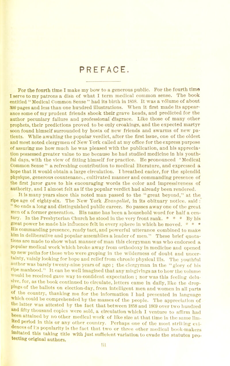 PREFACE. For the fourth time I make my bow to a generous public. For the fourth time I serve to my patrons a dish of what I term medical common sense. The book entitled “Medical Common Sense” had its birth in 1858. It was a vdlume of about 300 pages and less than one hundred illustrations. When it first made its appear- ance some of my prudent friends shook their grave heads, and predicted for the author pecuniary failure and professional disgrace. Like those of many other prophets, their predictions proved to be ouly croakings, and the expected martyr soon found himself surrounded by hosts of new friends and swarms of new pa- tients. While awaiting the popular verdict, after the first issue, one of the oldest and most noted clergymen of New York called at my office, for the express purpose of assuring me how much he was pleased with the publication, and his apprecia- tion possessed greater value to me because he had studied medicine in his youth- ful days, with the view of fitting himself for practice. He pronounced ‘ Medical Common Sense ” a refreshing contribution to medical literature, and expressed a hope that it would obtain a large circulation. I breathed easier, for the splendid physique, generous countenance, cultivated manner and commanding presence of the first juror gave to his encouraging words the color and impressiveness of authority, and I almost felt as if the popular verdict had already been rendered. It is many years since this noted man passed to the “great beyond,” at the ripe age of eighty-six. The New York Evangelist, in its obituary notice, said : “ So ends a long and distinguished public career. So passes away one of the great men of a former generation. His name has been a household word for half a cen- tury. In the Presbyterian Church he stood in the very front rank. * * * By his great power he made his influence felt in every sphere in which he moved. * * * Bis commanding presence, ready tact, and powerful utterance combined to make him in deliberative and popular assemblies a leader of men.” These brief quota- tions are made to show what manner of man this clergyman was who endorsed a popular medical work'which broke away from orthodoxy in medicine and opened up new paths for those who were groping in the wilderness of doubt and uncer- tainty, vainly looking for hope and relief from chronic physical ills. The youthful author was barely twenty-nine years of age; the clergyman in the “glory of his ripe manhood. It can be well imagined that any misgivings as to how the volume would be received gave way to confident expectation ; nor was this feeling delu- sive, for, as the book continued to circulate, letters came in duily, like the drop- pings of the ballots on election-day, from intelligent men and women in ail parts of the country, thanking me for tho information I had presented in language which could be comprehended by the masses of the people. The appreciation of the latter was attested by the fact that botween 1858 and 18G9 over two hundred and fifty thousand copies were sold, a circulation which I venture to atTirm had been attained by no other medical work of like size at that time in the same lim- ited period in this or any other country. Perhaps one of the most striking evi- dences of its popularity is the fact that two or three other medical book-makers m ta^cd this taking title with just sufficient variation to evade tho statutes pro- tecting original authors.