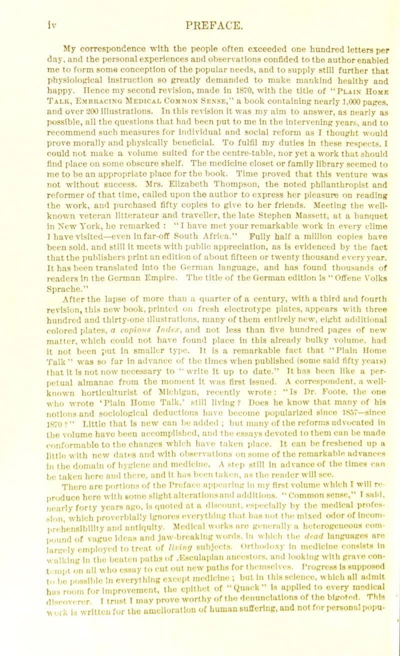 My correspondence with the people often exceeded one hundred letters per day, and the personal experiences and observations confided to the author enabled me to form some conception of the popular needs, and to supply still further that physiological instruction so greatly demanded to make mankind healthy and happy. lienee my second revision, made in 1870, with the title of “Plain Home Talk, Embracing Medical Common Sense,” a book containing nearly 1,000 pages, and over 200 illustrations. In this revision it was my aim to answer, as nearly as possible, all the questions that had been put to me in the intervening years, and to recommend such measures for individual and social reform as I thought would prove morally and physically beneficial. To fulfil my duties in these respects, I could not make a volume suited for the centre-table, nor yet a work that should find place on some obscure shelf. The medicine closet or family library seemed to me to be an appropriate place for the book. Time proved that this venture was not without success. Mrs. Elizabeth Thompson, the noted philanthropist and reformer of that time, called upon the author to express her pleasure on reading the work, and purchased fifty copies to give to her friends. Meeting the well- known veteran litterateur and traveller, the late Stephen Massett, at a banquet in Mew York, he remarked : “ I have met your remarkable work in every clime I have visited—even in far-off South Africa.” Fully half a million copies have been sold, and still it meets with public appreciation, as is evidenced by the fact that the publishers print an edition of about fifteen or twenty thousand every year. It has been translated into the German language, and has found thousands of readers in the German Empire. The title of the German edition is “Offene Volks Sprache.” After the lapse of more than a quarter of a century, with a third and fourth revision, this new book, printed on fresh electrotype plates, appears with three hundred and thirty-one illustrations, many of them entirely new, eight additional colored plates, a copious Index, and not less than five hundred pages of new matter, which could not have found place in this already bulky volume, had it not been put in smaller typo. It is a remarkable fact that “Plain Home Talk” was so far in advance of the times when published (some said fifty yeais) that it is not now necessary to “ write it up to date.” It has been like a per- petual almanac from the moment it was first issued. A correspondent, a well- known horticulturist of Michigan, recently wrote: “Is Dr. Foote, the one who wrote ‘Plain Home Talk,’ still living? Does he know that many of his notions and sociological deductions have become popularized since 1857—since 1870 ?” Little that is new can be added ; but many of the reforms advocated in the volume have been accomplished, and the essays devoted to them can be made conformable to the changes which have taken place. It can be freshened up a little with new dates and with observations on some of tho remarkable advances in the domain of hygiene and medicine. A step still In advance of the times can be taken here and there, and it has been taken, as tho render will see. Thero aro portions of tho Preface appearing in my first volume which I will re- produce hero with gome slight alterations and additions. “Common sense,” I said, nearly forty years ago, is quoted at a discount, especially by the medical profes- sion, which proverbially Ignores everything that lias not tiie mixed odor of incom- prehensibility and antiquity. Medical works are generally a heterogeneous com- pound of vague ideas and jaw-breaking words, in which the dead languages are largely employed to treat of living subjects. Orthodoxy In medicine consists In walking In tho beaten paths of .Esculapian ancestors, and looking with grave con- tempt on all who essay to cut out new paths for themselves. Progress is supposod to lie possible In everything except medicine ; but in this science, which nil admit has room for improvement, the epithet of “Quack” Is applied to every medical discoverer I trust I mav prove worthy of tho denunciations of the bigoted. This v oi k Is written for tho amelioration of human suffering, and not for personal popu-