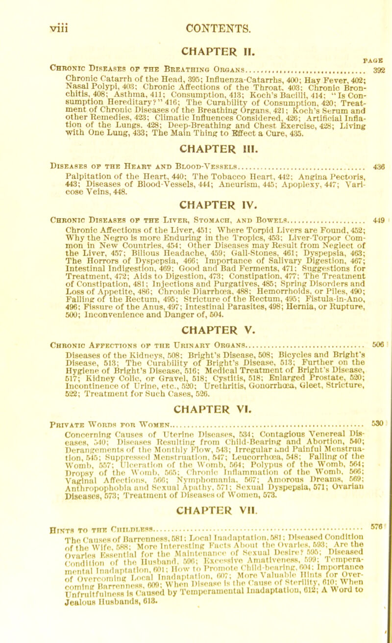 CHAPTER II. PAGE Chronic Diseases oe the Breathing Organs 392 Chronic Catarrh of the Head, 395; Influenza-Catarrhs, 400; Hay Fever, 402; Nasal Polypi, 403; Chronic Affections of the Throat. 403; Chronic Bron- chitis, 408; Asthma, 411; Consumption, 413; Koch’s Bacilli, 414; “Is Con- sumption Hereditary?” 416; The Curability of Consumption, 420; Treat- ment of Chronic Diseases of the Breathing Organs, 421; Koch’s Serum and other Remedies, 423; Climatic Influences Considered, 426; Artificial Infla- tion of the Lungs. 428; Deep-Breathing and Chest Exercise, 428; Living with One Lung, 433; The Main Thing to Effect a Cure, 435. CHAPTER III. Diseases op the Heart and Blood-Vessels 436 Palpitation of the Heart, 440; The Tobacco Heart, 442; Angina Pectoris, 443; Diseases of Blood-Vessels, 444; Aneurism, 445; Apoplexy, 447; Vari- cose Veins, 448. CHAPTER IV. Chronic Diseases op the Liver, Stomach, and Bowels 449 Chronic Affections of the Liver, 451; Where Torpid Livers are Found, 452; Why the Negro is more Enduring in the Tropics, 453; Liver-Torpor Com- mon in New Countries, 454; Other Diseases may Result from Neglect of the Liver, 457; Bilious Headache, 459; Gall-Stones, 461; Dyspepsia, 463; The Horrors of Dyspepsia, 466; Importance of Salivary Digestion, 467; Intestinal Indigestion, 469; Good and Bad Ferments, 471: Suggestions for Treatment, 472; Aids to Digestion, 473; Constipation, 477; The Treatment of Constipation, 481; Injections and Purgatives, 485; Spring Disorders and Loss of Appetite, 486; Chronic Diarrhoea, 488; Hemorrhoids, or Piles, 490; Falling of the Rectum, 495; Stricture of the Rectum, 495; Fistula-in-Ano, 496; Fissure of the Anus, 497; Intestinal Parasites, 498; Hernia, or Rupture, 500; Inconvenience and Danger of, 504. CHAPTER V. Chronic Appections op the Urinary Organs 506 Diseases of the Kidneys, 508: Bright’s Disease, 508; Bicycles and Bright’s Disease, 513; The Curability of Bright’s Disease, 513; Further on the Hygiene of Bright’s Disease, 516; Medical Treatment of Bright's Disease, 617; Kidney Colic, or Gravel, 518; Cystitis, 518; Enlarged Prostate, 520; Incontinence of Urine, etc., 520; Urethritis, Gonorrhoea, Gleet, Stricture, 522; Treatment for Such Cases, 526. CHAPTER VI. Private Words for Women 530 Concerning Causes of Uterine Diseases, 534; Contagious Venereal Dis- eases, 540; Diseases Resulting from Child-Bearing and Abortion, 540; Derangements of the Monthly Flow, 543; Irregular and Painful Menstrua- tion, 515; Suppressed Menstruation, 517; Leucorrhoea, 548; Falling of the Womb, 557; Ulceration of the Womb, 564; Polypus of the Womb, 564; Dropsy of the Womb, 565; Chronic Inflammation of the Womb. 506; Vaginal Affections, 560; Nymphomania. 567; Amorous Dreams, 569; Anthropopbobia and Sexual Apathy, 571; Sexual Dyspepsia, 571; Ovarian Diseases, 573; Treatment of Diseases of Women, 573. CHAPTER VII. Hints to the Childless 576 UnfrultfuTness Is Caused by Temperamental lnadaptatlou, 012; A W ord to Jealous Husbands, 618.