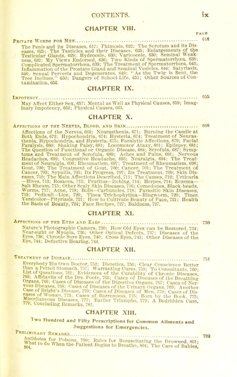 CHAPTER VIII. rAO K Private Words for Men • The Penis and its Diseases, 617: Phimosis, 622; The Scrotum and its Dis- eases, 625; The Testicles and their Diseases, 625; Enlargements of the Testicular Glands, 629; Hydrocele, 630; Varicocele, 630; Seminal Weak- ness, 632; My Views Endorsed, 636; Two Kinds of Spermatorrhoea, 638; Complicated Spermatorrhoea, 639; The Treatment of Spermatorrhoea, 643; Inflammation of the Prostate Gland and Seminal Vesicles. 644;_ Satyriasis, 646: Sexual Perverts and Degenerates. 649; “As the Twig is Bent, the Tree Inclines,” 650; Dangers of School-Life, 651; Other Sources of Con- tamination, 652. CHAPTER IX. Impotenct 655 May Affect Either Sex, 657; Mental as Well as Physical Causes, 659; Imag- inary Impotency, 662; Physical Causes, 663. CHAPTER X. Affections of the Nerves, Blood, and Skin 668 Affections of the Nerves, 669; Neurasthenia, 671; Burning the Candle at Both Ends, 672; Hypochondria, 674; Hysteria, 674; Treatment of Neuras- thenia, Hypochondria, and Hysteria, 675; Paralytic Affections, 679; Facial Paralysis, 680; Shaking Palsy, 681; Locomotor Ataxy, 681; Epilepsy, 681; The Question of Functional or Organic Disease, 684; Scrofula, 687; Symp- toms and Treatment of Scrofula, 689; Aches and Pains, 691; Nervous Headaches, 692; Congestive Headache, 693; Neuralgia, 694; The Treat- ment of Neuralgia, 696; Rheumatism, 697; Treatment of Rheumatism, 698; Gout, 700; The Treatment of Gout, 700; Cancer, 701; The Treatment of Cancer, 703; Syphilis, 705; Its Progress, 707; Its Treatment, 709; Skin Dis- eases, 710; The Main Affections Described, 711; The Causes, 712; Urticaria —Hives, 713; Rosacea, 713; Pruritus—Itching, 714; Herpes, 714; Eczema— Salt Rheum, 715; Other Scalv Skin Diseases, 716; Comedones, Black-heads, Worms, 717; Acne, 718; Boils—Carbuncles, 718; Parasitic Skin Diseases, 719; Pediculi—Lice, 720; Tinea Trichophytina—Ringworm, 720; Tinea Versicolor—Pityriasis, 721: How to Cultivate Beauty of Face, 721; Health the Basis of Beauty, 724; Face Recipes, 727; Baldness, 727. CHAPTER XI. Affections of the Eyes and Ears 730 Nature’s Photographic Camera, 730; now Old Eyes can be Restored, 734; Near-sight or Myopia, 736; Other Optical Defects, 737; Diseases of the Eyes, 738; Chronic Sore Eyes, 740; Cross Eyes, 743; Other Diseases of tho Eye, 744; Defective Hearing, 7'44. CHAPTER XII. Treatment of Disease 751 Everybody His Own Doctor, 752; Dietetics, 750; Clear Conscience Better than a Petted Stomach. 767; Warranting Cures, 759; To Consultants, 760; List of Questions, 761; Evidences of the Curability of Chronic Diseases, 763; Affidavits of tho Drs. Foote, 765; Cases of Diseases of tho Breathing organs, 766; Cases of Diseases of the Digestive Organs, 767; Cases of Ner- vous Diseases, 768; Cases of Diseases of the Urinary Organs, 709; Another case of Bright’s Disease, 770; Cases of Diseases of Men, 770; Cases of Dis- eases of Women, 773; Cases of Barrenness, 775; Born bv the Book, 775; Misce ianeous Diseases, 777: Earlier Triumphs, 779; A Bedridden Case, 779, Concluding Remarks, 781. CHAPTER XIII. Two Hundred and Fifty Prescriptions for Common Ailments and Suggestions for Emergencies. Preliminary Remarks Antidotes for Poisons, 799; What to do When the Patient Rules for Resuscitating the Drowned, 801; Begins to Breatho, 80-1; The Caro of Babies, 783