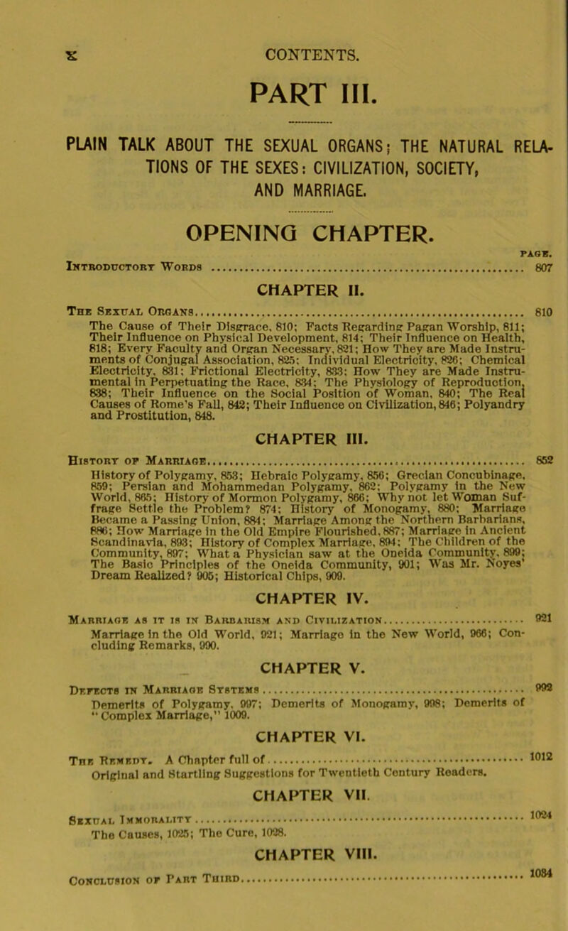 PART III. PLAIN TALK ABOUT THE SEXUAL ORGANS; THE NATURAL RELA- TIONS OF THE SEXES: CIVILIZATION, SOCIETY, AND MARRIAGE. OPENING CHAPTER. PAGE. Introductory Words 807 CHAPTER II. The Sexual Organs 810 The Cause of Their Disgrace, 810; Facts Regarding: Pagan Worship, 811; Their Influence on Physical Development, 814; Their Influence on Health, 818; Every Faculty and Organ Necessary, 821; How They are Made Instru- ments of Conjugal Association, 825; Individual Electricity, 820; Chemical Electricity, 831; Frictional Electricity, 833; How They are Made Instru- mental in Perpetuating the Race, 834; The Physiology of Reproduction, 838; Their Influence on the Social Position of Woman, 840; The Real Causes of Rome’s Fall, 842; Their Influence on Civilization, 846; Polyandry and Prostitution, 848. CHAPTER III. History op Marriage... 852 History of Polygamy, 853; Hebraic Polygamy, 856; Grecian Concubinage, 859; Persian and Mohammedan Polygamy, 862; Polygamy in the New World, 865; History of Mormon Polygamy, 866; Why not let Woman Suf- frage Settle the Problem? 874; History' of Monogamy, 880; Marriage Became a Passing Union, 881; Marriage Among the Northern Barbarians, 886; How Marriage in the Old Empire Flourished, 887; Marriage in Ancient Scandinavia, 893; History of Complex Marriage, 894; The Children of the Community, 897; What a Physician saw at the Oneida Community, 899; The Basic Principles of the Oneida Community, 901; Was Mr. Noyes’ Dream Realized? 905; Historical Chips, 909. CHAPTER IV. Marriage as it is in Barbarism and Civilization 921 Marriage in the Old World, 921; Marriago in the New World, 966; Con- cluding Remarks, 990. CHAPTER V. DErECTS in Marriage Systems 992 Demerits of Polygamy, 997; Demerits of Monogamy’, 998; Demerits of ’’Complex Marriage,’’ 1009. CHAPTER VI. Tnn Remedy. A Chapter full of Original and Startling Suggestions for Twentieth Century Roaders. CHAPTER VII. Sexual Immorality The Causes, 1025; The Cure, 1028. CHAPTER VIII. Conclusion or Part Third 1034