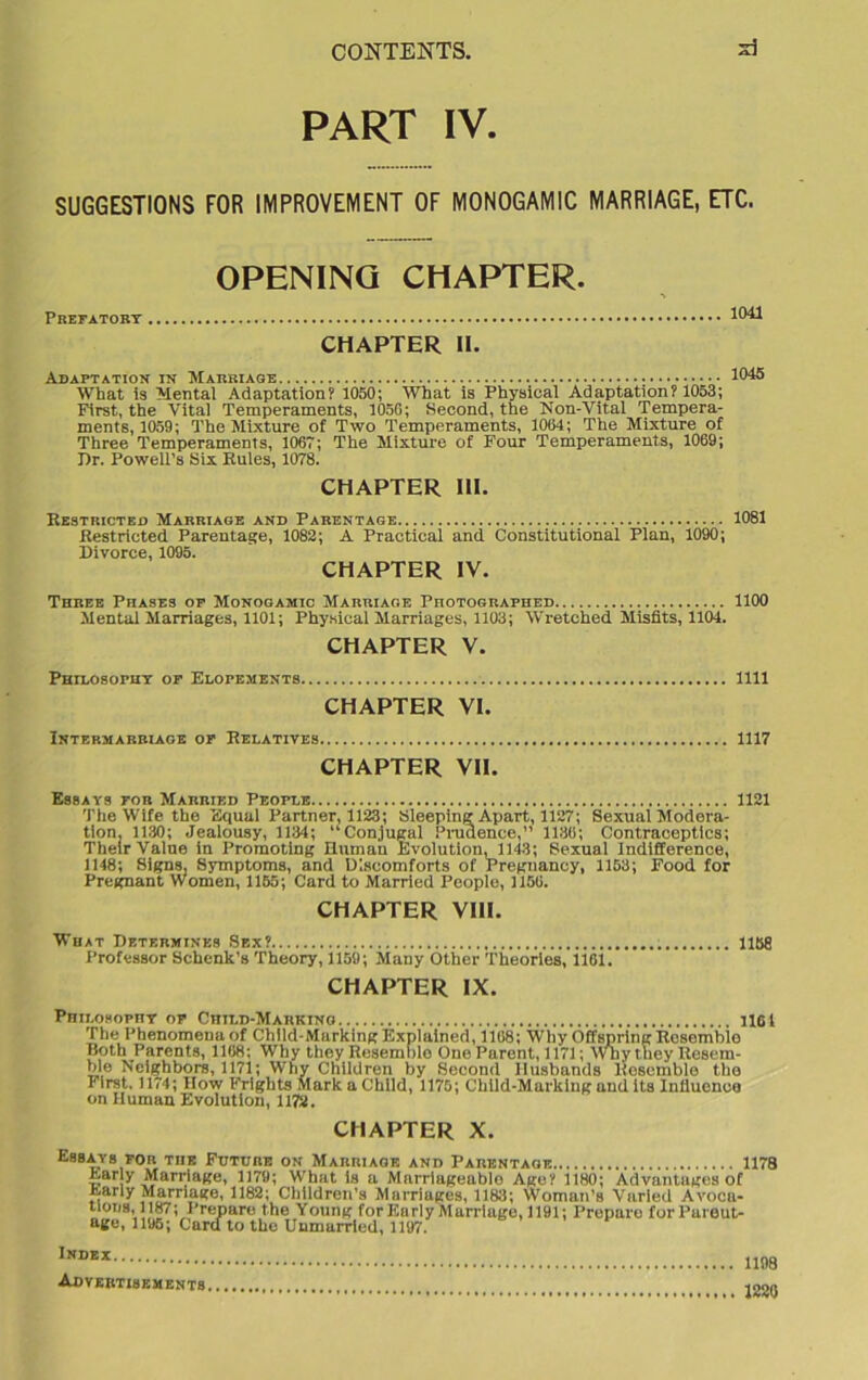 PART IV. SUGGESTIONS FOR IMPROVEMENT OF MONOGAMIC MARRIAGE, ETC. OPENING CHAPTER. Prefatory ^ CHAPTER II. Adaptation in Marriage What is Mental Adaptation? 1050; What is Physical Adaptation? 1053; First, the Vital Temperaments, 1056; Second, the Non-Vital Tempera- ments, 1059; The Mixture of Two Temperaments, 1004; The Mixture of Three Temperaments, 1067; The Mixture of Four Temperaments, 1069; Jlr. Powell's Six Rules, 1078. CHAPTER III. Restricted Marriage and Parentage 1081 Restricted Parentage, 1082; A Practical and Constitutional Plan, 1090; Divorce, 1095. CHAPTER IV. Three Phases of Monogamic Marriage Photographed 1100 Mental Marriages, 1101; Physical Marriages, 1103; Wretched Misfits, 1104. CHAPTER V. Phii.osophy of Elopements, 1111 CHAPTER VI. Intermarriage of Relatives, 1117 CHAPTER VII. Essays for Married People 1121 The Wife the Equal Partner, 1123; Sleeping Apart, 1127; Sexual Modera- tion, 1130; Jealousy, 1134; ‘'Conjugal Prudence,” 1188; Contraceptlcs; Their Value in Promoting Human Evolution, 1143; Sexual Indifference, 1148; Signs, Symptoms, and Discomforts of Pregnancy, 1153; Food for Pregnant Women, 1165; Card to Married People, 1156. CHAPTER VIII. What Determines Sex? 1158 Professor Schenk’s Theory, 1159; Many Other Theories, 1161. CHAPTER IX. Philosophy of Child-Marking 1101 The Phenomena of Child-Marking Explained, 1168; Why Offspring Resomble Both Parents, 1108: Why they Resemble One Paront, 1171; Why they Resem- ble Neighbors, 1171; Why Children by Second Husbands Resemble the First. 1174; How Frights Mark a Child, 1175; Child-Marking and its Influence on Human Evolution, 1172. CHAPTER X. Essays for the Future on Marriage and Parentage 1178 Ear y Marriage, 1179; What is a Marriageable Age? 1180; Advantages of Early Marriage, 1182; Children’s Marriages, 1183; Woman’s Varied Avoca- tloiiH 1187; Prepare the Young for Early Marriage, 1191; Prepare forPareut- age, 1195; Cara to the Unmarried, 1197. Index Advertisements 1198 1220
