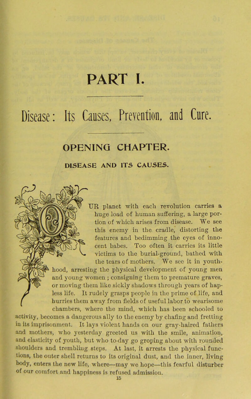 PART I Disease: Its Causes, Prevention, and Cure. OPENING CHAPTER. DISEASE AND ITS CAUSES. TJR planet with each revolution carries a huge load of human suffering, a large por- tion of which arises from disease. We see this enemy in the cradle, distorting the features and bedimming the eyes of inno- cent babes. Too often it carries its little victims to the burial-ground, bathed with the tears of mothers. Wc sec it in youth- hood, arresting the physical development of young men and young women ; consigning them to premature graves, or moving them like sickly shadows through years of hap- less life. It rudely grasps people in the prime of life, and hurries them away from fields of useful labor to wearisome chambers, -where the mind, which has been schooled to activity, becomes a dangerous ally to the enemy by chafing and fretting in its imprisonment. It lays violent hands on our gray-haired fathers and mothers, who yesterday greeted us with the smile, animation, and elasticity of youth, but who to-day go groping about with rounded shoulders and trembling steps. At last, it arrests the physical func- tions, the outer shell returns to its original dust, and the inner, living body, enters the new life, where—may wo hope—this fearful disturber of our comfort and happiness is refused admission.