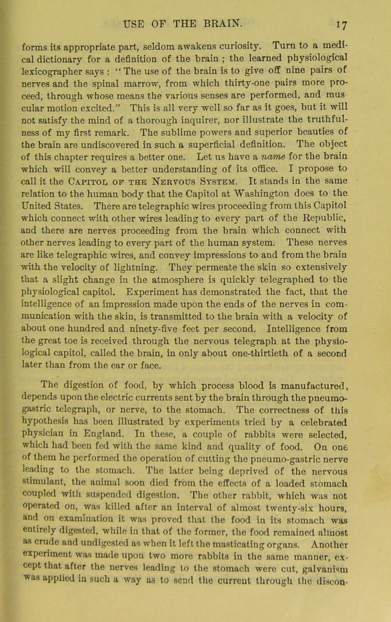 forms its appropriate part, seldom awakens curiosity. Turn to a medi- cal dictionary for a definition of the brain ; the learned physiological lexicographer says : “The use of the brain is to give off nine pairs of nerves and the spinal marrow, from which thirty-one pairs more pro- ceed, through whose means the various senses are performed, and mus cular motion excited.” This is all very well so far as it goes, but it will not satisfy the mind of a thorough inquirer, nor illustrate the truthful- ness of my first remark. The sublime powers and superior beauties of the brain are undiscovered in such a superficial definition. The object of this chapter requires a better one. Let us have a name for the brain which will convey a better understanding of its office. I propose to call it the Capitol of the Nervous System. It stands in the same relation to the human body that the Capitol at Washington does to the United States. There are telegraphic wires proceeding from this Capitol which connect with other wires leading to every part of the Republic, and there are nerves proceeding from the brain which connect with other nerves leading to every part of the human system. These nerves are like telegraphic wires, and convey impressions to and from the brain with the velocity of lightning. They permeate the skin so extensively that a slight change in the atmosphere is quickly telegraphed to the physiological capitol. Experiment has demonstrated the fact, that the intelligence of an impression made upon the ends of the nerves in com- munication with the skin, is transmitted to the brain with a velocity of about one hundred and ninety-five feet per second. Intelligence from the great toe is received through the nervous telegraph at the physio- logical capitol, called the brain, in only about one-thirtieth of a second later than from the car or face. The digestion of food, by which process blood is manufactured, depends upon the electric currents sent by the brain through the pneumo- gastric telegraph, or nerve, to the stomach. The correctness of this hypothesis has been illustrated by experiments tried by a celebrated physician in England. In these, a couple of rabbits were selected, which had been fed with the same kind and quality of food. On one of them he performed the operation of cutting the pneumo-gastric nerve leading to the stomach. The latter being deprived of the nervous stimulant, the animal soon died from the effects of a loaded stomach coupled with suspended digestion. The other rabbit, which was not operated on, was killed after an interval of almost twenty-six hours, and on examination it was proved that the food in its stomach was entirely digested, while in that of the former, the food remained almost as crude and undigested as when it left the masticating organs. Another experiment was made upon two more rabbits in the same manner, ex- cept that after the nerves leading to the stomach were cut, galvanism was applied in such a way as to send the current through the discon-