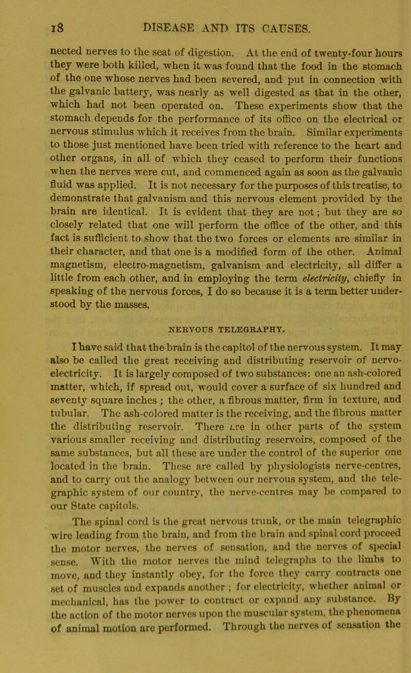 nected nerves to the seat of digestion. At the end of twenty-four hours they were both killed, when it was found that the food in the stomach of the one whose nerves had been severed, and put in connection with the galvanic battery, was nearly as well digested as that in the other, which had not been operated on. These experiments show that the stomach depends for the performance of its office on the electrical or nervous stimulus -which it receives from the brain. Similar experiments to those just mentioned have been tried with reference to the heart and other organs, in all of which they ceased to perform their functions when the nerves were cut, and commenced again as soon as the galvanic fluid was applied. It is not necessary for the purposes of this treatise, to demonstrate that galvanism and this nervous element provided by the brain are identical. It is evident that they are not; but they are so closely related that one will perform the office of the other, and this fact is sufficient to show that the two forces or elements are similar in their character, and that one is a modified form of the other. Animal magnetism, electro-magnetism, galvanism and electricity, all differ a little from each other, and in employing the term electricity, chiefly in speaking of the nervous forces, I do so because it is a term better under- stood by the masses. NERVOUS TELEGRAPHY. I have said that the brain is the capitol of the nervous system. It may also be called the great receiving and distributing reservoir of nervo- electricity. It is largely composed of two substances: one an ash-colored matter, which, if spread out, would cover a surface of six hundred and seventy square inches ; the other, a fibrous matter, firm in texture, and tubular. The ash-colored matter is the receiving, and the fibrous matter the distributing reservoir. There are in other parts of the system various smaller receiving and distributing reservoirs, composed of the same substances, but all these are under the control of the superior one located in the brain. These are called by physiologists nerve-centres, and to carry out the analogy between our nervous system, and the tele- graphic system of our country, the nerve-centres may be compared to our State capitols. The spinal cord is the great nervous trunk, or the main telegraphic wire leading from the brain, and from the brain and spinal cord proceed the motor nerves, the nerves of sensation, and the nerves of special sense. With the motor nerves the mind telegraphs to the limbs to move, and they instantly obey, for tho force they carry contracts one set of muscles and expands another ; for electricity, whether animal or mechanical, has the power to contract or expand any substance. By the action of the motor nerves upon the muscular system, the phenomena of animal motion arc performed. Through the nerves of sensation the