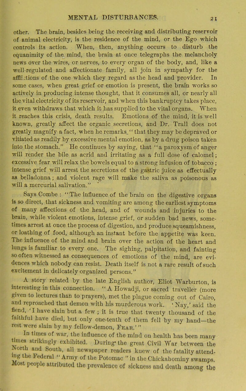 MENTAL DISTURBANCES. other. The brain, besides being the receiving and distributing reservoir of animal electricity, is the residence of the mind, or the Ego which controls its action. When, then, anything occurs to disturb the equanimity of the mind, the brain at once telegraphs the melancholy news over the wires, or nerves, to every organ of the body, and, like a well-regulated and affectionate family, all join in sympathy for the afflictions of the one which they regard as the head and provider. In some cases, when great grief or emotion is present, the brain works so actively in producing intense thought, that it consumes all, or nearly all the vital electricity of its reservoir, and when this bankruptcy takes place, it even withdraws that which it lias supplied to the vital organs. When it reaches this crisis, death results. Emotions of the mind, it is well known, greatly affect the organic secretions, and Dr. Trail does not greatly magnify a fact, when he remarks. ‘ ‘ that they may be depraved or vitiated as readily by excessive mental emotion, as by a drug poison taken into the stomach.” He continues by saying, that “a paroxysm of anger will render the bile as acrid and irritating as a full dose of calomel; excessive fear will relax the bowels equal to a strong infusion of tobacco ; intense grief will arrest the secretions of the gastric juice as effectually as belladonna ; and violent rage will make the saliva as poisonous as will a mercurial salivation.” Says Combe : “The influence of the brain on the digestive organs is so direct, that sickness and vomiting are among the earliest symptoms of many affections of the head, and of wounds and injuries to the brain, while violent emotions, intense grief, or sudden bad news, some- times arrest at once the process of digestion, and produce squeamishness, or loathing of food, although an instant before the appetite was keen. The influence of the mind and brain over the action of the heart and lungs is familiar to every one. The sighing, palpitation, and fainting so often witnessed as consequences of emotions of the mind, are evi- dences which nobody can resist. Death itself is not a rare result of such excitement in delicately organized persons.” A story related by the late English author, Eliot Warburton, is interesting in this connection. “ A Ilowadji, or sacred traveller (more given to lectures than to prayers), met the plague coming out of Cairo, and reproached that demon with his murderous work. ‘ Nay,’ said the fiend, ‘ I have slain but a few ; it is true that twenty thousand of the faithful have died, but only one-tenth of them fell by my hand—the rest were slain by my fellow-demon, Feau.’ ” In times of war, the influence of the mind on health has been many tunes strikingly exhibited. During- the great Civil War between the North and South, all newspaper readers knew of the fatality attend- ing lhe Federal “ Army of the Potomac ” in the Chickahomiuy swamps, ost people attributed the prevalence of sickness and death among the