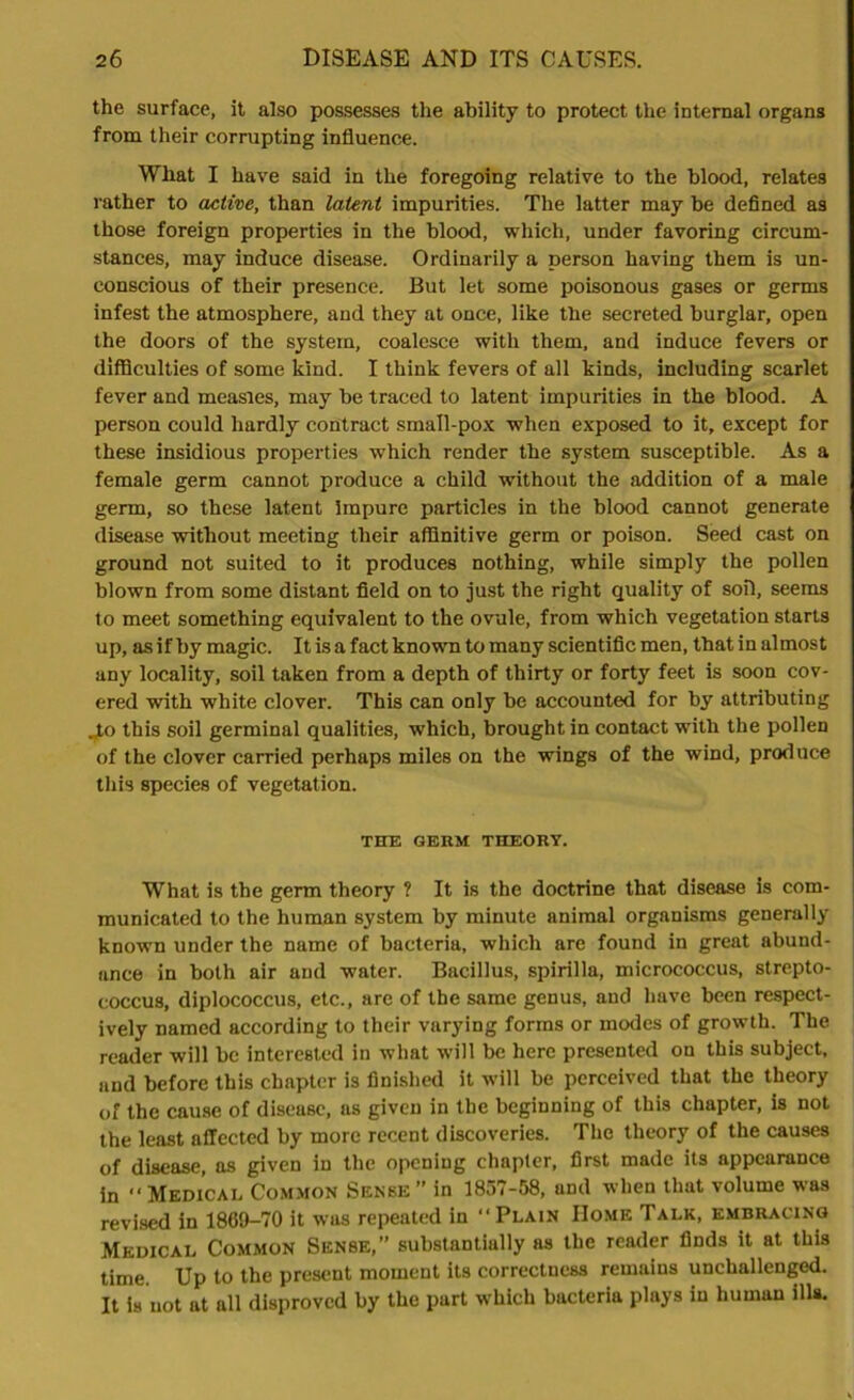 the surface, it also possesses the ability to protect the internal organs from their corrupting influence. Wbat I have said in the foregoing relative to the blood, relates rather to active, than latent impurities. The latter may be defined as those foreign properties in the blood, which, under favoring circum- stances, may induce disease. Ordinarily a person having them is un- conscious of their presence. But let some poisonous gases or germs infest the atmosphere, and they at once, like the secreted burglar, open the doors of the system, coalesce with them, and induce fevers or difficulties of some kind. I think fevers of all kinds, including scarlet fever and measles, may be traced to latent impurities in the blood. A person could hardly contract small-pox when exposed to it, except for these insidious properties which render the system susceptible. As a female germ cannot produce a child without the addition of a male germ, so these latent Impure particles in the blood cannot generate disease without meeting their affinitive germ or poison. Seed cast on ground not suited to it produces nothing, while simply the pollen blown from some distant field on to just the right quality of soil, seems to meet something equivalent to the ovule, from which vegetation starts up, as if by magic. It is a fact known to many scientific men, that in almost any locality, soil taken from a depth of thirty or forty feet is soon cov- ered with white clover. This can only be accounted for by attributing Jo this soil germinal qualities, which, brought in contact with the pollen of the clover carried perhaps miles on the wings of the wind, produce this species of vegetation. THE GERM THEORY. What is the germ theory ? It is the doctrine that disease is com- municated to the human system by minute animal organisms generally known under the name of bacteria, which are found in great abund- ance in both air and water. Bacillus, spirilla, micrococcus, strepto- coccus, diplococcus, etc., are of the same genus, and have been respect- ively named according to their varying forms or modes of growth. The reader will be interested in what will be here presented on this subject, and before this chapter is finished it will be perceived that the theory of the cause of disease, ns given in the beginning of this chapter, is not the least affected by more recent discoveries. The theory of the causes of disease, as given in the opening chapter, first made its appearance in “Medical Common Sense” in 1857-58, and when that volume was revised in 1869-70 it was repeated in “ Plain Home Talk, embracing Medical Common Sense,” substantially as the reader finds it at this time Up to the present moment its correctness remains unchallenged. It is not at all disproved by the part which bacteria plays in human ills.