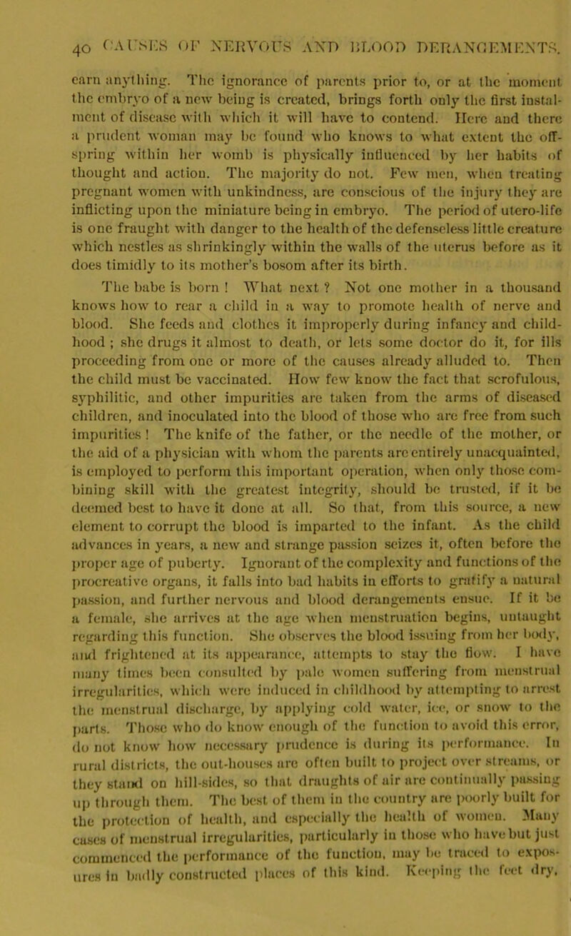 earn anything. Tlic ignorance of parents prior to, or at the moment the embryo of a new being is created, brings forth only the first instal- ment of disease with which it will have to contend. Here and there a prudent woman may be found who knows to what extent the off- spring within her womb is physically influenced by her habits of thought and action. The majority do not. Few men, when treating pregnant women with unkindness, are conscious of the injury they are inflicting upon the miniature being in embryo. The period of utero-life is one fraught with danger to the health of the defenseless little creature which nestles as shrinkingly within the walls of the uterus before as it does timidly to its mother’s bosom after its birth. The babe is born ! What next ? Not one mother in a thousand knows how to rear a child in a way to promote health of nerve and blood. She feeds and clothes it improperly during infancy and child- hood ; she drugs it almost to death, or lets some doctor do it, for ills proceeding from one or more of the causes already alluded to. Then the child must be vaccinated. How few know the fact that scrofulous, syphilitic, and other impurities are taken from the arms of diseased children, and inoculated into the blood of those who are free from such impurities! The knife of the father, or the needle of the mother, or the aid of a physician with whom the parents arc entirely unacquainted, is employed to perform this important operation, when only those com- bining skill with the greatest integrity, should be trusted, if it be deemed best to have it done at all. So that, from this source, a new element to corrupt the blood is imparted to the infant. As the child advances in years, a new and strange passion seizes it, often before the proper age of puberty. Ignorant of the complexity and functions of the procreative organs, it falls into bad habits in efforts to gratify a natural passion, and further nervous and blood derangements ensue. If it be a female, she arrives at the age when menstruation begins, untaught regarding this function. She observes the blood issuing from her body, aiul frightened at its appearance, attempts to stay the flow. I have many times been consulted by pale women suffering from menstrual irregularities, which were induced in childhood by attempting to arrest the menstrual discharge, by applying cold water, ice, or snow to the parts. Those who do know enough of the function to avoid this error, do not know how necessary prudence is during its performance. In rural districts, the out-liouses are often built to project over streams, or they stand on hill-sides, so that draughts of air are continually passing up through them. The best of them in the country are poorly built for the protection of health, and especially the health of women. Many cases of menstrual irregularities, particularly in those who have but just commenced the performance of the function, may be traced to expos- ures in badly constructed places of this kind. Keeping the feet dry.