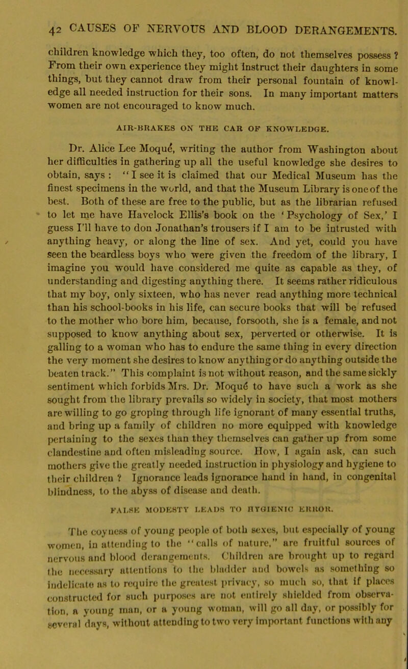 children knowledge which they, too often, do not themselves possess ? From their own experience they might instruct their daughters in some things, hut they cannot draw from their personal fountain of knowl- edge all needed instruction for their sons. In many important matters women are not encouraged to know much. AIR-BRAKES ON THE CAR OF KNOWLEDGE. Dr. Alice Lee Moque, writing the author from Washington about her difficulties in gathering up all the useful knowledge she desires to obtain, says : “I see it is claimed that our Medical Museum has the finest specimens in the world, and that the Museum Library is one of the best. Both of these are free to the public, but as the librarian refused to let me have Havelock Ellis’s book on the ‘Psychology of Sex,’ I guess I’ll have to don Jonathan’s trousers if I am to be intrusted with anything heavy, or along the line of sex. And yet, could you have seen the beardless boys who were given the freedom of the library, I imagine you would have considered me quite as capable as they, of understanding and digesting anything there. It seems rather ridiculous that my boy, only sixteen, who has never read anything more technical than his school-books in his life, can secure books that will be refused to the mother who bore him, because, forsooth, she is a female, and not supposed to know anything about sex, perverted or otherwise. It is galling to a woman who has to endure the same thing in every direction the very moment she desires to know anything or do anything outside the beaten track.” This complaint is not without reason, and the same sickly sentiment which forbids Mrs. Dr. MoqutS to have such a work as she sought from the library prevails so widely in society, that most mothers are willing to go groping through life ignorant of many essential truths, and bring up a family of children no more equipped with knowledge pertaining to the sexes than they themselves can gather up from some clandestine and often misleading source. How, I again ask, can such mothers give the greatly needed instruction in physiology and hygiene to their children ? Ignorance leads ignorance hand in hand, in congenital blindness, to the abyss of disease and death. FALSE MODESTY I.EADS TO HYGIENIC ERROR. The coyness of young people of both sexes, but especially of young women, in attending to the “calls of nature,” are fruitful sources of nervous and blood derangements. Children are brought up to regard the necessary attentions to the bladder and bowels as something so indelicate as to require the greatest privacy, so much so, that if places constructed for such purposes are not entirely shielded from observa- tion, a young man, or a young woman, will go all day, or possibly for several days, without attending to two very important functions with any