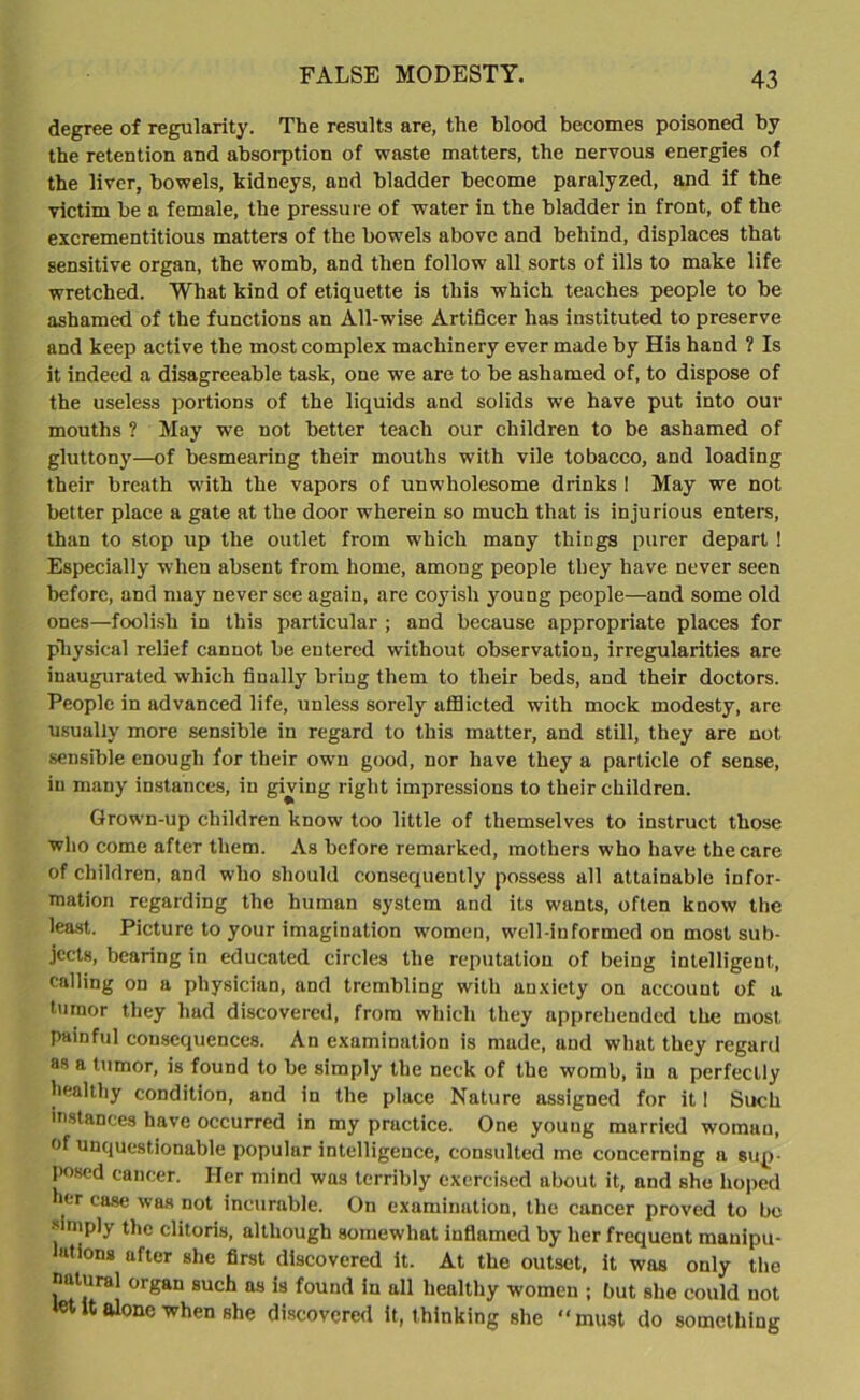 FALSE MODESTY. degree of regularity. The results are, the blood becomes poisoned by the retention and absorption of waste matters, the nervous energies of the liver, bowels, kidneys, and bladder become paralyzed, and if the victim be a female, the pressure of water in the bladder in front, of the excrementitious matters of the bowels above and behind, displaces that sensitive organ, the womb, and then follow all sorts of ills to make life wretched. What kind of etiquette is this which teaches people to be ashamed of the functions an All-wise Artificer has instituted to preserve and keep active the most complex machinery ever made by His hand ? Is it indeed a disagreeable task, one we are to be ashamed of, to dispose of the useless portions of the liquids and solids we have put into our mouths ? May we not better teach our children to be ashamed of gluttony—of besmearing their mouths with vile tobacco, and loading their breath with the vapors of unwholesome drinks ! May we not better place a gate at the door wherein so much that is injurious enters, than to stop up the outlet from which many things purer depart ! Especially when absent from home, among people they have never seen before, and may never see again, are coyish young people—and some old ones—foolish in this particular ; and because appropriate places for physical relief cannot be entered without observation, irregularities are inaugurated which finally bring them to their beds, and their doctors. People in advanced life, unless sorely afflicted with mock modesty, are usually more sensible in regard to this matter, and still, they are not sensible enough for their own good, nor have they a particle of sense, in many instances, in giving right impressions to their children. Grown-up children know too little of themselves to instruct those who come after them. As before remarked, mothers who have the care of children, and who should consequently possess all attainable infor- mation regarding the human system and its wants, often know the least. Picture to your imagination women, well-informed on most sub- jects, bearing in educated circles the reputation of being intelligent, calling on a physician, and trembling with anxiety on account of a tumor they had discovered, from which they apprehended the most painful consequences. An examination is made, and what they regard as a tumor, is found to he simply the neck of the womb, in a perfectly healthy condition, and in the place Nature assigned for it 1 Such instances have occurred in my pructice. One young married womau, of unquestionable popular intelligence, consulted me concerning a sup- posed cancer. Her mind was terribly exercised about it, and she hoped er case was not incurable. On examination, the cancer proved to be simply the clitoris, although somewhat inflamed by her frequent manipu- lations after she first discovered it. At the outset, it was only the natural organ such as is found in all healthy women ; but she could not let It alone when she discovered it, thinking she “must do something