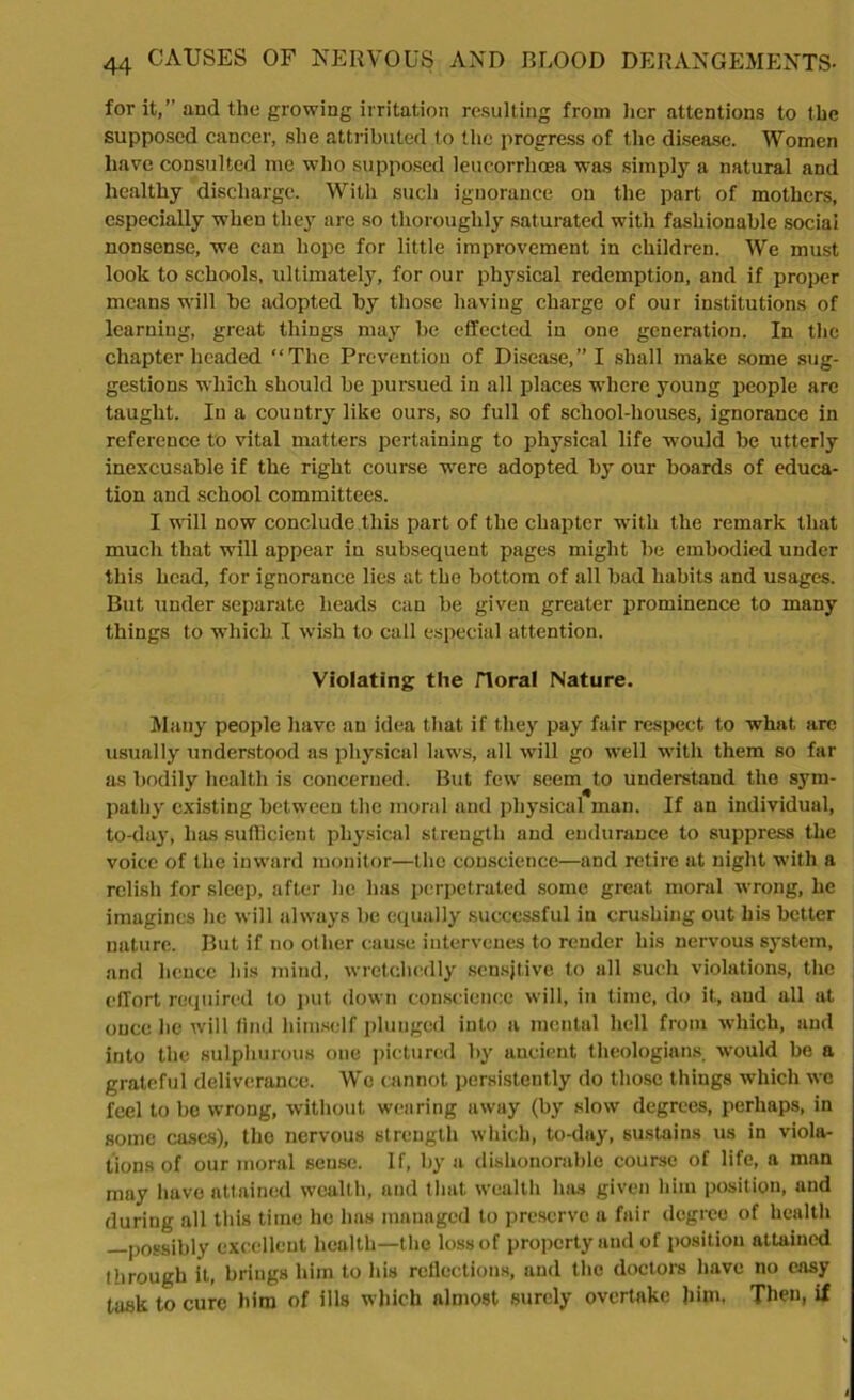 for it,” and the growing irritation resulting from her attentions to the supposed cancer, she attributed to the progress of the disease. Women have consulted me who supposed leucorrhcea was simply a natural and healthy discharge. With such ignorance on the part of mothers, especially when they are so thoroughly saturated with fashionable social nonsense, we can hope for little improvement in children. We must look to schools, ultimately, for our physical redemption, and if proper means will be adopted by those having charge of our institutions of learning, great things may be effected in one generation. In the chapter headed “The Prevention of Disease,” I shall make some sug- gestions which should be pursued in all places where young people are taught. In a country like ours, so full of school-houses, ignorance in reference to vital matters pertaining to physical life would be utterly inexcusable if the right course were adopted by our boards of educa- tion and school committees. I will now conclude this part of the chapter with the remark that much that will appear in subsequent pages might be embodied under this head, for ignorance lies at the bottom of all bad habits and usages. But under separate heads can be given greater prominence to many things to which I wish to call especial attention. Violating the floral Nature. Many people have an idea that if they pay fair respect to what arc usually understood as physical laws, all will go well with them so far as bodily health is concerned. But few seem to understand the sym- pathy existing between the moral and physical man. If an individual, to-day, has sufficient physical strength and endurance to suppress the voice of the inward monitor—the conscience—and retire at night with a relish for sleep, after he has perpetrated some great moral wrong, he imagines he will always be equally successful in crushing out his better nature. But if no other cause intervenes to render his nervous system, and hence his mind, wretchedly sensitive to all such violations, the effort required to put down conscience will, in time, do it, and all at once he will find himself plunged into a mental hell from which, and into the sulphurous one pictured by ancient theologians, would be a grateful deliverance. We cannot persistently do those things which we feel to be wrong, without wearing away (by slow degrees, perhaps, in some cases), the nervous strength which, to-day, sustains us in viola- tions of our moral seuse. If, by a dishonorable course of life, a man may have attained wealth, and that wealth has given him position, and during all this time he has managed to preserve a fair degree of health —possibly excellent health—the loss of property and of position attained through it, brings him to his reflections, and the doctors have no easy task to cure him of ills which almost surely overtake him, Then, if