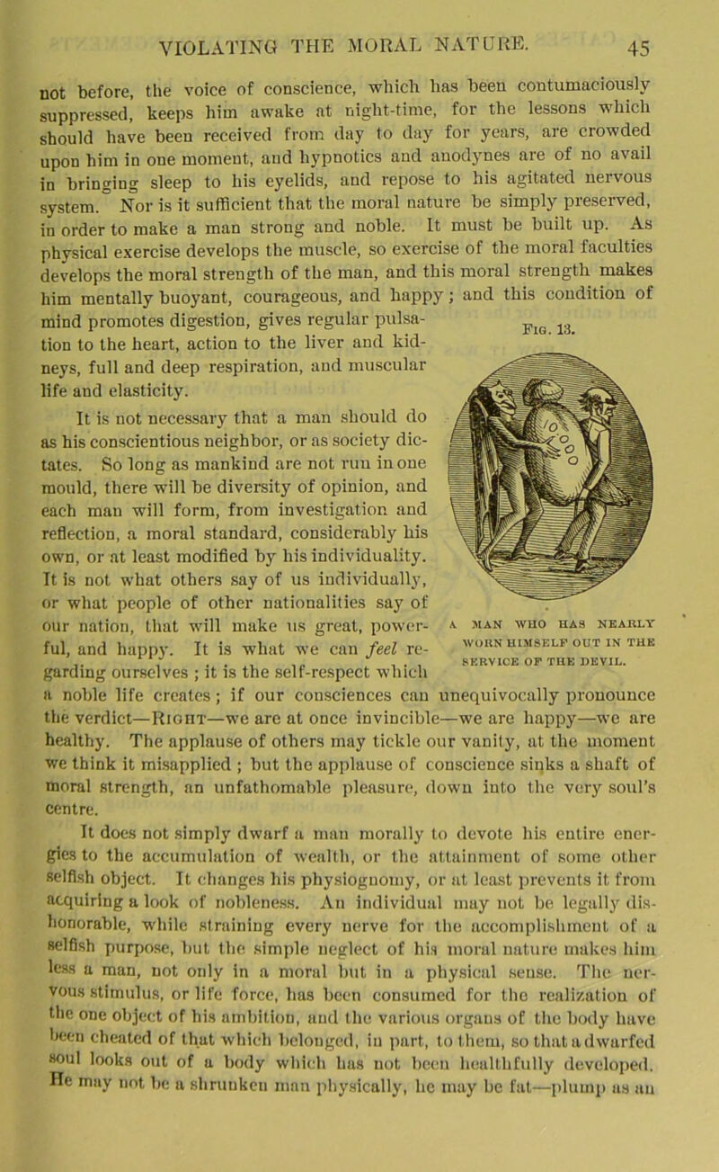 Fig. 13. not before, the voice of conscience, which has been contumaciously suppressed, keeps him awake at night-time, for the lessons which should have been received from day to day for years, aie crowded upon him in one moment, and hypnotics and anodynes are of no avail in bringing sleep to his eyelids, and repose to his agitated neivous system.~ Nor is it sufficient that the moral nature be simply preserved, in order to make a man strong and noble. It must be built up. As physical exercise develops the muscle, so exercise of the moral faculties develops the moral strength of the man, and this moral strength makes him mentally buoyant, courageous, and happy; and this condition of mind promotes digestion, gives regular pulsa- tion to the heart, action to the liver and kid- neys, full and deep respiration, and muscular life and elasticity. It is not necessary that a man should do as his conscientious neighbor, or as society dic- tates. So long as mankind are not run in one mould, there will be diversity of opinion, and each man will form, from investigation and reflection, a moral standard, considerably his own, or at least modified by his individuality. It is not what others say of us individually, or what people of other nationalities say of our nation, that will make us great, power- ful, and happy. It is what we can feel re- garding ourselves ; it is the self-respect which a noble life creates; if our consciences can unequivocally pronounce the verdict—Right—we are at once invincible—we are happy—we are healthy. The applause of others may tickle our vanity, at the moment we think it misapplied ; but the applause of conscience sinks a shaft of moral strength, an unfathomable pleasure, down into the very soul’s centre. A. MAN WUO HAS NEARLY WORN HIMSELF OUT IN THE SERVICE OF THE DEVIL. It does not simply dwarf a man morally to devote his entire ener- gies to the accumulation of wealth, or the attainment of some other selfish object. It changes his physiognomy, or at least prevents it from acquiring a look of nobleness. An individual may not be legally dis- honorable, while straining every nerve for the accomplishment of a selfish purpose, but the simple neglect of his moral nature makes him less a man, not only in a moral but in a physical sense. The ner- vous stimulus, or life force, has been consumed for the realization of the one object of his ambition, and the various organs of the body have been cheated of that which belonged, in part, to them, so that a dwarfed soul looks out of a body which has not been healthfully developed. He may not be a shrunken man physically, he may be fat—plump as an