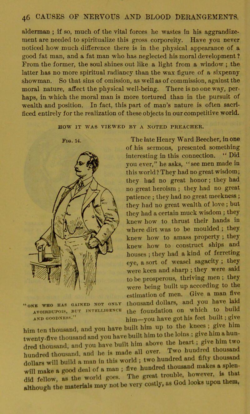 alderman ; if so, much of the vital forces he wastes in his aggrandize- ment are needed to spiritualize this gross corporeity. Have you never noticed how much difference there is in the physical appearance of a good fat man, and a fat man who has neglected his moral development ? From the former, the soul shines out like a light from a window ; the latter lias no more spiritual radiancy than the wax figure of a sixpenny showman. So that sins of omission, as well as of commission, against the moral nature, affect the physical well-being. There is no one way, per- haps, in -which the moral man is more tortured than in the pursuit of wealth and position. In fact, this part of man’s nature is often sacri- ficed entirely for the realization of these objects in our competitive world. HOW IT WAS VIEWED BY A NOTED PREACHER. Fie. 14. The late Henry Ward Beecher, in one of his sermons, presented something interesting in this connection. “ Did you ever,” he asks, “see men made in this world? They had no great wisdom; they had no great honor; they had no great heroism ; they had no great patience ; they had no great meekness ; they had no great wealth of love ; but they had a certain muck wisdom ; they knew how to thrust their hands in where dirt was to be moulded ; they knew how to amass property ; they knew ho-w to construct ships and houses ; they had a kind of ferreting eye, a sort of weasel sagacity ; they were keen and sharp ; they were said to be prosperous, thriving men; they were being built up according to the estimation of men. Give a man five thousand dollars, and you have laid the foundation on which to build him—you have got his feet built; give him ten thousand, and you have built him up to the knees ; give him twenty-five thousand and you have built him to the loins ; give him a hun- S thousand, and you have built him above the heart; give him two hundred thousand, and he is made all over. Two hundred thousand dollars will build a man in this world ; two hundred and fifty thousand will make a good deal of a man ; five hundred thousand makes a splen- did fellow as the world goes. The great trouble however, is that although the materials may not be very costly, us God looks upon them, uONK WHO HAS GAINED NOT ONLY AVOIRDUPOIS, BUT INTELLIGENCE AND GOODNESS.