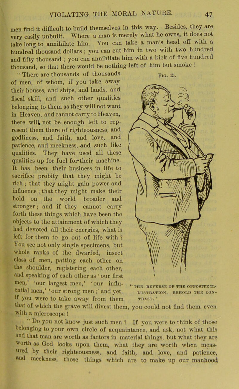 men find it difficult to build themselves in this way. Besides, they are very easily unbuilt. Where a man is merely what he owns, it does not take long to annihilate him. You can take a mans head off with a hundred thousand dollars ; you can cut him in two with two hundred and fifty thousand ; you can annihilate him with a kick of five bundled thousand, so that there would be nothing left of him but smoke ! “ There are thousands of thousands of men, of whom, if you take away their houses, and ships, and lands, and fiscal skill, and such other qualities belonging to them as they will not want in Heaven, and cannot carry to Heaven, there wilk not be enough left to rep- resent them there of righteousness, and godliness, and faith, and love, and patience, and meekness, .and such like qualities. They have used all these qualities up for fuel for their machine. It has been their business in life to sacrifice probity that they might be rich ; that they might gain power and influence ; that they might make their hold on the world broader and stronger; and if they cannot carry forth these things which have been the objects to the attainment of which they had devoted all their energies, what is left for them to go out of life with ? You see not only single specimens, but whole ranks of the dwarfed, insect class of men, patting each other on the shoulder, registering each other, and speaking of each other as ‘ our first men,’ ‘our largest men,’ ‘our influ- ential men,’ ‘our strong men ;’ and yet, >f you were to take away from them that of which the grave will divest them, you could not find them even with a microscope! “ Do you not know just such men ? If you were to think of those belonging to your own circle of acquaintance, and ask, not what this and that man are worth as factors in material tilings, but what they are worth as God looks upon them, what they arc worth when meas- ured by their righteousness, and faith, und love, and patience, and meekness, those things which are to make up our manhood Pig. 15. * “ TFIR REVERSE OP THE OPPOSITE IL- LUSTRATION. BEHOLD THE CON- TRAST.”