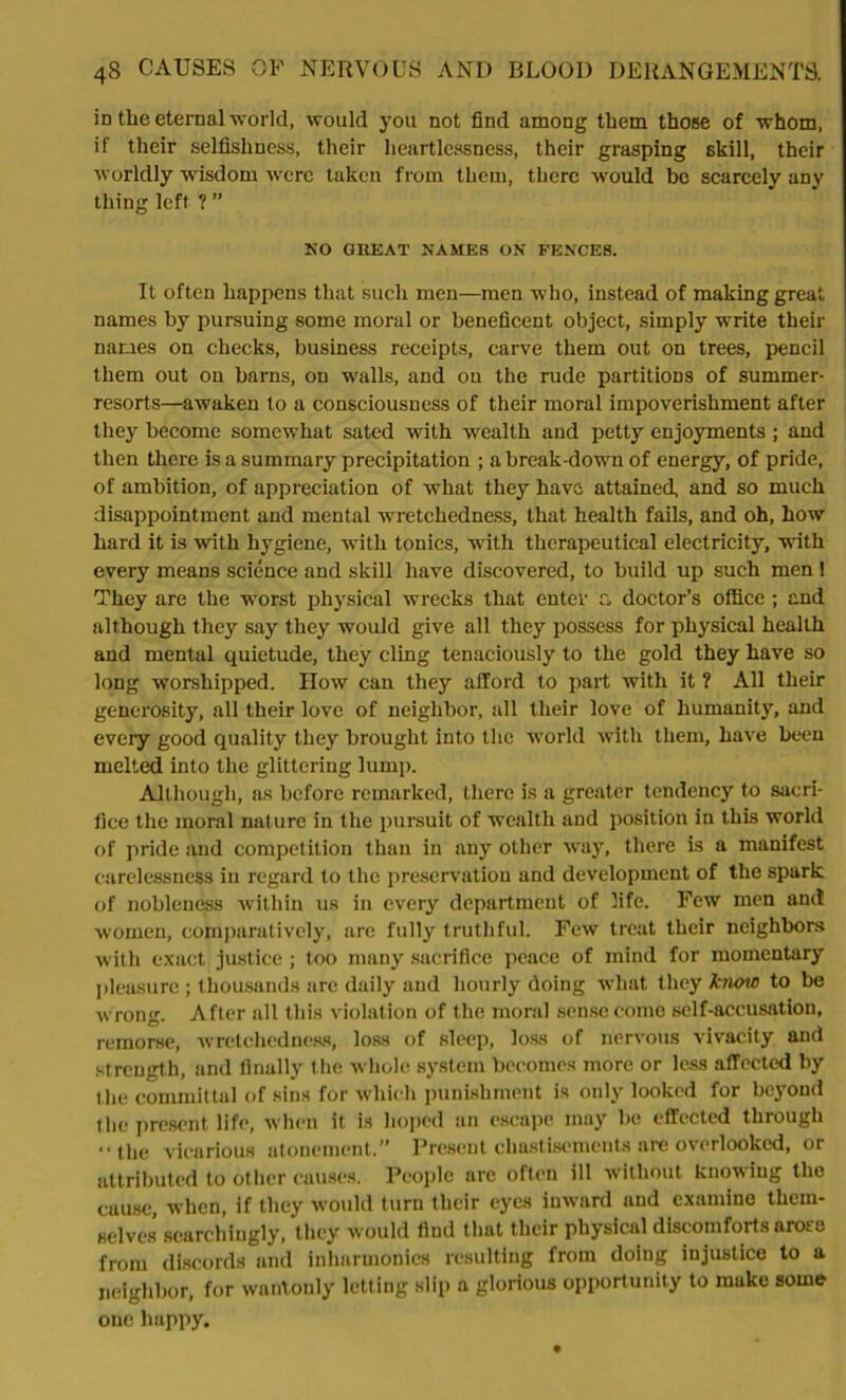 in the eternal world, would you not find among them those of whom, if their selfishness, their heartlessness, their grasping skill, their worldly wisdom were taken from them, there would be scarcely any thing left ? ” NO GREAT NAMES ON FENCES. It often happens that such men—men who, instead of making great names by pursuing some moral or beneficent object, simply write their names on checks, business receipts, carve them out on trees, pencil them out on barns, on -walls, and on the rude partitions of summer- resorts—awaken to a consciousness of their moral impoverishment after they become somewhat sated with wealth and petty enjoyments ; and then there is a summary precipitation ; a break-down of energy, of pride, of ambition, of appreciation of what they have attained, and so much disappointment and mental wretchedness, that health fails, and oh, how hard it is with hygiene, with tonics, with therapeutical electricity, with every means science and skill have discovered, to build up such men ! They are the worst physical wrecks that enter c, doctor’s office ; and although they say they would give all they possess for physical health and mental quietude, they cling tenaciously to the gold they have so long worshipped. How can they afford to part with it ? All their generosity, all their love of neighbor, all their love of humanity, and every good quality they brought into the world with them, have been melted into the glittering lump. Although, as before remarked, there is a greater tendency to sacri- fice the moral nature in the pursuit of wealth and position in this world of pride and competition than in any other way, there is a manifest carelessness in regard to the preservation and development of the spark of nobleness within us in every department of life. Few men and women, comparatively, are fully truthful. Few treat their neighbors with exact justice ; too many sacrifice peace of mind for momentary pleasure; thousands are daily and hourly doing what they know to be wrong. After all this violation of the moral sense come self-accusation, remorse, wretchedness, loss of sleep, loss of nervous vivacity and strength, and finally the whole system becomes more or less affected by the committal of sins for which punishment is only looked for beyond the present life, when it is hoped an escape may be effected through “the vicarious atonement.” Present chastisements are overlooked, or attributed to other causes. People are often ill without knowing the cause, when, if they would turn their eyes inward and examine them- selves scarchingly, they would find that their physical discomforts arose from discords and inharmonics resulting from doing injustice to a neighbor, for wantonly letting slip a glorious opportunity to make some one happy.