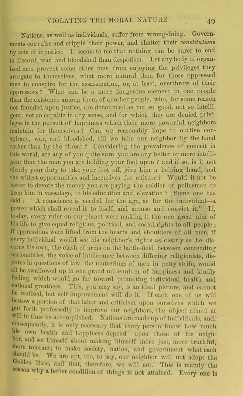 Nations, as well as individuals, suffer from wrong-doing. Govern- ments convulse and cripple their power, and shatter their constitutions by acts of injustice. It seems to me that nothing can he surer to end in discord, war, and bloodshed than despotism. Let any body of organ- ized men prevent some other men from enjoying the privileges they arrogate to themselves, what more natural than for those oppressed men to conspire for the assassination, or, at least, overthrow of their oppressors ? What can be a more dangerous element in one people than the existence among them of another people, who, for some reason not founded upon justice, are denounced as not so good, not so intelli- gent, not so capable in any sense, and for which they are denied privi- leges in the pursuit of happiness which their more powerful neighbors maintain for themselves ? Can we reasonably hope to outlive con- spiracy, war, and bloodshed, till we take our neighbor by the hand rather than by the throat ? Considering the prevalence of conceit in thus world, are any of you quite sure you are any better or more intelli- gent than the man you are holding your foot upon ? and if so, is it not clearly your duty to take your foot off, give him a helping hand, and the widest opportunities and incentives for culture? Would it not be better to devote the money you are paying the soldier or policeman to keep him in vassalage, to his education and elevation ? Some one has said: “ A conscience is needed for the age, as for the individual—a power which shall reveal it to itself, and arouse and convict it.” If, to-day, every ruler on our planet were making it the one great aim of his life to give equal religious, political, and social rights to all people ; if oppressions were lifted from the hearts and shoulders of all men, if every individual would see his neighbor’s rights as clearly as he dis- cerns his own, the clash of arms on the battle-field between contending nationalities, the voice of intolerance between differing religionists, dis- putes in questions of law, the mutterings of men in petty Strife, would all be swallowed up in one grand millennium of happiness and kindly feeling, which would go far toward promoting individual health and national greatness. This, you may say, is an ideal picture, and cannot be realized, but self-improvement will do it. If each one of us will bestow a portion of that labor and criticism upon ourselves which we put forth professedly to improve our neighbors, the object aimed at will in time be accomplished. Nations are made up of individuals, and, consequently, it is only necessary that every person know bow much lus own health and happiness depend upon those of his ncigli- or, and set himself about making himself more just, more truthful, Diore toleraut; to make society, nation, and government what each 8 ouldbe. We are apt, too, to say, our neighbor will not adopt the olden Rule, and that, therefore, we will not. This is mainly the reason why a better condition of things is not attained. Every one is
