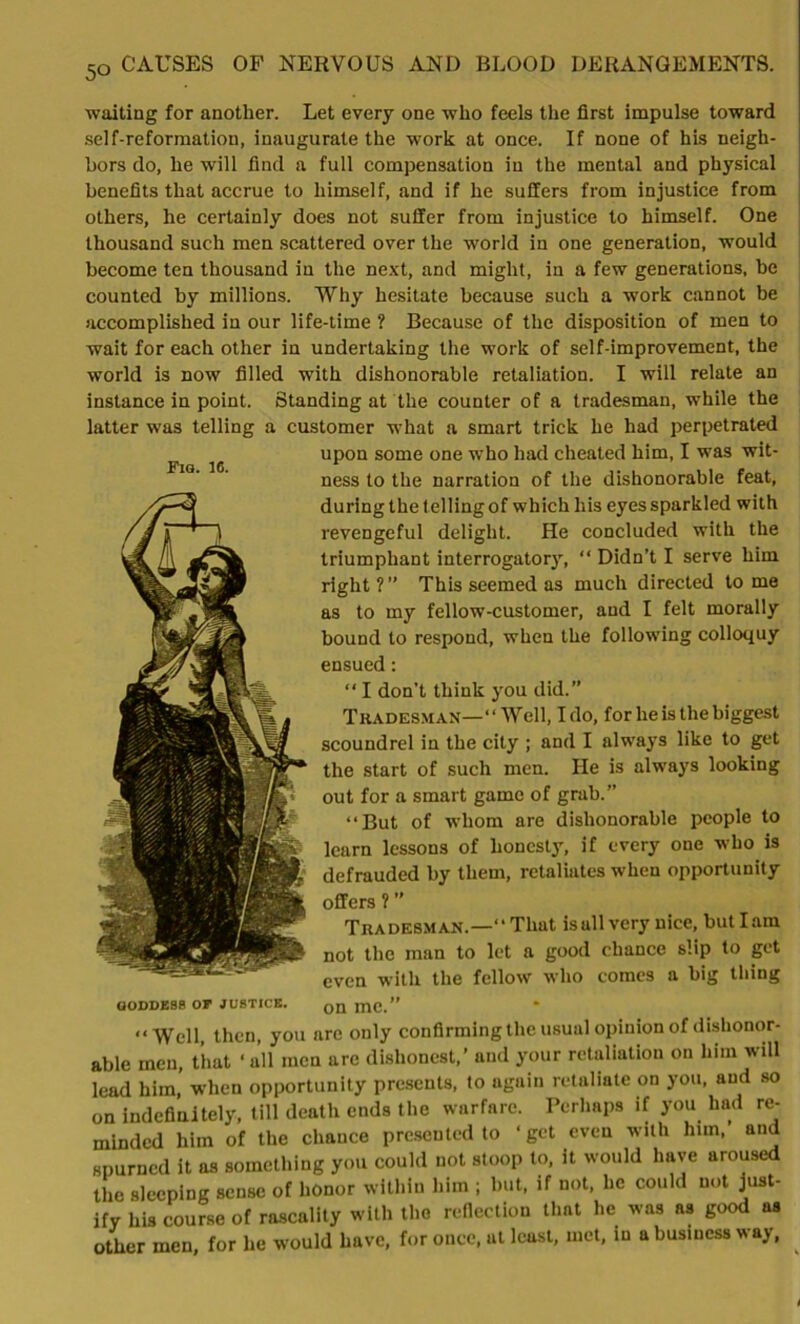 Fig. 16. waiting for another. Let every one who feels the first impulse toward self-reformation, inaugurate the work at once. If none of his neigh- bors do, he will find a full compensation in the mental and physical benefits that accrue to himself, and if he suffers from injustice from others, he certainly does not suffer from injustice to himself. One thousand such men scattered over the world in one generation, would become ten thousand in the next, and might, in a few generations, he counted by millions. Why hesitate because such a work cannot be accomplished in our life-time ? Because of the disposition of men to wait for each other in undertaking the work of self-improvement, the world is now filled with dishonorable retaliation. I will relate an instance in point. Standing at the counter of a tradesman, while the latter was telling a customer what a smart trick he had perpetrated upon some one who had cheated him, I was wit- ness to the narration of the dishonorable feat, during the t elling of which liis eyes sparkled with revengeful delight. He concluded with the triumphant interrogatory, “ Didn’t I serve him right?” This seemed as much directed tome as to my fellow-customer, and I felt morally bound to respond, when the following colloquy ensued: ‘‘ I don't think you did.” Tradesman—“Well, Ido, for he is the biggest scoundrel in the city ; and I always like to get the start of such men. lie is always looking out for a smart game of grab.” “But of whom are dishonorable people to learn lessons of honesty, if every one who is defrauded by them, retaliates when opportunity offers ? ” Tradesman.—“ That is all very nice, but lam not the man to let a good chance slip to get even with the fellow who comes a big thing on me.” “Well, then, you are only confirming the usual opinion of dishonor- able men, that ‘all men arc dishonest,’ and your retaliation on him will lead him, when opportunity presents, to again retaliate on you, and so on indefinitely, till death ends the warfare. Perhaps if you had re- minded him of the chance presented to ‘get even with him,’ and spurned it as something you could not stoop to, it would have aroused the sleeping sense of honor within him ; but, if not, he could not just- ify his course of rascality with the reflection that he was as good as other men, for he would have, for once, at least, met, in a business way, GODDESS Or JUSTICE.