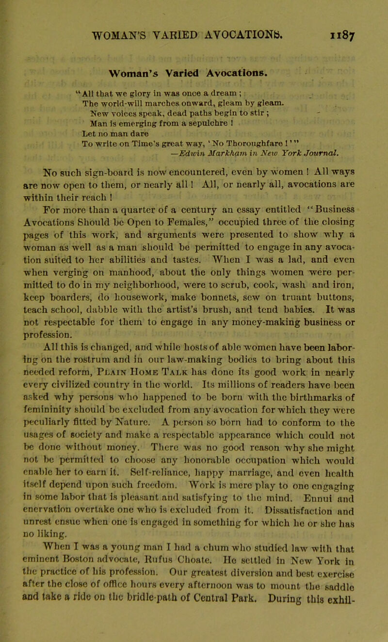 Woman’s Varied Avocations. “All that we glory In was once a dream ; The world-will marches onward, gleam by gleam. New voices speak, dead paths begin to stir ; Man is emerging from a sepulchre 1 Let no man dare To write on Time’s great way, ‘ No Thoroughfare 1 ’ ” —Edwin Markham in New York Journal. No such sign-board is now encountered, even by women ! All ways are now open to them, or nearly all 1 All, or nearly all, avocations are within their reach ! For more than a quarter of a century an essay entitled “Business Avocations Should be Open to Females,” occupied three of the closing pages of this work, and arguments were presented to show why a woman as well as a man should be permitted to engage in any avoca- tion suited to her abilities and tastes. When I was a lad, and even when verging on manhood, about the only things women were per- mitted to do in my neighborhood, were to scrub, cook, wash and iron, keep boarders, do housework, make bonnets, sew on truant buttons, teach school, dabble with the artist’s brush, and tend babies. It was not respectable for them to engage in any money-making business or profession. All this is changed, and while hosts of able women have been labor- ing on the rostrum and in our law-making bodies to bring about this needed reform, Plain Home Talk has done its good work in nearly every civilized country in the world. Its millions of readers have been asked why persons who happened to be born with the birthmarks of femininity should be excluded from any avocation for which they were peculiarly fitted by Nature. A person so born had to conform to the usages of society and make a respectable appearance which could not be done without money. There was no good reason why she might not be permitted to choose any honorable occupation which would enable her to earn it. Self-reliance, happy marriage, and even health itself depend upon such freedom. Work is mere play to one engaging in some labor that is pleasant and satisfying to the mind. Ennui and enervation overtake one who is excluded from it. Dissatisfaction and unrest ensue when one is engaged in something for which ho or she has no liking. When I was a young man I had a chum who studied law witli that eminent Boston advocate, Rufus Choate. Ho settled in New York in the practice of his profession. Our greatest diversion and best exercise after the close of office hours every afternoon was to mount the saddle and take a ride on the bridle-path of Central Park, During this exhil-