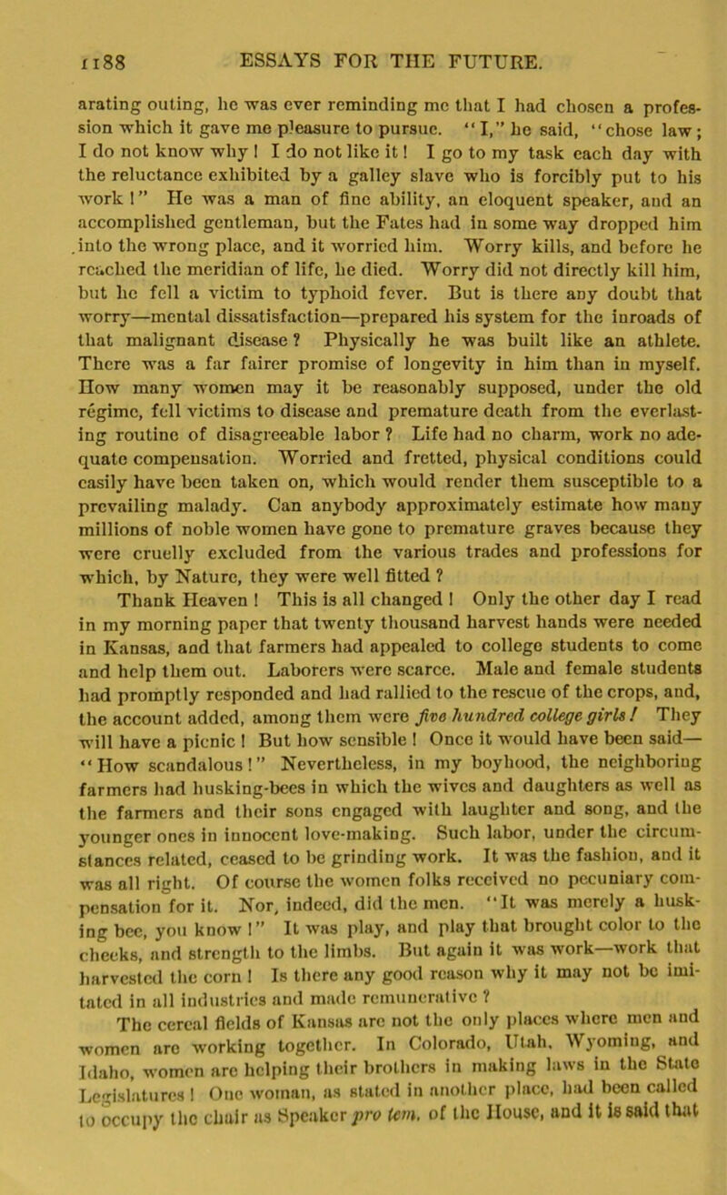 arating outing, he was ever reminding me that I had chosen a profes- sion which it gave me pleasure to pursue. “I,” he said, “chose law; I do not know why I I do not like it! I go to my task each day with the reluctance exhibited by a galley slave who is forcibly put to his work 1 ” He was a man of fine ability, an eloquent speaker, and an accomplished gentleman, but the Fates had in some way dropped him .into the wrong place, and it worried him. Worry kills, and before he reached the meridian of life, he died. Worry did not directly kill him, but he fell a victim to typhoid fever. But is there aDy doubt that worry—mental dissatisfaction—prepared his system for the inroads of that malignant disease ? Physically he was built like an athlete. There was a far fairer promise of longevity in him than in myself. How many women may it be reasonably supposed, under the old regime, fell victims to disease and premature death from the everlast- ing routine of disagreeable labor ? Life had no charm, work no ade- quate compensation. Worried and fretted, physical conditions could easily have been taken on, which would render them susceptible to a prevailing malady. Can anybody approximately estimate how many millions of noble women have gone to premature graves because they were cruelly excluded from the various trades and professions for which, by Nature, they were well fitted ? Thank Heaven ! This is all changed ! Only the other day I read in my morning paper that twenty thousand harvest hands were needed in Kansas, and that farmers had appealed to college students to come and help them out. Laborers were scarce. Male and female students had promptly responded and had rallied to the rescue of the crops, and, the account added, among them were five hundred college girls ! They will have a picnic ! But how sensible ! Once it would have been said— “How scandalous!” Nevertheless, in my boyhood, the neighboring farmers had husking-bees in which the wives and daughters as well as the farmers and their sons engaged with laughter and song, and the younger ones in innocent love-making. Such labor, under the circum- stances related, ceased to be grinding work. It was the fashion, and it was all right. Of course the women folks received no pecuniary com- pensation for it. Nor, indeed, did the men. “It was merely a husk- ing bee, you know !” It was play, and play that brought color to the cheeks, and strength to the limbs. But again it was work—work that harvested the corn ! Is there any good reason why it may not be imi- tated in all industries and made remunerative ? The cereal fields of Kansas are not the only places where men and women arc working together. In Colorado, Utah, Wyoming, and Idaho, women arc helping their brothers in making laws in the State Legislatures 1 One woman, as stated in another place, had been called to occupy the chair as Speaker pro Icm. of the House, and it is said that