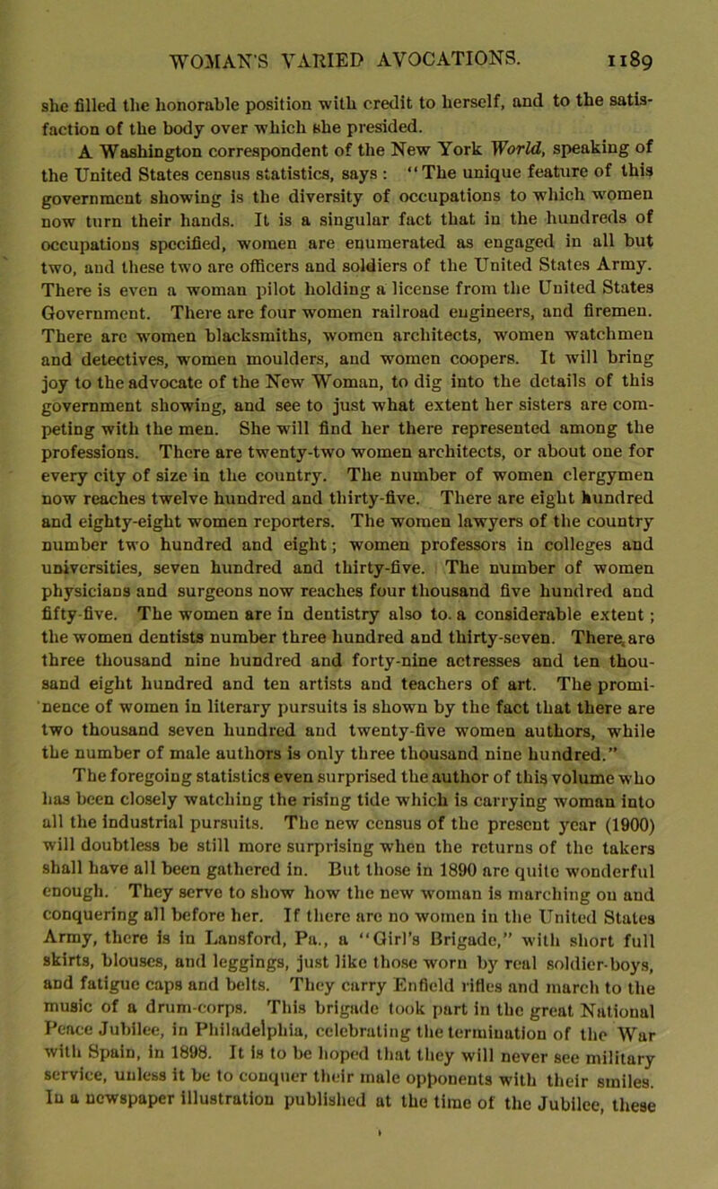 slie filled the honorable position with credit to herself, and to the satis- faction of the body over which she presided. A Washington correspondent of the New York World, speaking of the United States census statistics, says : “The unique feature of this government showing is the diversity of occupations to which women now turn their hands. It is a singular fact that in the hundreds of occupations specified, women are enumerated as engaged in all but two, aud these two are officers and soldiers of the United States Army. There is even a woman pilot holding a license from the United States Government. There are four women railroad engineers, and firemen. There arc women blacksmiths, women architects, women watchmen and detectives, women moulders, and women coopers. It will bring joy to the advocate of the New Woman, to dig into the details of this government showing, and see to just what extent her sisters are com- peting with the men. She will find her there represented among the professions. There are twenty-two women architects, or about one for every city of size in the country. The number of women clergymen now reaches twelve hundred and thirty-five. There are eight hundred and eighty-eight women reporters. The women lawyers of the country number two hundred and eight; women professors in colleges and universities, seven hundred and thirty-five. The number of women physicians and surgeons now reaches four thousand five hundred and fifty-five. The women are in dentistry also to. a considerable extent; the women dentists number three hundred and thirty-seven. Ther^are three thousand nine hundred and forty-nine actresses and ten thou- sand eight hundred and ten artists and teachers of art. The promi- nence of women in literary pursuits is shown by the fact that there are two thousand seven hundred and twenty-five women authors, while the number of male authors is only three thousand nine hundred.” The foregoing statistics even surprised the author of this volume w’ho has been closely watching the rising tide which is carrying woman into all the industrial pursuits. The new census of the present year (1900) will doubtless be still more surprising when the returns of the takers shall have all been gathered in. But those in 1890 are quite wonderful enough. They serve to show how the new woman is marching on aud conquering all before her. If there are no women in the United States Army, there is in Lunsford, Pa., a “Girl’s Brigade,” with short full skirts, blouses, and leggings, just like those worn by real soldier-boys, aDd fatigue caps and belts. They carry Enfield rifles and march to the music of a drum-corps. This brigade took part in the great National Peace Jubilee, in Philadelphia, celebrating the termination of the War with Spain, in 1898. It is to be hoped that they will never see military service, unless it be to conquer their mule opponents with their smiles. In a newspaper illustration published at the time of the Jubilee, these