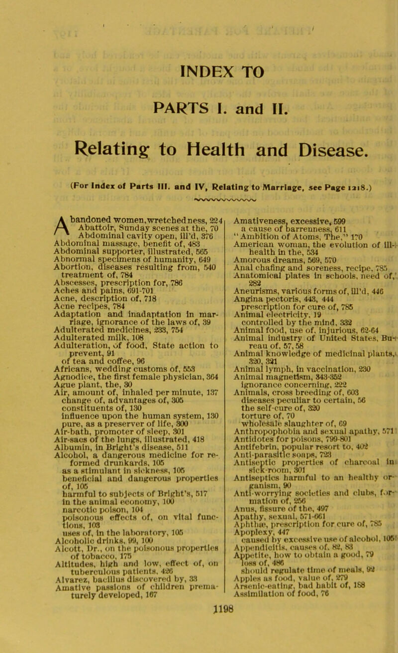 INDEX TO PARTS I. and II. Relating to Health and Disease. (For Index of Parts HI. and IV, Relating to Marriage, see Page 1218.) Abandoned women,wretched ness, 224 Abattoir, Sunday scenes at the, 70 Abdominal cavity open, ill’d, 876 Abdominal massage, benefit of, 483 Abdominal supporter, illustrated, 565 Abnormal specimens of humanity, 649 Abortion, diseases resulting from, 540 treatment of, 784 Abscesses, prescription for, 786 Aches and pains, 691-701 Acne, description of, 718 Acne recipes, 784 Adaptation and inadaptation in mar- riage, ignorance of the laws of, 39 Adulterated medicines, 233, 754 Adulterated milk, 108 Adulteration, of food. State action to prevent. 91 of tea and coffee, 96 Africans, wedding customs of, 553 Agnodioe, the first female physician, 364 Ague plant, the, 30 Air, amount of, inhaled per minute, 137 change of, advantages of, 305 constituents of, 130 influence upon the human system, 130 pure, as a preserver of life, 800 Air-bath, promoter of sleep, 301 Air-sacs of the lungs, illustrated, 418 Albumin, in Bright's disease, 511 Alcohol, a dangerous medicine for re- formed drunkards. 105 as a stimulant in sickness, 105 beneficial and dangerous properties of, 105 harmful to subjects of Bright’s, 517 in the animal economy, 100 narcotic poison, 151 poisonous effects of, on vital func- tions, 103 uses of, in the laboratory, 105 Alcoholic drinkB, 99, 100 Alcott, Dr., on the poisonous properties of tobacco, 175 Altitudes, high and low, effect of, on tuberculous patients, 426 Alvarez, bacillus discovered by, 33 Amative passions of children prema- turely developed, 167 Amativeness, excessive, 599 a cause of barrenness, 611 “Ambition of Atoms, The,” 170 American woman, the evolution of ill- health in the, 534 Amorous dreams, 569, 570 Anal chafing and soreness, recipe. 785 Anatomical plates in schools, need of,' 282 Aneurisms, various forms of, ill’d, 446 Angina pectoris, 443, 444 prescription for cure of, 785 Animal electricity, 19 controlled by the mind, 332 Animal food, use of. injurious, 62-64 Animal industry of United States, Bu- reau of, 57,58 Animal knowledge of medicinal plants,’ 320, 321 Animai lymph, in vaccination, 230 Animal magnetism, 3437152 ignorance concerning, 222 Animals, cross breeding of, 603 diseases peculiar to certain, 56 the self-cure of, 320 torture of, 70 wholesale slaughter of, 69 Anthropophobia and sexual apathy, 571 Antidotes for poisons, 799-801 Antifebrin, popular resort to, 402 Anti-parasitic soaps, 723 Antiseptic properties of charcoal in sick-room, 301 Antiseptics harmful to an healthy or- ganism, 90 Anti-worrying societies and clubs, for- mation of, 256 Anus, fissure of the, 497 Apathy, sexual, 571-661 Aphthae, prescription for cure of, 785 Apoplexy, 447 caused by excessive use of alcohol, 105 Appendicitis, causes of. 82, 83 Appetite, how to obtain a good, 79 loss of, 486 should regulate time of meals, 92 Apples as food, value of, 279 Arsenic-eating, bad habit of, 188 Assimilation of food, 76 J198