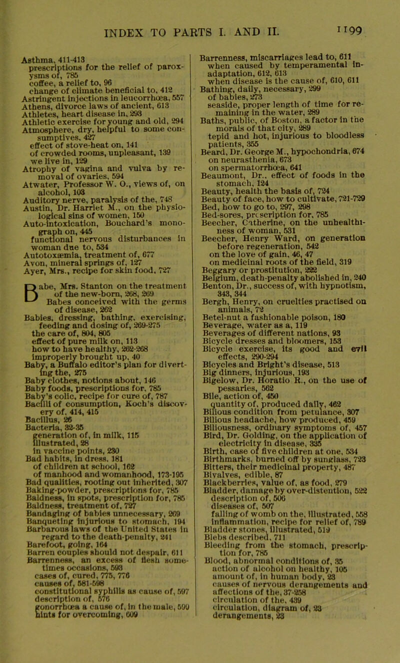 Asthma, 411-413 prescriptions for the relief of parox- ysms of, 785 coffee, a relief to, 96 change of climate beneficial to, 412 Astringent injections in leucorrhoea, 557 Athens, divorce laws of ancient, 613 Athletes, heart disease in, 293 Athletic exercise for young and old, 294 Atmosphere, dry, helpful to some con- sumptives. 427 effect of stove-heat on, 141 of crowded rooms, unpleasant, 139 we live in, 129 Atrophy of vagina and vulva by re- moval of ovaries, 594 Atwater, Professor W. O., views of, on alcohol, 103 Auditory nerve, paralysis of the, 748 Austin, Dr. Harriet M., on the physio- logical sins of women, 150 Auto-intoxication, Bouchard’s mono- graph on, 445 functional nervous disturbances in woman due to, 534 Autotoxaemia, treatment of, 677 Avon, mineral springs of, 127 Ayer, Mrs., recipe for skin food, 727 Babe, Mrs. Stanton on the treatment of the new-born, 268, 269 Babes conceived with the germs of disease, 262 Babies, dressing, bathing, exercising, feeding and dosing of, 269-275 the care of, 804, 805 effect of pure milk on, 113 how to have healthy, 262-268 improperly brought up, 40 Baby, a Buffalo editor’s plan for divert- ing the, 275 Baby clothes, notions about, 146 Baby foods, prescriptions for, 785 Baby’s colic, recipe for cure of, 787 Bacilli of consumption, Koch’s discov- ery of, 414, 415 Bacillus, 26 Bacteria, 32-35 generation of, in milk, 115 illustrated, 28 in vaccine points, 230 Bad habits, in dress. 181 of children at school, 162 of manhood and womanhood, 173-195 Bad qualities, rooting out inherited, 307 Baking-powder, prescriptions for, 785 Baldness, in spots, prescription for, 785 Baldness, treatment of, 727 Bandaging of babies unnecessary, 269 Banqueting injurious to stomach, 194 Barbarous laws of the United States in regard to the death-penalty, 241 Barefoot, going, 164 Barren couples should not despair, 611 Barrenness, an excess of flesh some- times occasions, 593 cases of, cured, 775, 776 causes of, 581-598 constitutional syphilis as cause of, 597 description of, 576 gonorrhoea a cause of, in the male, 599 tuts for overcoming, 609 Barrenness, miscarriages lead to, 611 when caused by temperamental in- adaptation, 612, 613 when disease is the cause of, 610, 611 Bathing, daily, necessary, 299 of babies, 273 seaside, proper length of time for re- maining in the water, 289 Baths, public, of Boston, a factor in the morals of that city, 289 tepid and hot, injurious to bloodless patients, 355 Beard, Dr. George M., hypochondria, 674 on neurasthenia, 673 on spermatorrhoea, 641 Beaumont, Dr., effect of foods in the stomach, 124 Beauty, health the basis of, 724 Beauty of face, how to cultivate, 721-729 Bed, how to go to, 297, 298 Bed-sores, prescription for, 785 Beecher, Catherine, on the unhealthi- ness of woman, 531 Beecher, Henry Ward, on generation before regeneration, 542 on the love of gain, 46, 47 on medicinal roots of the field, 319 Beggary or prostitution, 222 Belgium, death-penalty abolished in, 240 Benton, Dr., success of, with hypnotism, 343, 344 Bergh, Henry, on cruelties practised on animals, 72 Betel-nut a fashionable poison, 180 Beverage, water as a, 119 Beverages of different nations, 93 Bicycle dresses and bloomers, 153 Bicycle exercise, its good and e7ll effects, 290-294 Bicycles and Bright’s disease, 513 Big dinners, injurious, 193 Bigelow, Dr. Horatio R., on the use of pessaries, 562 Bile, action of, 450 quantity of, produced dailv, 462 Bilious condition from petulance, 307 Bilious headache, how produced, 459 Biliousness, ordinary symptoms of, 457 Bird, Dr. Golding, on the application of electricity in disease, 335 Birth, case of five children at one, 534 Birthmarks, burned off by sunglass, 723 Bitters, their medicinal property, 487 Bivalves, edible, 87 Blackberries, value of, as food, 279 Bladder, damage by over-dlsteutlon, 522 description of, 506 diseases of, 507 fulling of womb on the, Illustrated, 558 inflammation, recipe for relief of, 789 Bladder stones, illustrated, 519 Blebs described. 711 Bleeding from the stomach, prescrip- tion for, 785 Blood, abnormal conditions of, 35 action of ulcohol on healthy, 105 amount of, In humun body, 23 causes of nervous derangements and affections of the, 37-258 circulation of the, 439 circulation, diagram of, 23 derangements, 23