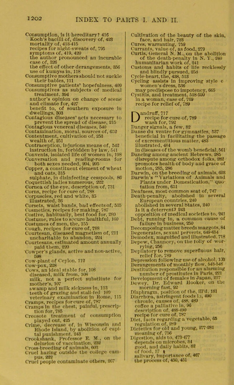 Consumption, Is it hereditary? 416 Koch’s bacilli of, discovery of, 423 mortality of, 418-415 recipes for night-sweats of, 795 symptoms of, 419, 420 the author pronounced an Incurable case of, 326 the effect of other derangements, 356 use of kumyss in, 118 Consumptive mothers should not suckle their babies, 111 Consumptive patients’ hopefulness, 409 Consumptives as subjects of medical treatment. 394 author’s opinion on change of scene and climate for, 427 benefit to, of southern exposure in dwellings, 303 Contagious diseases’ acts necessary to prevent the spread of disease, 215 Contagious venereal diseases, 540 Contamination, moral, sources of, 652 Contentment, cultivation of, 253 wealth of, 251 Contraception, injurious means of, 542 instruction in, forbidden by law, 541 Convents, isolated life of women in, 198 Conversation and reading-rooms for both sexes needed, 204, 205 Copper, a constituent element of wheat and oats, 315 sulphate, in disinfecting cesspools, 80 Coquettish ladies numerous, 222 Cornea of the eye, description of, 731 Corns, recipe for cure of, 788 Corpuscles, red and white, 35 illustrated, 30 Corsets, waist bands, bad effects of, 635 Cosmetics, recipes for making, 787 Costive, habitually, best food for, 280 Costume, rules to secure healthful, 100 Costumes of men, the, 155 Cough, recipes for cure of, 788 Courtesan, diseased magnetism of, 211 uncharitable to abandon, 224 Courtesans, estimated amount annually paid them, 220 Cowper’s glands, active and non-active, 598 Cow-plant of Ceylon. 112 Cow-pox, 228 Cows, an ideal stable for, 108 diseased, milk from, 108 milk, not a perfect substitute for mother’s, 107 bwamp and milk sickness in, 113 teeth of grazing and stall-fed 109 veterinary examination in Home, 115 Cramps, recipes for cure of, 787 Cramps in the chest, painful, prescrip- tion for, 785 Creosote treatment of consumption played out, 425 Crime, decrease of, in Wisconsin and Khode Island, by abolition of capi- tal punishment. 248 Crooksnank, Professor E. M., on the delusion of vaccination, 232 Cross-breeding of animals, 003 Cruel hazing outside the college cam- pus, 222 Cruel people contaminate others, 267 Cultivation of the beauty of the skin, face, and hair, 723 Cures, warranting, 759 Currants, value of, as food, 279 Curtis, General N. M., on the abolition of the death-penalty in N. Y., 240 humanitarian work of, 241 Customs and habits of life recklessly and blindly pursued, 253 Cycle-heart, the, 438. 513 Cycling assists in improving style c women’s dress, 530 may predispose to impotency, 605 Cystitis, and treatment, 518-520 in a woman, case of, 709 recipe for relief of, 789 Dandruff, 717 recipe for cure of, 789 wash for, 792 Danger signals, a few, 82 Danse du ventre for gymnastics, 537 beneficial in facilitating the passage of exerementitious matter, 483 illustrated, 484 in diseases of the womb beneficial, 561 Dancing among ancient Hebrews, 285 disrepute among orthodox folks, 282 promotes health of body and grace of motion, 285, 286 Darwin, on the breeding of animals, 003 Darwin’s “Variations of Animals and Plants under Domestication,” quo- tation from, 651 Deafness, most common seat of, 747 Death-penalty, abolished in several European countries, 240 abolished in several States, 240 Is it a deterrent? 243 opposition of medical societies to. 241 Debt, running in, a common cause of failure in business, 250 Decomposing matter breeds maggots, 84 Degenerates, sexual perverts, 049-054 Deinodex, magnified and illustrated, 718 Depew, C'haimcey, on the lolly of wor- rying, 250 Depilatory to remove superfluous hair, relief for, 789 Depression following use of alcohol, 103 Derangements of monthly flow. 543-548 Destitution responsible for an alarming number of prostitutes in Paris, 221 Development of females In Japan, 217 Dewey, Dr. Edward Hooker, on the morning fast, 92 Diaphragm, position of the, fil’d, 181 Diarrhoea, astringent foods i.t, 490 chronic, causes of, 488, 489 coffee a palliative! in, 90 description of, 488-490 recipe for cure of, 787 Diet, facts regarding a vegetable, 65 regulation of, 289 Dietetics for old and young, 277-281 meaning of. 750 Digestion, aids to, 473-477 depends on microbes, 34 good, and dally habits, 82 of food, 17 I salivury, Importance of, 467 the process of, 450, 451
