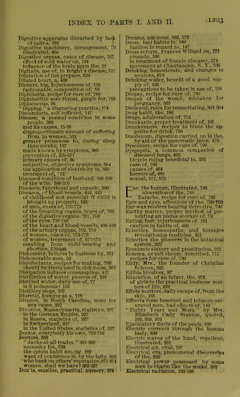 Digestive appnratus disturbed by lack of saliva, 192 Digestive machinery, derangement, 79 illustrated, 450 Digestive organs, cases of disease, 767 effect of cold water on, 124 influence of the brain upon the, 21 Digitalis, use of, in Bright’s disease, 517 Dilatation of the prepuce, 623 Dilated heart, a, 438 Dinners, big, injuriousness of, 193 fashionable, composition of, 52 Diphtheria, recipe for cure of, 789 Diphtheritic sore throat, gargle for, 789 Diplococcus, 26 “ Dipping,” a disgusting practice, 174 Discomforts, self-inflicted. 147 Disease, a normal condition in some people, 382 and its causes, 15-86 disproportionate amount of suffering from, in women, 531 greater proneness to, during sleep than awake, 137 made known by symptoms, 385 prevention of, 259-311 primary causes of, 86 subjective, objective symptoms, 384 the application of electricity in, 335 treatment of, r51 Diseased condition of husband, 596-599 of the wife. 588-510 Diseases, functional and organic, 390 Diseases, of blood-vessels, 444, 445 of childhood not essential if child is brought up properly. 165 of men, cases Of, 770-773 of the breathing organs, cases of, 766 of the digestive organs, 767, 768 of the eyes, 738-740 of the heart and blood-vessels, 430-448 of the urinary organs, 769, 770 of women, cases of, 773-776 of women, treatment of, 573-575 resulting from child-bearing and abortion, 5:0-542 Dishonesty, failures in business by, 251 Dishonorable men, 50 Disinfectants, recipes for making, 789 should be freelyused in sick-room, 301 Dissipation Induces consumption, 417 Distillation of water, process of, 123 Distilled water, daily use of, 77 is it poisonous ? 122 Distillery slops, 107 Diuretic, kumyss as a, 118 Divorce, in South Carolina, none for any cause, 227 Divorces, Massachusetts, statistics,227 in the German Empire, 227 in Russia, statistics of, 227 in Switzerland, 227 in the United States, statistics of, 227 Doctor, everybody his own, 752-756 Doctors, 358 “ Jacks-at-all-trades,” 361-863 necessity for, 758 the opium habit among, 189 want of confidence in, by tbe laity, 360 who bank on others’ reputation,871 -874 women, shall we have? 863-367 Don't*, sensible, practical, nursery, 276 Dreams, amorous, 569, 570 Dress, bad habits In, 180 fashion in regard to, 147 Dress reform, Frances Willard on, 151 crusade, 536 in treatment of female diseases, 574 movement at. Chautauqua, N. Y., 536 Drinking, immoderate, and changes in neurons, 678 Drinking-water, benefit of a good sup- ply of, 126 precautions to be taken in use of, 120 Dropsy, recipe for cure of, 790 Dropsy of the womb, mistaken for pregnancy, 565 Drowned, rules for resuscitating, 801 804 Drug habit, the, 186 Drugs, adulteration of, 754 Drunkards, proper treatment of, 106 Drunkenness, recipes to blunt the ap- petite for drink, 790 Duodenum, digestion carried on in tbe, by aid of tbe pancreatic juice, 470 Dysentery, recipe for cure of, 790 Dyspepsia, a common companion of diseased lungs, 423 bicycle riding Denefioial to, 291 case of, 766 causes of. 464 horrors of, 466 sexual, 571, 572 Ear, the human, illustrated, 746 ulceration of the, 748 Earache, recipe for cure of, 790 Ears and eyes, affections of the. 780-T50 Ear-wax renders hearing defective, 746 Earthy matter, proper method of pre- venting an undue storage of, 79 Eating, fast, injuriousness of, 191 caution in habits of, 409 Eclectics, homeopaths, and botanies revolutionize medicine, 321 Eclectics tbe pioneers in the botanical system, 822 Economio slavery and prostitution, 221 Eczema, or salt rheum, described, 715 recipes for cure of, 790 Eddy, Mrs., the founder of Christian Science, 825 Edible bivalves, 87 Education, of an infant, the, 276 of girls in the practical business mat- ters of life, 222 Effete matters, daily escape of, from the skin, 135 Effluvia from besotted and tobacco-sat- urated men, bad effects of, 140 “Eighty Yeurs and More, by Mrs. Elizabeth Cady Stanton, quoted, 199, 268. 269 Ejaculatory duets of the penis, 628 Electric currents through the human body, &30 Electric waves of the hand, repellent, Illustrated, 381 Electrical air, vital, 197 Electrical era, phenomenal discoveries of the, 830 Electrical power possessed by some men to charm like the snake, 222 Electrical radiation, 132-185