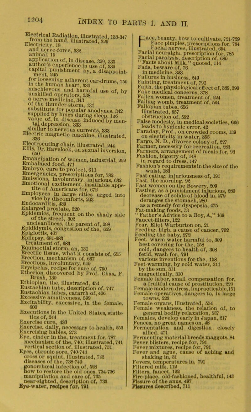 Electrical Radiation, illustrated, 133-347 from the hand, illustrated, 329 Electricity, 18 and nerve-force, 332 animal, 19 application of, in disease, 329, 335 author s experience in use of, 339 capital punishment by, a disappoint- ment, 445 for loosening adherent ear-drums, 750 in the human heart, 830 mischievous and harmful use of, bv unskilled operators, 338 y a nerve medicine, 343 of the thunder-storm, 131 substitute for popular anodynes. 342 supplied by lungs during sleep, JM Vir'le, °f'111 disease induced by men- tal depression, 333 similar to nervous currents, 333 Ele9Jt<£c'maffuetic machine, illustrated, oob Electrocuting chair, illustrated, 244 ■k 't’en Havelock, on sexual inversion, Emancipation of women, industrial, 222 Embalmed food, 471 Embryo, care to protect, 611 Emergencies, prescriptions for, 782 Emissions, involuntary, injurious, 632 Emotional excitement, insatiable appe- tite of Americans for, 672 Employees in large cities urged into vice by discomforts, 203 Endocarditis, 439 Enlarged prostate, 320 Epidemics, frequent on the shady side of the street, 302 uncleanliness, the parent of, 298 Epididymis, congestion of the, 629 Epiglottis, 407 Epilepsy, 681-683 treatment of, 683 Equinoctial storm, an, 131 Erectile tissue, what it consists of, 655 Erection, mechanism of, 667 Erections, involuntary, 640 Erysipelas, recipe for cure of. 790 Etherion discovered by Prof. Chas. F. Brush, 130 Ethiopian, the, illustrated. 454 Eustachian tube, description of, 747 Eustachian tubes, catarrh of, 406 Excessive amativeness, 699 Excitability, excessive, in the female, 600 Executions in the United States, statis- tics of, 244 Exercise cure, 430 Exercise, dally, necessary to health, 253 Exercising babies, 278 Eye, cinder in the, treatment for, 787 mechanism of the, 740; illustrated, 741 vertical section of, illustrated, 731 Eyes, chronic sore, 740-743 cross or squint, Illustrated, 743 diseases of the, 738-740 gonorrhoeal infection of, 528 Low to restore the old ones, 734-736 manipulation and care of, 735 near-sighted, description of, 733 Eye-water, recipes for, 791 Face, beauty, how to cultivate, 721-729 Face pimples, prescriptions for, 784 Facial nerves, illustrated, 694 Facial neuralgia, prescription for, 785 Facial paralysis, description of, 680 Facts about Milk,” quoted, 114 Fads, beware of, 76 in medicine, 323 Failures in business, 249 Fainting, treatment of, 791 Faith, the physiological effect of, 389,390 Fake medical concerns, 378 Fallen women, treatment of, 224 Falling womb, treatment of, 564 Fallopian tubes, 656 illustrated, 657 obstruction of, 592 False modesty, in medical societies, 666 leads to hygienic error, 42 Faraday, Prof., on crowded rooms, 139 on electricity in water, 355 Fargo, N. D., divorce colony of, 227 Farmer, necessity for recreation. 283 Farmers, arrangement of meals for, 93 Fashion, bigotry of, 148 in regard to dress, 147 Fashion’s requirements in the size of the waist, 183 Fast eating, injuriousness of, 191 Fast, the morning, 92 Fast women on the Bowery, 209 Fasting, as a punishment injurious, 280 decrease of solids of blood in, 279 deranges the stomach, 280 as a remedy for dyspepsia, 475 Fat-making foods, 73 “ Father’s Advice to a Boy, A,” 169 Faucet-filters, 122 Fear, Eliot Warburton on, 21 Feeding, high, a cause of cancer, 702 Feeding the baby, 272 Feet, warm water harmful to, 309 best covering for the, 158 cold, dangers to health of, 308 fetid, wash for, 791 various inventions for the, 158 Feet-warming. by cold water, 311 by the sun, 311 magnetically, 310 Female labor, small compensation for, a fruitful cause of prostitution, 220 Female modem dress, impracticable, 151 Female operatives, dangers to, iu large towns, 223 Female organs, Illustrated, 554 Female weakness, the relation of, to general bodily relaxation, 517 Females, develop early in Japan, 217 Fences, no great names on, 48 Fermentation and digestion closely allied. 471 Fermenting material breeds maggots, 84 Fever blisters, recipe for, 791 Fever mixtures, recipe for, 791 Fever and ague, cause of aching and shaking in, 31 Fevers, temperatures In, 791 Filtered mils, 112 Filters, fuucet, 122 Fire-place, old-fashioned, healthful, 143 Fissure of the anus, 497 Fissures described, 711