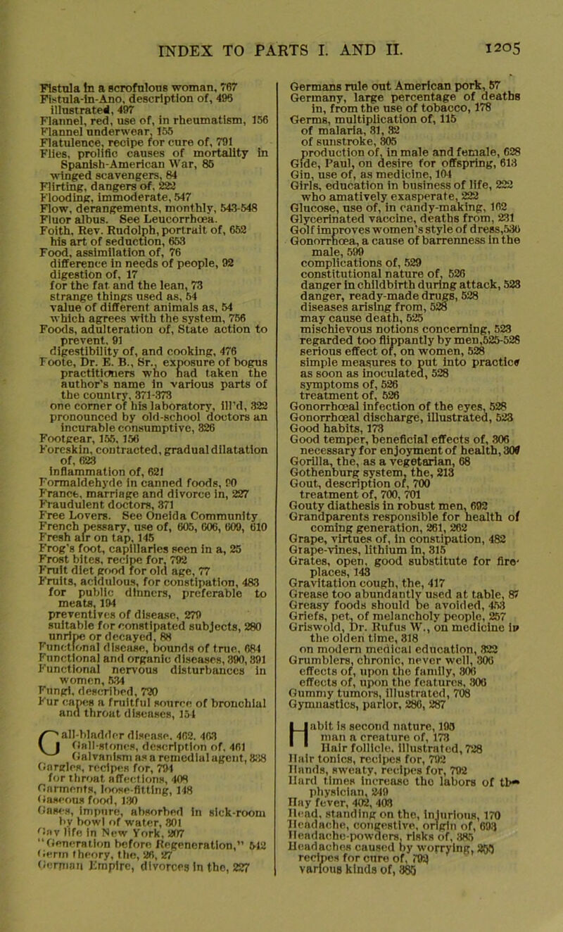 Fistula In a scrofulous woman. 767 Fistula-in-Ano, description of, 496 illustrated, 497 Flannel, red, use of, in rheumatism, 156 Flannel underwear, 155 Flatulence, recipe for cure of, 791 Flies, prolific causes of mortality in Spanish-American War, 85 winged scavengers, 84 Flirting, dangers of, 223 Flooding, immoderate, 547 Flow, derangements, monthly, 543-548 Fluor albus. See Leucorrhoe'a. Foith, Rev. Rudolph, portrait of, 652 his art of seduction, 653 Food, assimilation of, 76 difference in needs of people, 92 digestion of, 17 for the fat. and the lean, 73 strange things used as, 54 value of different animals as, 54 which agrees with the system, 756 Foods, adulteration of, State action to prevent, 91 digestibility of, and cooking, 476 Foote, Dr. E. B., Sr., exposure of bogus practitioners who had taken the author's name in various parts of the country, 371-373 one comer of his laboratory, fil’d, 322 pronounced by old-school doctors an incurable consumptive, 326 Footgear, 155, 156 Foreskin, contracted, gradual dilatation of, 623 inflammation of, 621 Formaldehyde in canned foods, 90 France, marriage and divorce in, 227 Fraudulent doctors, 371 Free Lovers. See Oneida Community French pessary, use of, 605, 606, 609, 610 Fresh air on tap, 145 Frog's foot, capillaries seen in a, 25 Frost bites, recipe for, 792 Fruit diet good for old age, 77 Fruits, acidulous, for constipation, 483 for public dinners, preferable to meats, 194 preventives of disease, 279 suitable for constipated subjects, 280 unripe or decayed. 88 Functional disease, bounds of true, 684 Functional and organic diseases, 390,891 Functional nervous disturbances in women, 534 Fungi, described, 720 Fur capes a fruitful source of bronchial and throat diseases, 154 Gall-bladder disease, 462. 403 flail-stones, description of, 401 Galvanism as a remedial agent, 838 Gargles, recipes for, 794 for throat affections, 408 Garments, loose-fitting, 148 Gaseous food, 130 Gases, impure, absorbed in sick-room tiy bowl of water, 301 'lav life in New York, 207 Generation before Regeneration,’’ 512 Germ theory, the, 26, 27 German Empire, divorces in the, 227 Germans rule out American pork, 57 Germany, large percentage of deaths in, from the use of tobacco, 178 Germs, multiplication of, 115 of malaria, 31, 82 of sunstroke, 305 production of, in male and female, 628 Gide, Paul, on desire for offspring, 613 Gin, use of, as medicine, 104 Girls, education in business of life, 222 who amatively exasperate, 222 Glucose, use of, in candy-making, 102 Glycerinated vaccine, deaths from, 231 Golf improves women’s style of dress,536 Gonorrhoea, a cause of barrenness in the male, 599 complications of, 529 constitutional nature of, 526 danger in childbirth during attack, 523 danger, ready-made drugs, 528 diseases arising from, 528 may cause death, 525 mischievous notions concerning, 523 regarded too flippantly by men,525-528 serious effect of, on women, 528 simple measures to put into practice as soon as inoculated, 528 symptoms of, 526 treatment of, 526 Gonorrhoeal infection of the eyes, 528 Gonorrhoeal discharge, illustrated, 523 Good habits, 173 Good temper, beneficial effects of, 306 necessary for enjoyment of health, 309 Gorilla, the, as a vegetarian, 68 Gothenburg system, the, 213 Gout, description of, 700 treatment of, 700, 701 Gouty diathesis in robust men, 692 Grandparents responsible for health of coming generation, 261, 262 Grape, virtues of, in constipation, 482 Grape-vines, lithium in, 315 Grates, open, good substitute for fire- places, 143 Gravitation cough, the, 417 Grease too abundantly used at table, 87 Greasy foods should be avoided, 453 Griefs, pet, of melancholy people, 257 Griswold, Dr. Rufus W., on medicine i» tlie olden time, 818 on modern medical education, 322 Grumblers, chronic, never well, 306 effects of, upon the family, 306 effects of, upon the features, 300 Gummy tumors, illustrated, 708 Gymnastics, parlor, 286, 287 Habit is second nature, 195 man a creature of, 173 Hair follicle, illustrated, 728 Hair tonics, recipes for, 792 Hands, sweaty, recipes for, 792 Hard times increase tho labors of tb*> physician, 249 ITay fever, 402, 403 Head, standing on the, injurious, 170 Headache, congestive, origin of, 693 Headache-powders, risks of, 385 Headaches caused by worrying, 253 recipes for cure of, 792 various kinds of, 365