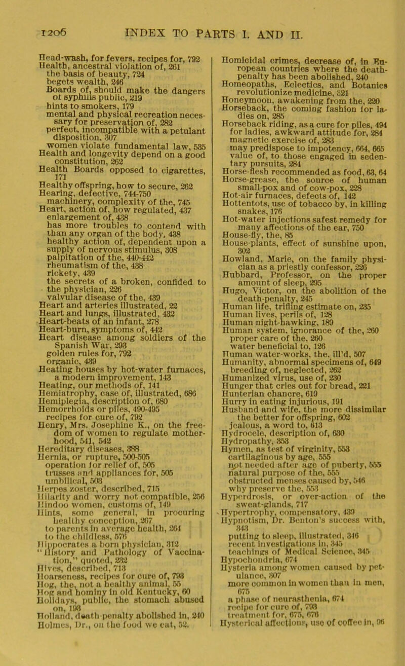 Head-wash, for fevers, recipes for, 792 Health, ancestral violation of, 201 the basis of beauty, 724 begets wealth, 246 Boards of, should make the dangers ot syphilis public, 219 hints to smokers, 179 mental and physical recreation neces- sary for preservation of, 282 perfect, incompatible with a petulant disposition, 307 women violate fundamental law, 535 Health and longevity depend on a good constitution, 202 Health Boards opposed to cigarettes, Healthy offspring, how to secure, 262 Hearing, defective, 744-750 machinery, complexity of the, 745 Heart, action of, how regulated, 437 enlargement of, 438 has more troubles to contend with than any organ of the body, 438 healthy action of, dependent upon a supply of nervous stimulus, 308 palpitation of the, 440-442 rheumatism of the, 438 rickety, 439 the secrets of a broken, confided to the physician, 226 valvular disease of the, 439 Heart and arteries illustrated, 22 Heart and lungs, illustrated, 432 Heart-beats of an infant, 278 Heart-burn, symptoms of, 442 Heart disease among soldiers of the Spanish War, 203 golden rules for, 792 organic, 439 Heating houses by hot-water furnaces, a modem improvement, 143 Heating, our methods of, 141 Hemiatrophy, case of, illustrated, 680 Hemiplegia, description of, 080 Hemorrhoids or piles, 490-495 recipes for cure of, 792 Henry, Mrs. Josephine K., on the free- dom of women to regulate mother- hood, 641, 542 Hereditary diseases, 388 Hernia, or rupture, 500-505 operation lor relief of, 505 tnisses and appliances for, 505 umbilical, 503 Herpes zoster, described, 715 Hilarity and worry not compatible, 256 Hindoo women, customs of, 149 Hints, some general, in procuring healthy conception, 207 to parents in average health, 261 to the childless, 576 Hippocrates a born physician, 312 “History and Pathology of Vaccina- tion,” quoted, 232 Hives, described, 713 Hoarseness, recipes for cure of, 793 Hog, the, not a healthy animal, 55 Hog and hominy in old Kentucky, 60 Holidays, public, the stomach abusod on, 193 Holland, death-penalty abolished In, 210 Holmes, Hr., on the food we eat, 52. Homicidal crimes, decrease of, In Eu- ropean countries where the death- penalty has been abolished, 240 Homeopaths, Eclectics, and Botanies revolutionize medicine, 321 Honeymoon, awakening from the, 220 Horseback, the comiDg fashion lor la- dies on, 285 Horseback riding, as a cure for piles, 494 for ladies, awkward attitude for, 284 magnetic exercise of, 283 may predispose to impotency, 664, 665 value of, to those engaged in seden- tary pursuits, 284 Horse flesh recommended as food, 63,64 Horse-grease, the source of human small-pox and of cow-pox, 228 Hot-air furnaces, defects of, 142 Hottentots, use of tobacco by, in killing snakes, 176 Hot-water injections safest remedy for many affections of the ear, 750 House-fly, the, 85 House-plants, effect of sunshine upon, 302 Howland, Marie, on the family physi- cian as a priestly confessor, 226 Hubbard, Professor, on the proper amount of sleep, 295 Hugo, Victor, on the abolition of the death-penalty, 245 Human life, trifling estimate on, 235 Human lives, perils of, 128 Human night-hawking, 189 Human system, ignorance of the, 260 proper care of the, 260 water beneficial to, 126 ITuman water-works, the, ill’d, 507 Humanity, abnormal specimens of, 649 breeding of, neglected, 262 Humanized virus, use of, 230 Hunger that cries out for bread, 221 Hunterian chancre, 619 Hurry in eating injurious, 191 Husband and wife, tho more dissimilar the better for offspring, 602 jealous, a word to, 613 riydrocele, description of, 630 Hydropathy, 353 Hymen, as test of virginity, 553 cartilaginous by age, 555 ijpt needed after ago of puberty, 555 natural purpose of the, 555 obstructed menses caused by, 5t6 why preserve the, 553 Hypordrosls, or over-action of the sweat-glands, 717 Hypertrophy, compensatory, 439 Hypnotism, Hr. Benton’s success with, 843 putting to sleep, illustrated, 346 recent investigations in, .347 teachings of Medical Science, .345 Hypochondria, 674 Hysteria among women caused by pet- ulance, 307 more common in women than In men, 075 a phase of neurasthenia, 671 recipe for cure of, 793 t real merit for, 075, 070 Hysterical affections, use of coffee In, 98