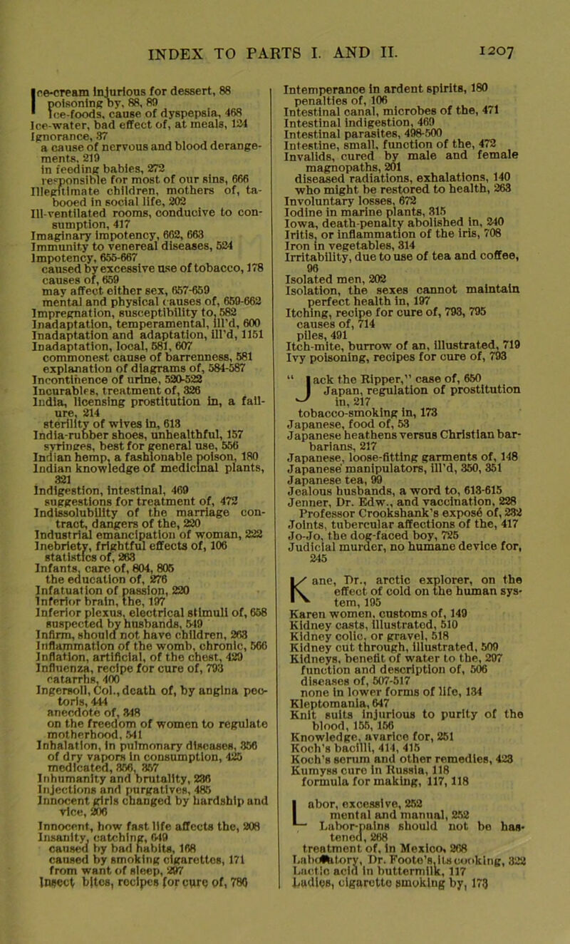 Ice-cream Injurious for dessert, 88 poisoningby, 88, 8!) Ice-foods, cause of dyspepsia, 468 Ice-water, bad effect of, at meals, 134 Ignorance, 37 a cause of nervous and blood derange- ments, 210 in feeding babies, 272 responsible for most of our sins, 666 Illegitimate children, mothers of, ta- booed in social life, 202 Ill-ventilated rooms, conducive to con- sumption, 417 Imaginary Impotency, 662, 663 Immunity to venereal diseases, 524 Impotency, 655-667 caused by excessive use of tobacco, 178 causes of, 659 may affect either sex, 657-659 mental and physical causes of, 659-662 Impregnation, susceptibility to, 582 Inadaptation, temperamental, ill'd, 600 Inadaptation and adaptation, ill'd, 1151 Inadaptation, local, 581, 607 commonest cause of barrenness, 581 explanation of diagrams of, 584-587 Incontinence of urine, 520-522 Incurables, treatment of, 326 India, licensing prostitution in, a fail- ure, 214 sterility of wives in, 613 India-rubber shoes, unhealthful, 157 syringes, best for general use, 556 Indian hemp, a fashionable poison, 180 Indian knowledge of medicinal plants, 321 Indigestion, intestinal, 469 suggestions for treatment of, 472 Indissolubility of the marriage con- tract, dangers of the, 220 Industrial emancipation of woman, 222 Inebriety, frightful effects of, 106 statistics of, 263 Infants, care of, 804, 805 the education of, 276 Infatuation of passion, 220 Inferior brain, the, 197 Inferior plexus, electrical stimuli of, 658 suspected by husbands, 549 Infirm, should not have children, 263 Inflammation of the womb, chronic, 566 inflation, artificial, of the chest, 429 Influenza, recipe for cure of, 793 catarrhs, 400 Ingersoll, Col., death of, by angina pec- toris, 444 anecdote of, 348 on the freedom of women to regulate motherhood, 541 Inhalation, In pulmonary diseases, 356 of dry vapors In consumption, 425 medicated, 356, 357 Inhumanity and brutality, 236 Injections and purgatives, 485 Innocent girls changed by hardship and rice, 206 Innocent, how fast life affects the, 208 Insanity, catching, 049 caused by bad habits, 168 caused by smoking cigarettos, 171 from want of sleep, 297 Inject bites, recipes for cure of, 780 Intemperance in ardent spirits, 180 penalties of, 106 Intestinal canal, microbes of the, 471 Intestinal indigestion, 469 Intestinal parasites, 498500 Intestine, small, function of the, 472 Invalids, cured by male and female magnopaths, 201 diseased radiations, exhalations, 140 who might be restored to health, 263 Involuntary losses, 672 Iodine in marine plants, 315 Iowa, death-penalty abolished in, 240 Iritis, or inflammation of the iris, 708 Iron in vegetables, 314 Irritability, due to use of tea and coffee, 96 Isolated men, 202 Isolation, the sexes cannot maintain perfect health in, 197 Itching, recipe for cure of, 793, 795 causes of, 714 piles, 491 Itch-mite, burrowr of an, illustrated, 719 Ivy poisoning, recipes for cure of, 793 “ I ack the Kipper,” case of, 6,50 I Japan, regulation of prostitution ^ in, 217 tobacco-smoking in, 173 Japanese, food of, 53 Japanese heathens versus Christian bar- barians, 217 Japanese, loose-fitting garments of, 148 Japanese manipulators, ill'd, 350, 351 Japanese tea, 99 Jealous husbands, a word to, 613-615 Jenner, Dr. Edw., and vaccination, 228 Professor Crookshank’s exposd of, 232 Joints, tubercular affections of the, 417 Jo-Jo, the dog-faced boy, 725 Judicial murder, no humane device for, 245 Kane, Dr., arctic explorer, on the effect of cold on the human sys- tem, 195 Karen women, customs of, 149 Kidney casts, illustrated, 510 Kidney colic, or gravel, 518 Kidney cut through, illustrated, 509 Kidneys, benefit of water to the, 297 function and description of, 506 diseases of, 507-517 none in lower forms of life, 134 Kleptomania, 647 Knit suits injurious to purity of the blood, 156,156 Knowledge, avarice for, 251 Koch’s bacilli, 414, 415 Koch’s serum and other remedies, 423 Kumyss euro In Kussta, 118 formula for making, 117,118 Labor, excessive, 252 mentnl and manual, 252 Labor-pulns should not bo has- tened, 268 treatment of, in Mexico, 268 Labdtetory, Dr. Footo’s. its cooking, 322 Lactic acid in buttermilk, 117 I Ladles, cigarette smoking by, 173