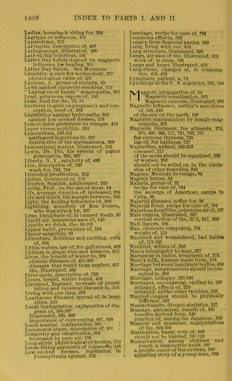 Ladies, horseback riding for, 284 Lagrippe or influenza, 401 Laparotomy, 575 Laryngitis, description of, 407 Laryngoscope, illustrated, 406 Late eating injurious, 105 Latter Day Saints depend on magnetic influence for healing. 351 Latter Day Saints. See Mormons Laughter, a cure for melancholy, 257 physiological value of, 257 Laveran, A., germs of malaria, 32 Laws against cigarette smoking, 172 “ Laying on of hands” magnopaths, 201 Lead, poisonous vapors of, 145 Lean, food for the, 73, 75 Lectures to girls on pregnancy and con- ception, need of, 282 Legislation against hydropaths, 353 against low-necked dresses, 153 Lemon-juice preferable to vinegar, 474 Leper versus syphilitic, 210 Leucorrhoea, 548-551 astringent injections in, 557 destructive of the spermatozoa, 599 Leucorrhceal matter, illustrated, 523 Lewis, Dr. Dio, his system of parlor gymnastics, 286, 287 Liberty, N. Y., salubrity of, 426 Lice, description of. 720 wash for, 793, 794 Licensing prostitution, 212 Lichen, treatment of, 716 Licorice, Spanish, adulterated, 235 Liebig, Prof., on the use of meat, 64 Life, average duration of, increased, 259 Life and death, the margin between, 220 Light, the healing influences of, 302 Lightning, anecdote of Ben Jonson, who was struck by, 337 Lime, bisulphate of, in canned foods, 90 Liquid air, numerous uses of, 145 Liquids we drink, the, 93-101 Liquor habit, prevalence of, 104 Liquor sanguinis, 23 Literature, fictitious and exciting, evils of 224 Llthia waters, use of, for gall-stones, 462 Lithium in grape-vine and tobacco, 815 Liver, the benefit of water to, 299 chronic diseases of, 451-463 diseases that result from neglect, 457 the, illustrated, 456 Liver-spots, description of, 723 Livers, torpid, where found, 452 Liverpool, England, increase of prosti- tution and venereal diseases In, 210 Living with one lung, 433 Loathsome diseases, spread of, in largo cities. 210 Local inadaptation, explanation of dia- gram of, 584-587 illustrated, 682, 583 importance of overcoming, 607, 008 Local marital inadaptation, 581 Locomotor ataxy, description of, 081 Longevity and constitution, 202 increased by pure air, 180 Longskirts, physiological objection, 150 Loose-fitting garments of Japanese, 148 Low-necked dresses, legislation In Pennsylvania against, 153 Lumbago, recipe for cure of, 794 Luminous effluvia, 332 Lunacy from financial panics, 249 Lung, living with one, 433 Lung structure, illustrated, 393 Lungs, air-sacs of the, illustrated, 418 work of, in sleep, 136 Lungs and heart, illustrated, 432 Lung-tissue, changes of, in consump- tion, 418, 419 Lymphatic patient, a, 74 Lynchings in the U. S. statistics, 239, 244 Maggots, propagation of, 84 Magnetic equalization, 223 M agnetic exercise, illustrated, 283 Magnetic influence, author’s anecdotes of, 348, 349 of the sun on the earth, 190 Magnetic manipulation by female mag- nopaths, 201 Magnetic Ointment, for ailmentB, 274, 275, 495, 564, 717, 721, 723, 727 for extreme thinness, 725 use of, for baldness, 727 Magnetism, animal, 343-352 diseased, 211 of the sexes should be equalized, 223 of women, 203 should not be relied on to the exclu- sion of other remedies, 349 Maguey, Mexican beverage, 94 Maguey butter, 54 Malaria, germs of, 31 recipe for cure of, 794 the scourge of American camps in Cuba, 85 Malarial diseases, coffee for, 96 Malarial fever, recipe for euro of, 794 Malarious localities, poisonous air of, 137 Male organs, illustrated, 627 vertical section of the, ill’d, 617, 620 Malt liquors, 102 Man, elements composing, 794 weight of, 119 Manhood and womanhood, bad habits of, 173-195 Mankind, whims of. 556 Man’s inhumanity to man, 237 Marasmus in babes, treatment of, 273 Mare’s milk, kumyss made from, 118 Marriago between inanimate bodies, 450 Marriage, temperaments should be con- sulted in, 259 Marriage, unhappy, 225-226 Marriages, uncongenial, victims to, 228 unhappy, effects of, 220 unhappy, unlike other troubles, 225 Married couples should bo physically different, 002 Massachusetts, divorce statistics, 227 Massage, abdominal, benefit of. 483 benefits derived from, 349 practice of, nmonglhc Japanese, 850 Masseur and masseuse, manipulations of the, 849-350 Mastication, hasty, evils of, 468 should not be hurried, 191-192 Masturbation, among children and youth, a destructive habit. 167 a prolific cause of leucorrhoea. 550 appalling story of a young man, 169