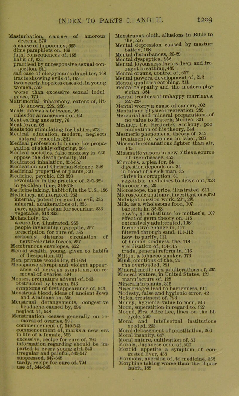 Masturbation, cause of amorous dreams, 570 a cause of impotency, 065 dime pamphlets on, 169 fatal consequences of, 168 habit of, 684 practised by unresponsive sexual con- nection, 211 sad case of clergyman's daughter, 108 tracts showing evils of, 169 two nearly hopeless cases of, in young women, 550 worse than excessive sexual indul- gence, 170 Matrimonial inharmony, extent of, lit- tle known, 225, 220 Meals, intervals between. 92 rules for arrangement of, 92 Meat-eating ancestry, 70 Meat fever, 68 Meats too stimulating for babies, 273 Medical education, modern, neglects natural remedies, 321 Medical profession to blame for propa- gation of sickly offspring, 264 Medical societies, false modesty in, 6CC oppose the death-penalty, 241 Medicated inhalation, 356-357 Medication and Christian Science, 328 Medicinal properties of plants, 321 Medicine, psychic, 323-328 revolution in the practice of, 321-322 in ye olden time, 316-318 Me llcine taking, habit of, in the U.S., 186 Medicines, adulterated, 233 internal, potent for good or evil, 235 mineral, adulterations of, 235 pure, author’s plan for securing, 233 vegetable, 313-323 Melancholy, 257 a cure for, illustrated, 258 people invariably dyspeptic, 257 prescription for cure of, 785 seriously disturbs circulation of nervo-electric forces, 257 Membranous envelopes, 622 Men of wealth, young, given to habits of dissipation, 201 Men, private words for, 61G-654 Menopause abrupt and violent appear- ance of nervous symptoms, on re- moval of ovaries, 594 Menses, premature advent of, 543 obstructed by bymen, 546 symptoms of first appearance of, 543 Menstrual blood, ideas of ancient Jews and Arabians on, 556 Menstrual derangements, congestive headache caused by, 69-1 neglect of, 548 Menstruation ceases generally on re- moval of ovaries, 591 commencement of, 540-543 commencement of, marks a new era in life of a female, 555 excessive, recipe for cure of, 794 information regarding should be im- parted to every young girl, 513 irregular and painful, 645-517 suppressed, 547-548 tardy, recipe for cure of, 794 use of, 544-545 Menstruous cloth, allusions in Bible to the, 556 Mental depression caused by mastur- bation, 168 Mental disturbances, 20-22 Mental dyspeptics, 252 Mental joyousness favors deep and fre- quent breathing, 432 Mental organs, control of, 657 Mental powers, development of, 252 Mental qualities catching, 211 Mental telepathy and the modem phy- sician, 324 Mental troubles of unhappy marriages, 227-228 Mental worry a cause of cancer, 702 Mental and physical recreation, 282 Mercurial and mineral preparations of no value to Materia Medica, 321 Mesmer, Dr. Frederick Anthony, pro- mulgation of his theory, 344 Mesmeric phenomena, theory of, 345 treatment of women in labor, 268 Miasmatic emanations lighter than air, 135 Miasmatic vapors in new cities a source of liver disease, 455 Microbes, a plea for, 34 digestion depends on, 34 in blood of a sick man, 35 thrive in corruption, 61 vegetable medicines to drive out, 323 Micrococcus, 26 Microscope, the prize, illustrated, 611 Microscopic anatomy, investigations,670 Midnight mission work, 207, 208 Milk, as a wholesome food, 107 bacteria in, 32-33 cow’s, no substitute for mother’s, 107 effect of germ theory on, 115 extensively adulterated, 108 fermentive change in, 117 filtered through sand, 111-112 bow to purify. Ill of human kindness, the, 118 sterilization of, 114-115 trade, general reform in, 116 Milton, a tobacco-smoker, 173 Mind, emotions of the, 21 the overloaded, 251 Mineral medicines, adulterations of, 235 Mineral waters, in United States, 127 manufacture of, 128 Minerals in plants, 315 Miscarriages lead to barrenness, 611 Modesty, fulso and hygienic error, 42 Moles, treatment of, 723 Money, hygienic value to men, 2*16 Moon, superstition in regard to, 327 Moquij, Mrs. Alice Lee, lines on the bi- cycle, 290 Moral and intellectual institutions needed, 205 Moral debasement of prostitution, 206 Moral insanity. 647 Moral nature, cultivation of, 61 Morals, Japanese code of, 217 Morbid appetite a symptom of con- gested liver, 458 Mormons, aversion of, to medicine, 852 Morphine taking worse than the liquor habit, 188