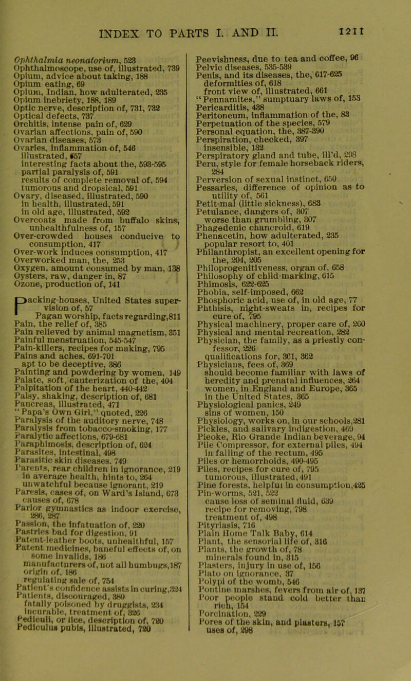 Ophthalmia neonatorivm, 523 Ophthalmoscope, use of, illustrated, 739 Opium, advice about taking, 188 Opium eating, 69 Opium, Indian, how adulterated, 235 Opium inebriety, 188, 189 Optic nerve, description of, 731, 732 Optical defects, 737 Orchitis, intense pain of, 629 Ovarian affections, pain of, 590 Ovarian diseases, 673 Ovaries, inflammation of, 546 illustrated, *57 interesting facts about the, 593-595 partial paralysis of, 591 results of complete removal of, 594 tumorous and dropsical, 591 Ovary, diseased, illustrated, 590 in health, illustrated, 591 in old age, illustrated, 592 Overcoats made from buffalo skins, unhealthfulness of, 157 Over-crowded houses conducive to consumption, 417 Over-work induces consumption, 417 Overworked man, the, 253 Oxygen, amount consumed by man, 138 Oysters, raw, danger in, 87 Ozone, production of, 141 Packing-houses, United States super- vision of, 57 Pagan worship, facts regarding,811 Pain, the relief of, 385 Pain relieved by animal magnetism. 351 Painful menstruation, 545-547 Pain-killers, recipes for making, 795 Pains and aches. 691-701 apt to be deceptive, 38G Painting and powdering by women, 149 Palate, soft, cauterization of the, 404 Palpitation of the heart, 440-442 Palsy, shaking, description of, 681 Pancreas, illustrated, 471 “ Papa’s Own Girl,” quoted, 226 Paralysis of the auditory nerve, 748 Paralysis from tobacco-smoking, 177 Paralytic affections, 679-681 Paraphimosis, description of, 624 Parasites, intestinal, 498 Parasitic skin diseases. 749 Parents, rear children in ignorance, 219 in average health, hints to, 264 unwatchful because ignorant, 219 Paresis, cases of, on Ward’s Island, 673 causes of, 678 Parlor gymnastics as indoor exercise, 286, 287 Passion, the Infatuation of, 220 Pastries bad for digestion, 91 Patent-leather boots, unhealthful, 157 Patent medicines, baneful effects of,on some Invalids, 186 manufacturers of, not all humbugs, 187 origin of, 186 regulating sale of, 754 Patient's confidence assists in curing,324 Patients, discouraged, 380 fatally poisoned by druggists, 234 Incurable, treatment of, 326 Pediculi, or lice, description of, 720 Pedlculus pubis, illustrated, 720 Peevishness, due to tea and coffee, 96 Pelvic diseases, 535-539 Penis, and its diseases, the, 617-625 deformities of, 618 front view of, illustrated, 661 “Pennamites,” sumptuary laws of, 158 Pericarditis, 438 Peritoneum, Inflammation of the, 83 Perpetuation of the species, 579 Personal equation, the, 887-390 Perspiration, cheoked, 397 insensible, 132 Perspiratory gland and tube, ill’d, 298 Peru, style for female horseback riders, 284 Perversion of sexual instinct, 650 Pessaries, difference of opinion as to utility of, 561 Petit-mal (little sickness), 683 Petulance, dangers of, 801' worse than grumbling, 307 Phagedenic chancroid, 619 Phenacetin, how adulterated, 235 popular resort to, 401 Philanthropist, an excellent opening for the, 204, 205 Philoprogenitiveness, organ of, 658 Philosophy of child-marking, 615 Phimosis, 622-625 Phobia, self-imposed, 662 Phosphoric acid, use of, in old age, 77 Phthisis, night-sweats in, recipes for cure of, 795 Physical machinery, proper care of, 2G0 Physical and mental recreation, 282 Physician, the family, as a priestly con- fessor, 226 qualifications for, 361, 362 Physicians, fees of, 869 should become familiar with laws of heredity and prenatal influences, 264 women, in England and Europe, 365 in the United States, 365 Physiological panics, 249 sins of women, 150 Physiology, works on, in our schools,281 Pickles, and salivary indigestion, 469 Pieoke, Rio Grande Indian beverage, 94 Pile Compressor, for external piles, 494 in falling of the rectum, 495 Piles or hemorrhoids, 490-495 Piles, recipes for cure of, 795 tumorous, illustrated,491 Pine forests, helpful in consumption,425 Pin-worms, 621, 522 cause loss of seminal fluid, 639 recipe for removing, 798 treatment of, 498 Pityriasis, 716 Plain Home Talk Baby, 614 Plant, the sensorial life of, 816 Plants, the growth of, 78 minerals found In, 315 Plasters, injury in use of, 156 Plato on ignorance, 37 Polypi of the womb, 646 Pontine marshes, fevers from air of. 137 Poor people stuud cold better than rich, 154 Porclnatlon, 229 Pores of the sklu, and plasters, 157 uses of, 298