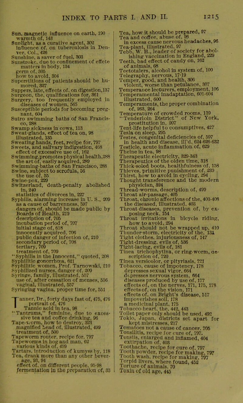 Sun, magnetic influence on earth, 190 warmth of, 143 Sunlight, as a curative agent, 302 influence of, on tuberculosis in Den- ver, Col., 426 Sunshine, a saver of fuel, 303 Sunstroke, due to confinement of effete matters in body, 134 germ of, 305 how to avoid, 304 Superstitions of patients should be hu- mored, 327 Suppers, late, effects of, on digestion,137 Surgeon, the, qualifications for, 361 Surgery, too frequently employed in diseases of women, 565 Susceptible periods for becoming preg- nant, 601 Sutro swimming baths of San Francis- co, 288 Swamp sickness in cows, 113 Sweat-glands, effect of tea on, 98 illustrated, 135 Sweating hands, feet, recipe for, 797 Sweets, and salivary indigestion, 408 effect of excessive use of, 162 Swimming,promotes physical health,288 the art of, easily acquired, 289 Swimming-baths of San Francisco, 288 Swine, subject to scrofula, 56 the use of, 55 Swine-pox, 229 Switzerland, death-penalty abolished in, 240 statistics of divorces in, 227 Syphilis, alarming increase in U. S., 209 as a cause of barrenness, 597 dangers of, should be made public by Boards of Health, 219 description of, 705 incubation period of, 707 initial stage of, 618 innocently acquired, 706 public danger of infection of, 210 secondary period of, 708 tertiary, 709 treatment of, 709 “Syphilis in the Innocent,” quoted, 208 Syphilitic gonorrhoea, 621 Syphilitic women, Prof. Tarnowski, 210 Syphilized nurses, danger of, 209 Syringe, family, illustrated, 557 use of, after cessation of menses, 556 vaginal, illustrated, 557 Syringing vagina, proper time for, 551 Tanner, Dr., forty days fast of, 475,470 portrait of, 476 Tannic acid In tea, 98 Tantrums,” feminine, due to exces- sive tea and coffee drinking, 96 Tape-worm, how to destroy, 323 magnified head of, illustrated, 499 treatment of, 500 Tapeworm router, recipe for. 797 Tapeworms in hog and man, 62 various kinds of, 499 Tartars, introduction of kumyss by, 118 Tea, drank more than any other bever- age, 93, 94 effect of, on different people, 95-98 fermentation in the preparation of, 33 Tea, how it should be prepared, 97 Tea and coffee, abuse of, 98 in excess cause nervous headaches, 96 Tea-plant, illustrated, 97 Tebb, W. H., leader of society for abol- ishing vaccination in England, 229 Teeth, bad effect of candy on, 162 of animals, 68 Teetotalers, alcohol in system of, 100 Telegraphy, nervous, 17-19 Temper, good, and health, 306 violent, worse than petulance, 307 Temperance lecturers, employment, 106 Temperamental inadaptation, 601-604 illustrated, 600 Temperaments, the proper combination of, 263, 264 Temperature of crowded rooms, 139 “Tenderloin District” of New York, prostitution in, 207 Tent-life helpful to consumptives, 427 Tesla on sleep, 295 Testes, congenital deficiencies of, 597 in health and disease, ill’d, 624-626-632 Testicle, acute inflammation of, 629 Theine in tea, 98 Therapeutic electricity, 329-343 Therapeutics of the olden time, 318 Thick-soled boots, healthfulness of, 158 Thieves, primitive punishment of, 239 Thirst, bow to avoid in cycling, 294 Thought transference and the modern physician, 324 Thread-worms, description of, 499 Throat air-passage, 405 Throat, chronic affections of the, 403-408 the diseased, illustrated. 403 Throat diseases, prevention of, by ex- posing neck, 154 Throat irritations in bicycle riding, how to avoid, 294 Throat should not be wrapped up, 410 Thunder-storm, electricity of the, 131 Tight clothes, injuriousness of, 147 Tight-dressing, evils of, 536 Tight-lacing, evils of, 181 Tinea tricbophytina, or ring-worm, de- scription of, 720 Tinea versicolor, or pityriasis, 721 Tobacco, cause of impotency, 178 depresses sexual vigor, 664 depresses nervous system, 664 diseases produced by uso of, 177 effects of, on the nerves, 171, 175, 178 effects of, on the vision, 171 effects of, on Bright’s disease, 517 Impoverishes soil, 178 a medicinal plant, 175 Tobacco-heart, the, 442, 443 Toilet paper only should be used, 492 Tokio, Japan, districts set apart for kept mistresses, 217 Tomatoes not a cause of cancer. 705 Tonsilltis, recipe for cure of, 797. Tonsils, enlarged and inflamed, 404 extirpation of, 408 Toothache, recipe for cure of, 797 Tooth powder, recipe for making, 797 Tbotu wash, rocipe for muking, 797 Torpid livers, where found, 453 Torture of animals, 70 Toxin of old age, 445