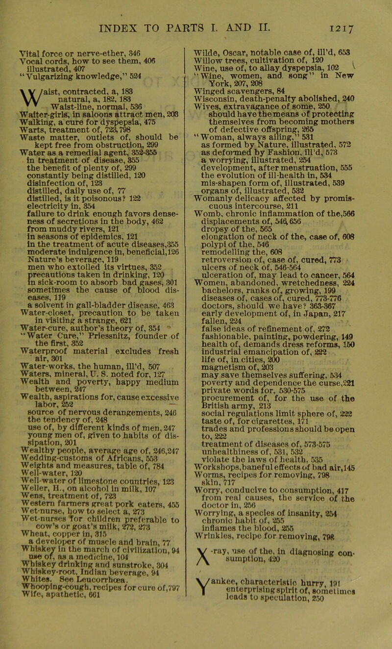 Vital force or nerve-ether, 346 Vocal cords, how to see them, 406 illustrated, 407 “Vulgarizing knowledge,” 524 Waist, contracted, a, 183 natural, a, 182, 183 Waist-line, normal, 536 Waiter-girls, in saloons attract men, 203 Walking, a cure for dyspepsia, 475 Warts, treatment of, 723,798 Waste matter, outlets of, should be kept free from obstruction, 299 Water as a remedial agent, 352-855 in treatment of disease, 355 the benefit of plenty of, 299 constantly being distilled, 120 disinfection of, 123 distilled, daily use of, 77 distilled, is it poisonous? 122 electricity in, 354 failure to drink enough favors dense- ness of secretions in the body, 462 from muddy rivers, 121 in seasons of epidemics, 121 in the treatment of acute diseases,355 moderate indulgence in, beneficial,126 Nature’s beverage, 119 men who extolled its virtues, 352 precautions taken in drinking, 120 in sick-room to absorb bad gases, 301 sometimes the cause of blood dis- eases, 119 a solvent in gall-bladder disease, 463 Water-closet, precaution to be taken in visiting a strange, 621 Water-cure, author’s theory of, 354 Water Cure,” Priessnitz, founder of the first, 352 Waterproof material excludes fresh air, 301 Water-works, the human, ill’d, 507 Waters, mineral, U. S. noted for, 127 Wealth and poverty, happy medium between, 247 Wealth, aspirations for, cause excessive labor, 252 — source of nervous derangements, 246 the tendency of, 248 use of, by different kinds of men, 247 young men of, given to habits of dis- sipation, 201 Wealthy people, average age of, 246,247 Wedding-customs of Africans, 553 Weights and measures, table of, 784 Well-water, 120 ■Well-water of limestone countries, 123 Weller, H., on alcohol in milk, 107 Wens, treatment of, 723 Western farmers great pork eaters, 455 Wet-nurse, howto select a, 273 Wet-nurses tor children preferable to cow’s or goat’s milk, 272, 273 Wheat, copper in, 315 a developer of muscle and brain, 77 Whiskey in the march of civilization, 94 use of, as a medicine, 191 Whiskey drinking and sunstroke, 304 Whiskey-root, Indian beverage, 91 Whites. See Leucorrhoea. Whooping-cough, recipes for cure of,797 Wife, apathetic, 601 Wilde, Oscar, notable case of, ill’d, 653 Willow trees, cultivation of, 120 , Wine, use of, to allay dyspepsia, 102 \ “Wine, women, and song” in New York, 207, 208 Winged scavengers, 84 Wisconsin, death-penalty abolished, 240 Wives, extravagance of some, 250 should have the means of protecting themselves from becoming mothers of defective offspring, 265 “Woman, always ailing,” 531 as formed by Nature, illustrated, 572 as defonned by Fashion, ill’d, 573 a worrying, illustrated, 254 development, after menstruation, 555 the evolution of ill-health in, 534 mis-shapen form of, illustrated, 539 organs of, illustrated, 532 Womanly delicacy affected by promis- cuous intercourse, 211 Womb, chronic inflammation of the,566 displacements of, 5461656 dropsy of the, 565 elongation of neck of the, case of, 608 polypi of the, 546 remodelling the, 608 retroversion of, case of, cured, 773 ulcers of neck of, 546-564 ulceration of, may lead to cancer, 564 Women, abandoned, wretchedness, 224 bachelors, ranks of, growing, 199 diseases of, cases of, cured, 773-776 doctors, should we have? 363-367 early development of, in Japan, 217 fallen, 224 false ideas of refinement of, 272 fashionable, painting, powdering, 149 health of, demands dress reforms, 150 industrial emancipation of, 222 life of, in cities, 200 magnetism of, 203 may save themselves suffering, 534 poverty and dependence the curse,221 private words for, 530-575 procurement of, for the use of the British army, 213 social regulations limit sphere of, 222 taste of, for cigarettes, 171 trades and professions should be open to, 222 treatment of diseases of, 573-575 unhealthiness of, 531, 532 violate the laws of health, 535 Workshops,baneful effects of bad air,145 Worms, recipes for removing, 798 skin, 717 Worry, conducive to consumption, 417 from real causes, the service of the doctor in, 256 Worrying, a species of insanity, 254 chronic habit of, 255 inflames the blood, 255 Wrinkles, recipe for removing, 798 X Y -ray, use of the, in diagnosing con- sumption, 420 ankee, characteristic hurry 191 enterprising spirit of, sometimos loads to speculation, 250