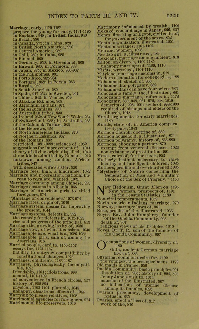 Marriage, early, 1179-1187 prepare the youug for early, 1191-1195 In England. 948; in British India, 940 in Brazil, 990 , in Canada, 972; in China, 923 in British North America, 970 in Central America, 989 in Chili, 989; in Cuba, 985 in Finland, 969 in Germany, 950; in Greenland, 969 in Hawaii, 980; in Formosa, 938 in Japan, 925; in Mexico, 986-987 in the Philippines, 931 in Porto Rico, 982-984 in Portugal. 958; in Persia, 963 in Russia, 959 in South America, 989 in Spain, 917-952: in Sweden, 961 in Thibet, 942: in Venice, 959 of Alaskan Eskimos, 969 of Algonquin Indians, 971 of the Araucanians, 990 of Australian tribes, 933 of Ireland,952;of New South Wales,934 of Switzerland, 958; in Australia, 935 of the Calmuck Tartars, 936 of the Hebrews, 956 of North American Indians, 970 of Northern Eskimos, 967 of the Romans, 882 restricted, 1081-1099; science of, 1062 suggestions for improvement of, 1041 theory of divine origin dispelled, 1042 three kinds admitted by Romans, 912 unknown among ancient African tribes, 847 with deceased wife’s sister, 950 Marriage fees, high, a hindrance, 10S2 Marriage and procreation, national bu- reau to regulate, wanted, 1021 Marriage ceremony among Chinese, 923 Marriage customs in Albania, 966 Marriage of American girls to titled foreigners, 974 “Marriage of convenience.” 973 974 Marriage rites, origin of, 1046 Marriage system, means for improving the present, 1044 Marriage systems, defects in, 992 the remedy for-defects in, 1012-1023 rise and progress of the principal, 853 Marriage tie, growing laxity of, 1036 Marriage vow, of what it consists, 1046 Marriageable age, what is a, 1080-1085 Marriageable girls, sale of, among the Assyrians. 916 Married people, card to, 1156-1157 essays for, 1121-1157 liability to outgrow compatibility by constitutional changes, 1076 Marriages, children’s, 1183-1187 Marriages, physiologically incompati- ble, 1075 friendship, 1101; Idolatrous, 999 mental, 1101-1102 of convenience in French circles, 957 history of, 852-894 physical, 1103-1104, platonic, 1045 unhappy, disastrous effects of. 1044 Manying to pleuse relatives, 1108 Matrimonial agencies for foreigners, 974 Matrimonial life-preservers, 1049 Matrimony influenced by wealth, 1106 Mekake, concubinage in Japan, 926, 927 Menes, first king of Egypt, civil code of, for government of the sexes, 852 Mental organization, illustrated, 1051 Mental marriages, 1101-1102 Men and Women, 1098 Mestizo girl, a, illustrated, 989 Mexicans, marriage among ancient, 919 Milton, on divorce, 1109-1185 unhappy marriage of, 1109,1110 Misfits, wretched, 1104-1110 _ Mitylene, marriage customs in, 819 Modern occupation for college girls, 1188 Mohammed, sketch of, 863 Mohammedan polygamy, 862 Mohammedans can have four wives, .'63 Monogam ic family, the, Illustrated, 881 Monogamic marriage, reforms in, 1178 Monogamy, 880, 948, 961, 972, 998, 1018 demerits of, 998-1001; evils of, 998-1000 required of bishops and elders of the Church, 1018 Moral arguments for early marriages, 1180 Morals, state of, in America compara- tively pure, 1043 Mormon Church, doctrine of, 869 Mormon household, a, illustrated, 871 Mormon polygamy, history of, 866-880 Mormons, choosing a partner, 870 exempt from venereal diseases, 1026 non-existence of prostitution, 991 Moses, rules of, for the sexes, 852 Motherly instinct necessary to raise healthy and intelligent children, 1085 Mothers, prolific and overburdened,1085 “Mysteries of Nature concerning the Generation of Man and Voluntary Choice of the Sex of Progeny,” 1163 New Hedonism, Grant Allen on, 1195 New woman, prospects of, 1191 in the Census Statistics, 1189 Non-vital temperaments, 1059 North American Indians, marriage, 970 Norway, marriage laws of, 961 Nose, profiles of the, illustrated, 1056 Noyes, Rev. John Humphrey, founder of the Oneida Community, 903 death of, 907 religious views of his disciples, 1010 Noyes, Dr. T. R., son of the founder of the Oneida Community, 897 Occupations of women, diversity of, 1189 Odin, ancient German marriage laws of, 886 Offspring, common desire for, 1102 the youngest the best specimens, 1179 Old maids in France, 956 Oneida Community, basic principles,901 dissolution of, 906; history of, 894, 805 Jenny June’s visit to, 1014 mansion of the, illustrated, 907 no indications of uterine disease among its females, 1020 Ovarian pregnancy, development of foetus in, 835 Ovaries, effect of loss of, 817 work of the, 816