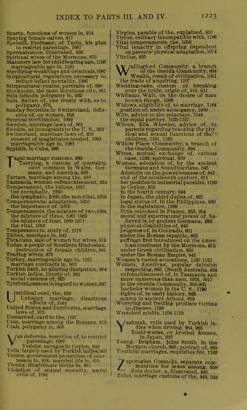 Sparta, functions of women in, 914 Spaying female calves, 817 Spenelli, Professor, of Turin, his plan to restrict parentage, 1087 Spermatozoon, illustrated, 836 Spiritual wives of the Mormons, 870 Statutory law for childbearing age, 1186 marriageable age in, 1181 Sterilizing weaklings and criminals, 1087 Stirpicultural regulations necessary to reduce infant mortality, 1086 Stirpicultural youths, portraits of, 898 Stockholm, the most licentious city, 961 Sulu Islands, polygamy in, 932 Sulu, Sultan of, our treaty with, as to polygamy, 876, Sunday Societies in Switzerland, influ- ence of, on women, 958 Surgical sterilization, 1092 Sweden, marriage laws of, 961 Swedes, as immigrants to the U. S., 962 Switzerland, marriage laws of, 958 consent of magistrates needed, 1093 marriageable age in, 1081 Syphilis, in Cuba, 986 Tagal marriage customs, 980 Tarrying, a custom of courtship once common in Wales, Ger- many, and America, 920 Tartars, marriage among the, 918 Tasmania, woman enfranchisement, 934 Temperament, the bilious, 1057 the encephalic, 1059 the lymphatic. 1058; the non-vital, 1059 Temperamental adaptation, 1056 the importance of, 1072 Temperaments, the mixture of two,1064 the mixture of three, 1067 1069 the mixture of four, 1069-1071 the vital, 1056 Temperaments, study of, 1178 Thibet, marriage in, 942 Thracians, sale of women for wives, 919 Todas, a people of Southern Hindostan, destruction of female children, 941 Trading wives, 975 Turkey, marriageable age in, 1181 marriage contracts in, 962 Turkish bath, ari alluring dissipation, 964 Turkish ladies, liberty of, 963 social customs of, 965 Tyrrheni,custom in regard to women,847 Umbilical cord, the, 839 Unhappy marriage, disastrous effects of, 1044 United States and Territories, marriage laws of, 973 Unmarried, card to the, 1197 Ubus, marriage among the Romans, 912 Utah, polygamy in, 866 Vas deferens, resection of, to restrict parentage, 1087 Vedahs, suvages In Ceylon, 940 Veils, largely used by Turkish ladles,963 Venice, government protection of cour- tesans in, 918; married life in, 959 Vienna, illegitimate births in, 961 Violation of sexual morality, awful evils of, 1191 Virgins, parable of the, explained, 910 Virtue, celibacy incompatible with, 1188 Vital temperaments, the, 1056 Vital tenacity in offspring dependent on parents’ physical adaptation, 1074 Vitellus, 835 Wallingford Community, a branch of the Oneida Community, 894 Wealth, result of civilization, 1061 the trade of acquiring, 1107 Wedding-cake, custom of breaking over the bride, origin of, 910, 911 Whitman, Walt, on the desire of man to own things, 1009 Widows, eligibility of, to marriage, 1184 position of, under monogamy, 1000 Wife, advice to the reluctant. 1049 the equal partner, 1123-1127 Wilcox, Ella Wheeler, advice of. to parents regarding teaching the phy- sical and sexual functions of thc'r children, 1191, 1192 Willow Place Community, a branch of the Oneida Community, 894 Wives, mutual exchange of, curious case, 1102; spiritual, 870 Woman, adoration of, by the ancient Germans and Scandinavians, 845 Aristotle on the powerlessness of, 841 end of the nineteenth century. 851 her position in industrial pursuits, 1189 in Ceylon, 939 in the fourth century, 844 in Japan, the chief duties of, 927 legal status of, in the Philippines, 930 in the legislature, 1188 little esteemed in France, 953, 954 moral and supernatural power of, be- lieved in by ancient Germans, 886 physical disabilities of, 846 progress of, in Colorado, 851 under the Roman republic, 883 suffrage first introduced on the Amer- ican continent by the Mormons, 873 under Greek civilization, 860 under the Roman Empire, 841 Woman’s varied avocations, 1187-1191 Women, American, popular delusion respecting, 845 [South Australia, 934 enfranchisement of, in Tasmania and more numerous than men, 1016, 1017 In the Oneida Community, 903-905 bachelor women in the u. S., 1190 rights of, in early history, 848 scarce in ancient Athons, 859 Worrying and fretting produce victims to disease, 1188 Wretched misfits, 1104-1110 ashmak, veils used by Turkish la- dles when driving, 964, 965 Yoshi-waras, or brothel houses, in Japan, 929 Young, Rrigham, joins Smith in the Mormon church,866; portrait of, 869 Youthful marriages, requisites for, 1183 Zaporogian Cossacjts, separate com- munities for sexes among, 918 Zulu doctor, a, illustrated, 945 Zulus, marriage customs of the, 944, 945