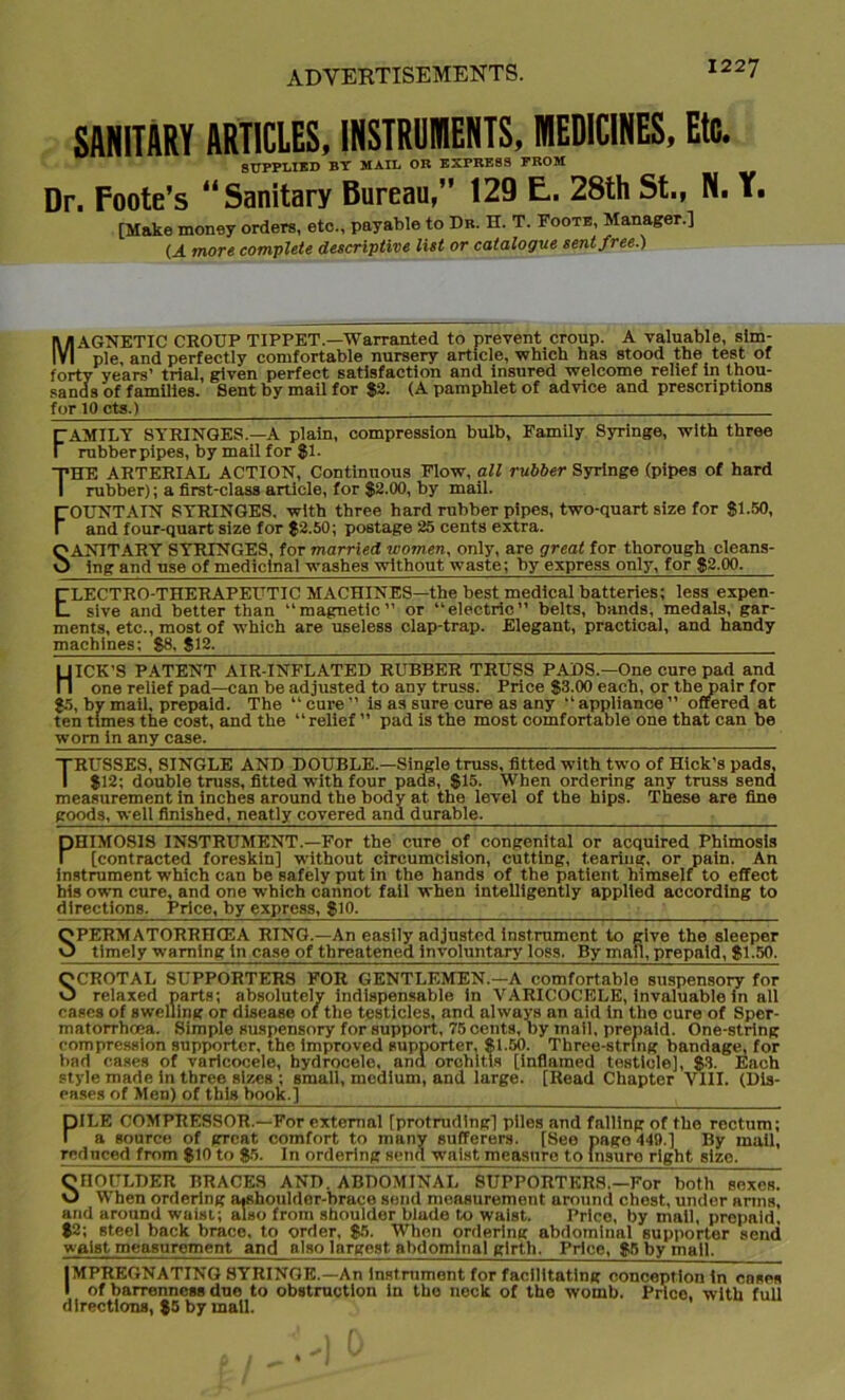 SANITARY ARTICLES, INSTRUMENTS, MEDICINES, Etc. SUPPLIED BY MAIL OR EXPRESS FROM Dr. Foote’s 44 Sanitary Bureau,” 129 E. 28th St., N. Y. [Make money orders, etc., payable to Dr. H. T. Foote, Manager.] U more complete descriptive list or catalogue sent free.) MAGNETIC CROUP TIPPET.—Warranted to prevent croup. A valuable, sim- ple, and perfectly comfortable nursery article, which has stood the test of forty years’ trial, given perfect satisfaction and insured welcome relief in thou- sands 'of families. Sent by mail for 82- (A pamphlet of advice and prescriptions for 10 cts.) FAMILY SYRINGES.—a plain, compression bulb, Family Syringe, with three rubber pipes, by mail for $1. THE ARTERIAL ACTION, Continuous Flow, all rubber Syringe (pipes of hard rubber); a first-class article, for $2.00, by mail. FOUNTAIN SYRINGES, with three hard rubber pipes, two-quart size for 81-50, and four-quart size for $2.50; postage 25 cents extra. SANITARY SYRINGES, for married women, only, are great for thorough cleans- ing and use of medicinal washes without waste; by express only, for 82.00. ELECTRO-THERAPEUTIC MACHINES—the best medical batteries; less expen- sive and better than “magnetic” or “electric” belts, bands, medals, gar- ments, etc., most of which are useless clap-trap. Elegant, practical, and handy machines: 88, 812. HICK’S PATENT AIR-INFLATED RUBBER TRUSS PADS.—One cure pad and one relief pad—can be adjusted to any truss. Price 83.00 each, or the pair for 85, by mail, prepaid. The “ cure ” is as sure cure as any “appliance ” offered at ten times the cost, and the “ relief ” pad is the most comfortable one that can be worn in any case. TRUSSES, SINGLE AND DOUBLE.—Single truss, fitted with two of Hick’s pads, I 812; double truss, fitted with four pads, 815. When ordering any truss send measurement in inches around the body at. the level of the hips. These are fine goods, well finished, neatly covered and durable. PHIMOSIS INSTRUMENT.—For the cure of congenital or acquired Phimosis [contracted foreskin] without circumcision, cutting, tearing, or pain. An instrument which can be safely put in the hands of the patient himself to effect his own cure, and one which cannot fall when intelligently applied according to directions. Price, by express, 810- SPERMATORRHOEA RING.—An easily adjusted instrument to give the sleeper timely warning in case of threatened Involuntary loss. By man, prepaid, 81-50. SCROTAL SUPPORTERS FOR GENTLEMEN.-A comfortable suspensory for relaxed parts; absolutely indispensable in VARICOCELE, invaluable in all cases of swelling or disease of the testicles, and always an aid in tho cure of Sper- matorrhoea. Simple suspensory for support, 75 cents, by mail, prepaid. One-string compression supporter, the improved supporter, 81-50. Three-string bandage, for bad cases of varicocele, hydrocele, and orchitis [inflamed testicle], 83. Each style made in three sizes ; small, medium, and large. [Read Chapter VIII. (Dis- eases of Men) of this book.] PILE COMPRESSOR.—For external [protruding] piles and falling of the rectum; a source of great comfort to many sufferers. [See page 449.] By mail, reduced from 810 to $5. In ordering send waist measure to insure right size. SHOULDER BRACES AND. ABDOMINAL SUPPORTERS.—For both sexes. When ordering a*shouldor-brace send measurement around chest, under arms, and around waist; also from shoulder blade to waist. Price, by mail, prepaid 82; steel back brace, to order, 85. When ordering abdominal supporter send waist measurement and also Inrgest. abdominal girth. Price, 85 by mail. IMPREGNATING SYRINGE.—An instrument for facilitating conception in cases I of barrenness due to obstruction in the neck of the womb. Price, with full directions, 85 by mall.