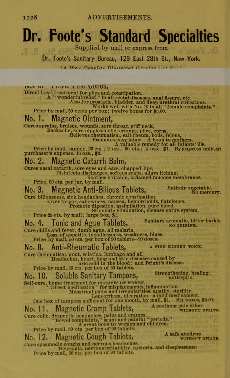 Dr. Foote’s Standard Specialties Supplied by mail or express from Dr. Foote's Sanitary Bureau, 129 East 28th St., New York. ( 4 KfnTfi CnmnlfilTfJi/sfmtas? /■***•/••*//»♦• • ' iiui v>i i civio i me ouiies, Direct local treatment for piles and constipation. A “wonderful relief ’’ in all rectal diseases, anal fissure, etc. Also for prostatic, bladder, and deep urethral irritations. Works well with No. 10 in all “female complaints.’’ Price by mail, 60 cents per box; twelve boxes for $5.00. No. 1. Magnetic Ointment, Cures sprains, bruises, wounds, sore throat, stiff neck, Backache, sore nipples, colic, cramps, piles, corns, Relieves rheumatism, salt rheum, boils, felons. Promotes easy labor. A boon to mothers. A valuable remedy for all infants' ills. Price by mail, sample, 25 cts.; 2 ozs., 50 cts.; 4 ozs., $1. Byiexpress only, at purchaser’s expense, 16 ozs., $3. No. 2. Magnetic Catarrh Balm, Cures nasal catarrh, sore eyes and ears, chapped lips, Disinfects discharges, softens scabs, allays itching, Soothes irritable, inflamed mucous membranes. Price, 50 cts. per jar, by mail. No. 3. Magnetic Anti-Bilious Tablets, Cure biliousness, sick headaches, chronic constipation, Liver torpor, sallowness, nausea, hemorrhoids, flatule Promote digestion, assimilation, pure blood. Stimulate elimination, cleanse entii Price 25 cts. by mail; large box, $1. No, 4. Tonic and Ague Tablets, Entirely vegetable, No mercury. Sanitary aromatic, bitter barks; NO QUININE. Cure chills and fever, dumb ague, all malaria. Loss of appetite, bloodlessness, weakness, blues. Price by mail, 50 cts. per box of 90 tablets—90 doses. A FINK KIDNEY TONIC. No. 8. Anti-Rheumatic Tablets, Cure rheumatism, gout, sciatica, lumbago and all Headaches, heart, lung and skin diseases caused by uric acid in the blood; and Bright’s disease. Price by mail, 50 cts. per box of 00 tablets. No. 10. Soluble Sanitary Tampons, ^antlsepUc. ^ Self-cure, borne treatment for diseases of women. “ Direct medication ” for misplacements, inflammation. Menstrual pains and irregularities, apathy, sterility, Leucorrhcea, ulceration—a mild medicament. One box of tampons sufficient for one month, by mall, $1. Six boxes, $5.00. No. 11. Magnetic Cramp Tablets, a soothing pmmkmer^^ Cure colic, dyspeptic headaches, pains and cramps, Bowel complaints ,’* scant and painful periods.’ A great boon to women and children. Price by mall, 50 cts. per box of 90 tablets. No. 12. Magnetic Cough Tablets, A 8af6$?™£?? opiate. Cure spasmodic coughs and nervous headaches, , Neuralgia, nervous irritability, hysteria, and sleeplessness. Prloe by mall, 60 cts. per box of 90 tablets.