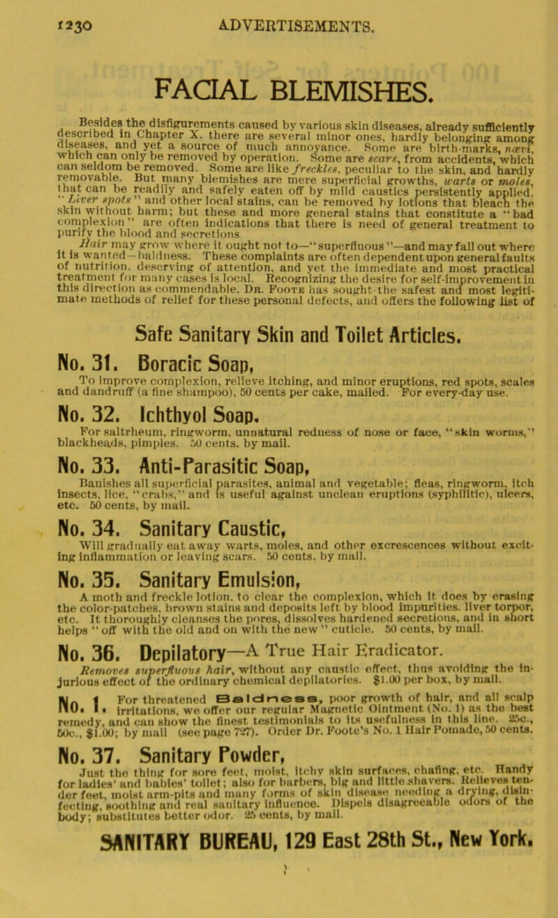 FACIAL BLEMISHES. Besides the disfigurements caused by various skin diseases, already sufficiently described in Chapter X. there are several minor ones, hardly belonging among diseases, and yet a source of much annoyance. Some are birth-marks, ruzvi, which can only be removed by operation. Some are scars, from accidents, which can seldom be removed. Some are like freckles, peculiar to the skin, and hardly removable. But many blemishes are mere superficial growths, warts or moles, that can be readily and safely eaten off by mild caustics persistently applied. Liver spots and other local stains, can be removed by lotions that bleach the skin vvithout harm; but these and more general stains that constitute a “bad complexion ” are often indications that there is need of general treatment to purify the blood and secretions Hair may grow where it ought not to—“superfluous ”—and may fall out where it is wanted —baldness. These complaints are often dependentupon general faults of nutrition, deserving of attention, and yet the immediate and most practical treatment for many cases is local. Recognizing the desire for self-improvement iu this direction as commendable. Dr. Foote has sought the safest and most legiti- mate methods of relief for these personal defects, and offers the following list of Safe Sanitary Skin and Toilet Articles. No. 31. Boracic Soap, To improve complexion, relieve itching, and minor eruptions, red spots, scales and dandruff (a fine shampoo), 50 cents per cake, mailed. For every-day use. No. 32. Ichthyol Soap. Forsaltrheum, ringworm, unnatural redness of nose or face, “skin worms, blackheads, pimples. 50 cents, by mail. No. 33. Anti-Parasitic Soap, Banishes all superficial parasites, auimal and vegetable; fleas, ringworm, itch insects, lice, “crabs,” and is useful against unclean eruptions (syphilitic), ulcers, etc. 60 cents, by mail. No. 34. Sanitary Caustic, Will gradually eat away warts, moles, and other excrescences without excit- ing inflammation or leaving sears. 50 cents, by mall. No. 35. Sanitary Emulsion, A moth and freckle lotion, to clear the complexion, which it does by erasing the color-patches, brown stains and deposits left by blood impurities, liver torpor, etc. It thoroughly cleanses the pores, dissolves hardened secretions, and in short helps “ off with the old and on with the new ” cuticle. 50 cents, by mail. No. 36. Depilatory—A True Hair Eradicator. Removes superfluous hair, without any caustic effect, thus avoiding the in- jurious effect or the ordinary chemical depilatories. $1.00 per box, by mall. ai | For threatened Baldness, poor growth of hair, and all scalp 110. I. irritations, we offer our regular Magnetic Ointment (No. 1) us the best remedy, and can show the finest testimonials to its usefulness in this line. 25c., 60c., $1.00; by mail (see page 727). Order Dr. Foote’s No. 1 Bair Pomade, 50 cents. No. 37. Sanitary Powder, Just the thing for sore feet, moist, Itchy skin surfaces, chafing, etc. Handy for ladles' and babies’ toilet; also for barbers, big and little shavers. Relieves ten- der feet, moist arm-pits and many forms of skin disease needing a drying, disin- fecting, soothing and real sanitary influence. Dispels disagreeable odors of the body; substitutes better odor. 25 cents, by mail. SANITARY BUREAU, 129 East 28th St., New York.