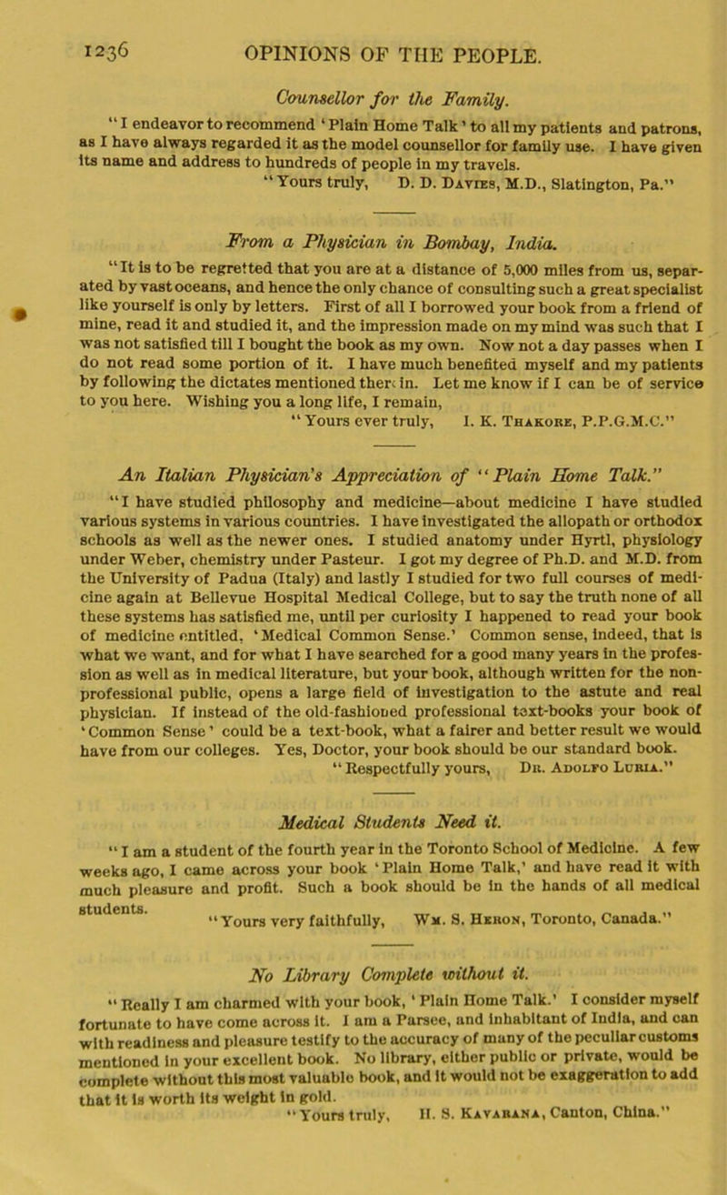 Counsellor far the Family. “1 endeavor to recommend 4 Plain Home Talk ’ to all my patients and patrons, as I have always regarded it as the model counsellor for family use. I have given its name and address to hundreds of people in my travels. “ Yours truly, D. D. Davies, M.D., Slatington, Pa.” From a Physician in Bombay, India. “It is to be regretted that you are at a distance of 5,000 miles from us, separ- ated by vast oceans, and hence the only chance of consulting such a great specialist like yourself is only by letters. First of all I borrowed your book from a friend of mine, read it and studied it, and the impression made on my mind was such that I was not satisfied till I bought the book as my own. Now not a day passes when I do not read some portion of it. I have much benefited myself and my patients by following the dictates mentioned there in. Let me know if I can be of service to you here. Wishing you a long life, I remain, “ Yours ever truly, 1. K. Thakoke, P.P.G.M.C.” An Italian Physician’s Appreciation of “Plain Home Talk.” “I have studied philosophy and medicine—about medicine I have studied various systems in various countries. I have investigated the allopath or orthodox schools as well as the newer ones. I studied anatomy under Hyrtl, physiology under Weber, chemistry under Pasteur. I got my degree of Ph.D. and M.D. from the University of Padua (Italy) and lastly I studied for two full courses of medi- cine again at Bellevue Hospital Medical College, but to say the truth none of all these systems has satisfied me, until per curiosity I happened to read your book of medicine entitled, 4 Medical Common Sense.’ Common sense, indeed, that is what we want, and for what I have searched for a good many years in the profes- sion as well as in medical literature, but your book, although written for the non- professional public, opens a large field of investigation to the astute and real physician. If instead of the old-fashioned professional text-books your book of * Common Sense ’ could be a text-book, what a fairer and better result we would have from our colleges. Yes, Doctor, your book should be our standard book. 44 Respectfully yours, Dn. Adolfo Lurla. Medical Students Need it. “ I am a student of the fourth year in the Toronto School of Medicine. A few weeks ago, I came across your book ‘Plain Home Talk,’ and have read it with much pleasure and profit. Such a book should be in the hands of all medical students. „ ... “Yours very faithfully, Wm. S. Heron, Toronto, Canada.” No Library Complete without it. “ Really I am charmed with your book, 4 Plain Home Talk.’ I consider myself fortunate to have come across it. I am a Parsee, and inhabitant of India, and can with readiness and pleasure testify to the accuracy of many of the peculiar customs mentioned in your excellent book. No library, either public or private, would be complete without this most valuable book, and It would not be exaggeration to add that it is worth its weight in gold. “ Yours truly, H. S. Kavarana, Canton, China.”