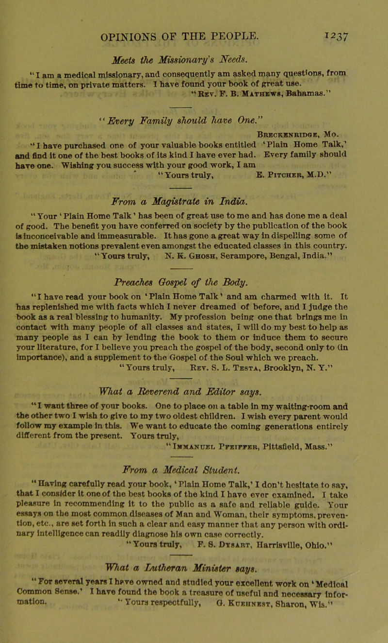 Meets the Missionary's Needs. “lama medical missionary, and consequently am asked many questions, from time to time, on private matters. I have found your book of (treat use. “Rev. P. B. Mathews, Bahamas. “Every Family should have One. Breckenrioge, Mo. “I have purchased one of your valuable books entitled ‘Plain Home Talk,’ and find it one of the best books of its kind I have ever had. Every family should have one. Wishing you success with your good work, I am “Yours truly, E. Pitcher, M.D.” From a Magistrate in India. “ Your ‘ Plain Home Talk ’ has been of great use to me and has done me a deal of good. The benefit you have conferred on society by the publication of the book is inconceivable and immeasurable. It has gone a great way in dispelling some of the mistaken notions prevalent even amongst the educated classes in this country. “Yours truly, N. K. Ghosh, Serampore, Bengal, India. Preaches Gospel of the Body. “I have read your book on ‘Plain Home Talk’ and am charmed with it. It has replenished me with facts which I never dreamed of before, and I judge the book as a real blessing to humanity. My profession being one that brings me in contact with many people of all classes and states, I will do my best to help as many people as I can by lending the book to them or induce them to secure your literature, for I believe you preach the gospel of the body, second only to (In Importance), and a supplement to the Gospel of the Soul which we preach. “ Yours truly, Rev. S. L. Testa, Brooklyn, N. Y.” What a Reverend and Editor says. “ I want three of your books. One to place on a table in my waiting-room and the other two I wish to give to my two oldest children. I wish every parent would follow my example in this. We want to educate the coming generations entirely different from the present. Yours truly, “ Immanuel, Pfeiffer, Pittsfield, Mass.” From a Medical Student. “ Having carefully read your book, ‘ Plain Home Talk,’ I don't hesitate to say, that I consider it one of the best books of the kind I have evor examined. I take pleasure in recommending it to the public as a safe and reliable guide. Your essays on the most common diseases of Man and Woman, their symptoms, preven- tion, etc., are set forth in such a clear and easy manner that any person with ordi- nary intelligence can readily diagnose his own case correctly. “Yourstruly, F. 8. Dtsart, Harrisvlllo, Ohio. What a Lutheran Minister says. “ For several years I hsve owned and studied your excellent work on * Medloal Common Sense.’ I have found the book a treasure of useful and necessary infor- mation. “ Yours respectfully, O. Kuehnest, Sharon, Wis.