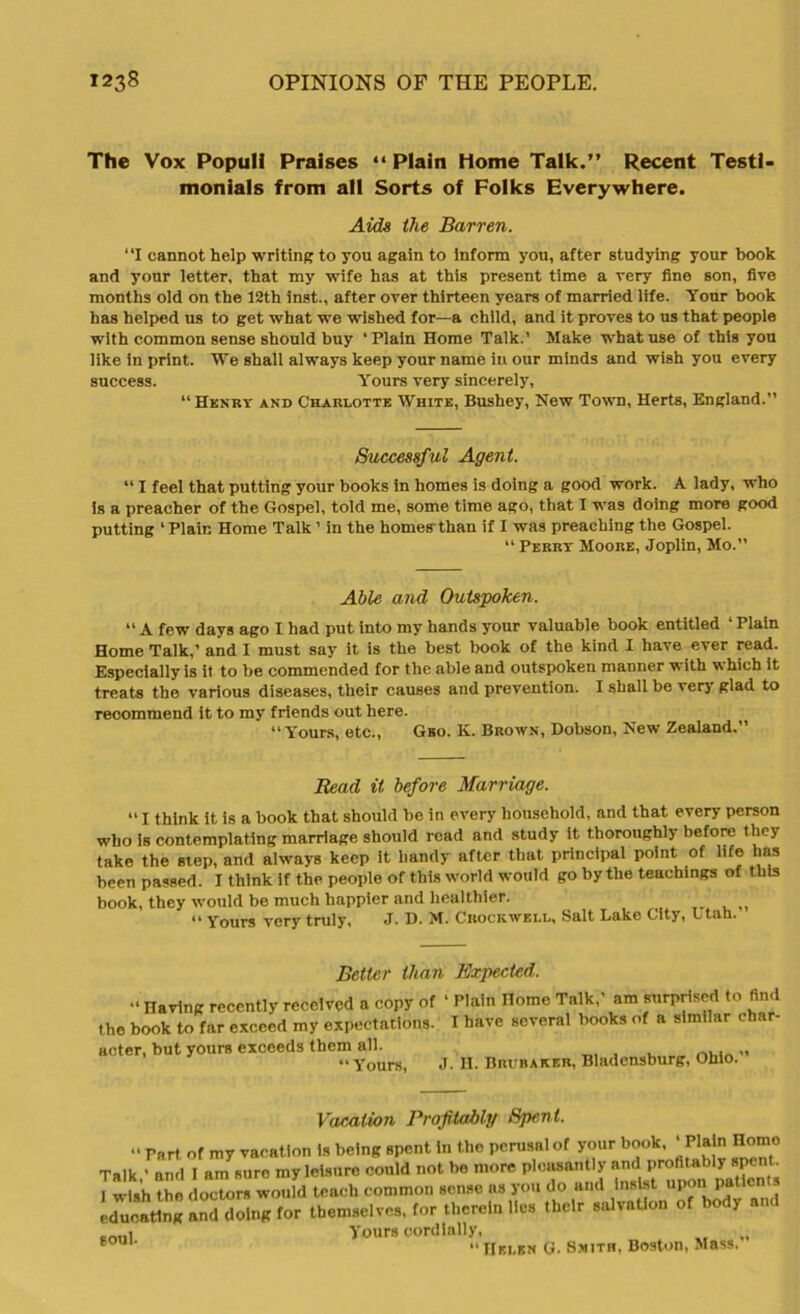 The Vox Populi Praises “ Plain Home Talk.” Recent Testi- monials from all Sorts of Folks Everywhere. Aids the Barren. “I cannot help writing to you again to Inform you, after studying your book and your letter, that my wife has at this present time a very fine son, five months old on the 12th inst., after over thirteen years of married life. Tour book has helped us to get what we wished for—a child, and it proves to us that people with common sense should buy ‘Plain Home Talk.’ Make what use of this you like in print. We shall always keep your name in our minds and wish you every success. Yours very sincerely, “Henry and Charlotte White, Bushey, New Town, Herts, England.” Successful Agent. “ I feel that putting your books in homes is doing a good work. A lady, who is a preacher of the Gospel, told me, some time ago, that I was doing more good putting ‘Plain Home Talk ’ in the homes than if I was preaching the Gospel. “ Perry Moore, Joplin, Mo.” Able and Outspoken. “ A few days ago I had put into my hands your valuable book entitled ‘ Plain Home Talk,’ and I must say it is the best book of the kind I have ever read. Especially is it to be commended for the able and outspoken manner with which it treats the various diseases, their causes and prevention. I shall be verj glad to recommend it to my friends out here. “Yours, etc., Geo. K. Brown, Dobson, New Zealand, Read it before Marriage. “ I think it is a book that should be in every household, and that every person who is contemplating marriage should read and study it thoroughly before they take the step, and always keep it handy after that principal point of life has been passed. I think if the people of this world would go by the teachings of this book, they would be much happier and healthier. 44 Yours very truly, J. D- M. Crockwell, Salt Lake City, Ltah. Better than Expected. “ Having recently received a copy of ‘ Plain Home Talk,’ am surprised to find the book to far exceed my expectations. I have several books of a similar char- acter, but yours exceeds them all. „ “ Yours, J. H. Bruraker, Bladensburg, Ohio. Vacation Profitably Spent.  Part of my vacation is being spent in the perusal of your book, ‘Plain Homo Talk ’ and I am sure my leisure could not be more pleasantly and profitably spent. ^wUh the doctors would teach common sense, ns you do and Insist upon patients ISSbS! lor themselves, for thereto He. Ibelr «Jv.tl,n of totov •«. colli Yours cordially, „ S0U1' “Helen G. Smith, Boston, Mass.